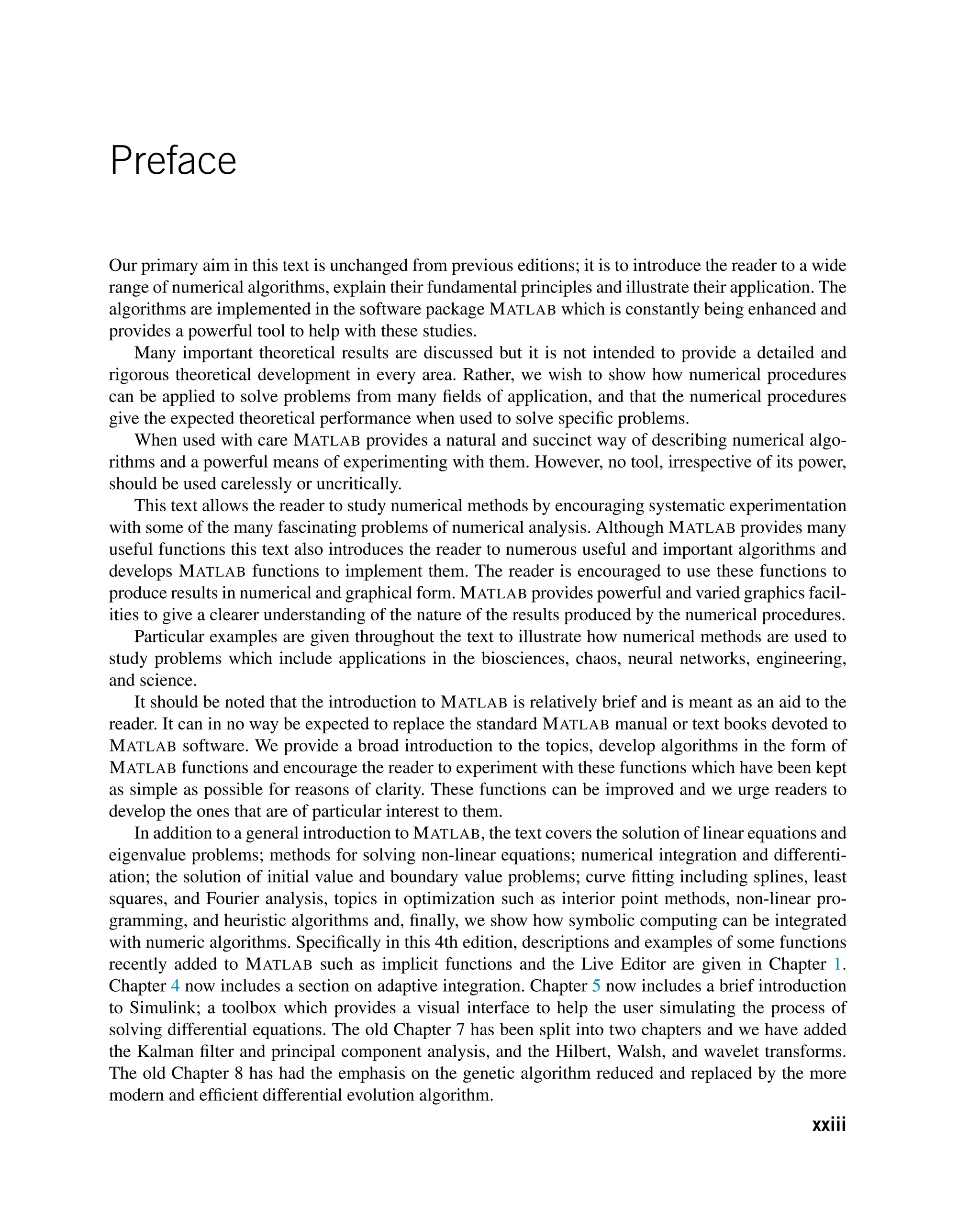 Preface
Our primary aim in this text is unchanged from previous editions; it is to introduce the reader to a wide
range of numerical algorithms, explain their fundamental principles and illustrate their application. The
algorithms are implemented in the software package MATLAB which is constantly being enhanced and
provides a powerful tool to help with these studies.
Many important theoretical results are discussed but it is not intended to provide a detailed and
rigorous theoretical development in every area. Rather, we wish to show how numerical procedures
can be applied to solve problems from many fields of application, and that the numerical procedures
give the expected theoretical performance when used to solve specific problems.
When used with care MATLAB provides a natural and succinct way of describing numerical algo-
rithms and a powerful means of experimenting with them. However, no tool, irrespective of its power,
should be used carelessly or uncritically.
This text allows the reader to study numerical methods by encouraging systematic experimentation
with some of the many fascinating problems of numerical analysis. Although MATLAB provides many
useful functions this text also introduces the reader to numerous useful and important algorithms and
develops MATLAB functions to implement them. The reader is encouraged to use these functions to
produce results in numerical and graphical form. MATLAB provides powerful and varied graphics facil-
ities to give a clearer understanding of the nature of the results produced by the numerical procedures.
Particular examples are given throughout the text to illustrate how numerical methods are used to
study problems which include applications in the biosciences, chaos, neural networks, engineering,
and science.
It should be noted that the introduction to MATLAB is relatively brief and is meant as an aid to the
reader. It can in no way be expected to replace the standard MATLAB manual or text books devoted to
MATLAB software. We provide a broad introduction to the topics, develop algorithms in the form of
MATLAB functions and encourage the reader to experiment with these functions which have been kept
as simple as possible for reasons of clarity. These functions can be improved and we urge readers to
develop the ones that are of particular interest to them.
In addition to a general introduction to MATLAB, the text covers the solution of linear equations and
eigenvalue problems; methods for solving non-linear equations; numerical integration and differenti-
ation; the solution of initial value and boundary value problems; curve fitting including splines, least
squares, and Fourier analysis, topics in optimization such as interior point methods, non-linear pro-
gramming, and heuristic algorithms and, finally, we show how symbolic computing can be integrated
with numeric algorithms. Specifically in this 4th edition, descriptions and examples of some functions
recently added to MATLAB such as implicit functions and the Live Editor are given in Chapter 1.
Chapter 4 now includes a section on adaptive integration. Chapter 5 now includes a brief introduction
to Simulink; a toolbox which provides a visual interface to help the user simulating the process of
solving differential equations. The old Chapter 7 has been split into two chapters and we have added
the Kalman filter and principal component analysis, and the Hilbert, Walsh, and wavelet transforms.
The old Chapter 8 has had the emphasis on the genetic algorithm reduced and replaced by the more
modern and efficient differential evolution algorithm.
xxiii
 