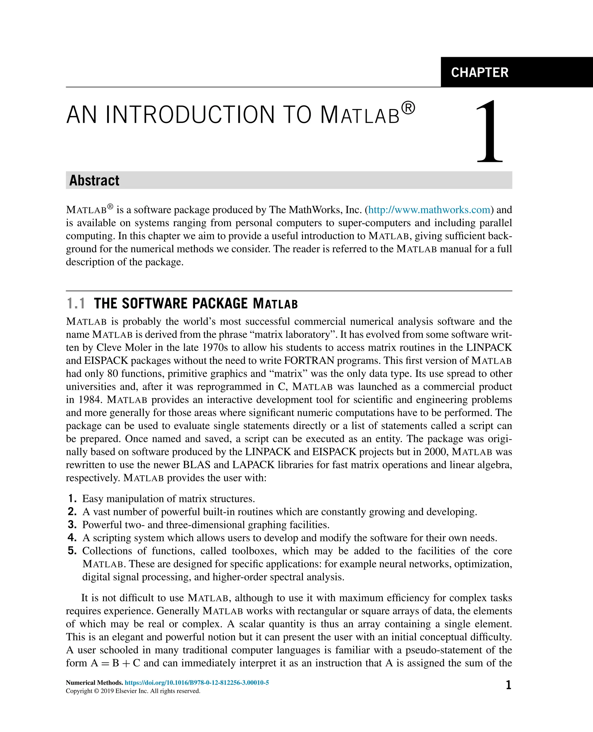 1
CHAPTER
AN INTRODUCTION TO MATLAB®
Abstract
MATLAB® is a software package produced by The MathWorks, Inc. (http://www.mathworks.com) and
is available on systems ranging from personal computers to super-computers and including parallel
computing. In this chapter we aim to provide a useful introduction to MATLAB, giving sufficient back-
ground for the numerical methods we consider. The reader is referred to the MATLAB manual for a full
description of the package.
1.1 THE SOFTWARE PACKAGE MATLAB
MATLAB is probably the world’s most successful commercial numerical analysis software and the
name MATLAB is derived from the phrase “matrix laboratory”. It has evolved from some software writ-
ten by Cleve Moler in the late 1970s to allow his students to access matrix routines in the LINPACK
and EISPACK packages without the need to write FORTRAN programs. This first version of MATLAB
had only 80 functions, primitive graphics and “matrix” was the only data type. Its use spread to other
universities and, after it was reprogrammed in C, MATLAB was launched as a commercial product
in 1984. MATLAB provides an interactive development tool for scientific and engineering problems
and more generally for those areas where significant numeric computations have to be performed. The
package can be used to evaluate single statements directly or a list of statements called a script can
be prepared. Once named and saved, a script can be executed as an entity. The package was origi-
nally based on software produced by the LINPACK and EISPACK projects but in 2000, MATLAB was
rewritten to use the newer BLAS and LAPACK libraries for fast matrix operations and linear algebra,
respectively. MATLAB provides the user with:
1. Easy manipulation of matrix structures.
2. A vast number of powerful built-in routines which are constantly growing and developing.
3. Powerful two- and three-dimensional graphing facilities.
4. A scripting system which allows users to develop and modify the software for their own needs.
5. Collections of functions, called toolboxes, which may be added to the facilities of the core
MATLAB. These are designed for specific applications: for example neural networks, optimization,
digital signal processing, and higher-order spectral analysis.
It is not difficult to use MATLAB, although to use it with maximum efficiency for complex tasks
requires experience. Generally MATLAB works with rectangular or square arrays of data, the elements
of which may be real or complex. A scalar quantity is thus an array containing a single element.
This is an elegant and powerful notion but it can present the user with an initial conceptual difficulty.
A user schooled in many traditional computer languages is familiar with a pseudo-statement of the
form A = B + C and can immediately interpret it as an instruction that A is assigned the sum of the
Numerical Methods. https://doi.org/10.1016/B978-0-12-812256-3.00010-5
Copyright © 2019 Elsevier Inc. All rights reserved.
1
 