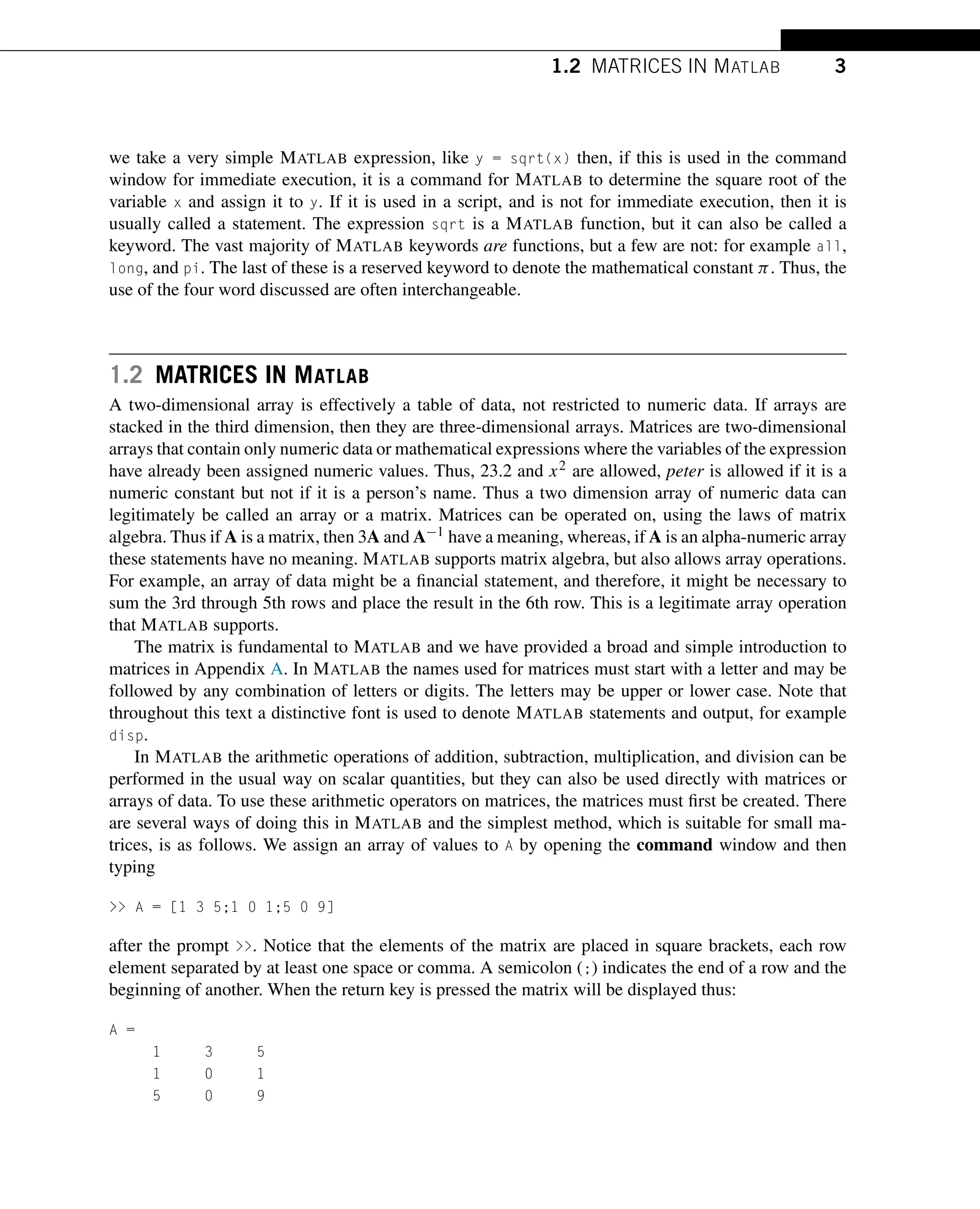 1.2 MATRICES IN MATLAB 3
we take a very simple MATLAB expression, like y = sqrt(x) then, if this is used in the command
window for immediate execution, it is a command for MATLAB to determine the square root of the
variable x and assign it to y. If it is used in a script, and is not for immediate execution, then it is
usually called a statement. The expression sqrt is a MATLAB function, but it can also be called a
keyword. The vast majority of MATLAB keywords are functions, but a few are not: for example all,
long, and pi. The last of these is a reserved keyword to denote the mathematical constant π. Thus, the
use of the four word discussed are often interchangeable.
1.2 MATRICES IN MATLAB
A two-dimensional array is effectively a table of data, not restricted to numeric data. If arrays are
stacked in the third dimension, then they are three-dimensional arrays. Matrices are two-dimensional
arrays that contain only numeric data or mathematical expressions where the variables of the expression
have already been assigned numeric values. Thus, 23.2 and x2 are allowed, peter is allowed if it is a
numeric constant but not if it is a person’s name. Thus a two dimension array of numeric data can
legitimately be called an array or a matrix. Matrices can be operated on, using the laws of matrix
algebra. Thus if A is a matrix, then 3A and A−1 have a meaning, whereas, if A is an alpha-numeric array
these statements have no meaning. MATLAB supports matrix algebra, but also allows array operations.
For example, an array of data might be a financial statement, and therefore, it might be necessary to
sum the 3rd through 5th rows and place the result in the 6th row. This is a legitimate array operation
that MATLAB supports.
The matrix is fundamental to MATLAB and we have provided a broad and simple introduction to
matrices in Appendix A. In MATLAB the names used for matrices must start with a letter and may be
followed by any combination of letters or digits. The letters may be upper or lower case. Note that
throughout this text a distinctive font is used to denote MATLAB statements and output, for example
disp.
In MATLAB the arithmetic operations of addition, subtraction, multiplication, and division can be
performed in the usual way on scalar quantities, but they can also be used directly with matrices or
arrays of data. To use these arithmetic operators on matrices, the matrices must first be created. There
are several ways of doing this in MATLAB and the simplest method, which is suitable for small ma-
trices, is as follows. We assign an array of values to A by opening the command window and then
typing
>> A = [1 3 5;1 0 1;5 0 9]
after the prompt >>. Notice that the elements of the matrix are placed in square brackets, each row
element separated by at least one space or comma. A semicolon (;) indicates the end of a row and the
beginning of another. When the return key is pressed the matrix will be displayed thus:
A =
1 3 5
1 0 1
5 0 9
 