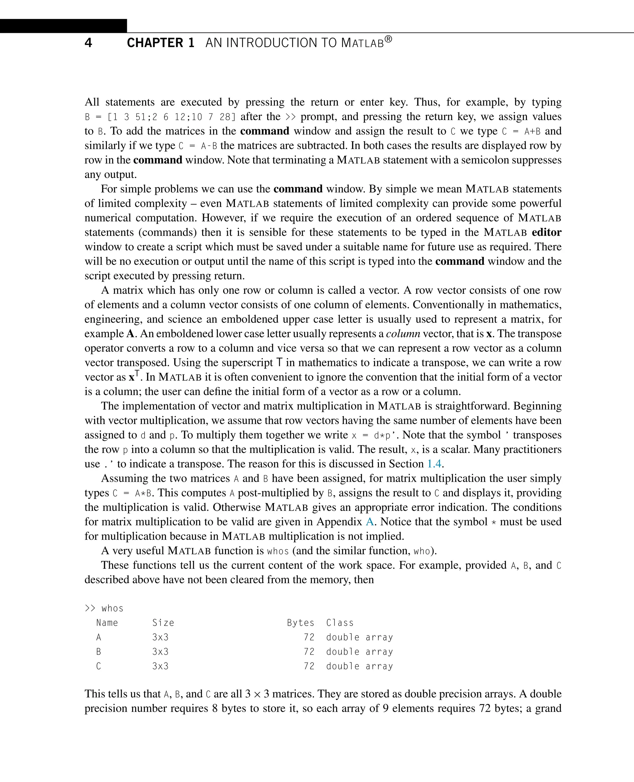 4 CHAPTER 1 AN INTRODUCTION TO MATLAB®
All statements are executed by pressing the return or enter key. Thus, for example, by typing
B = [1 3 51;2 6 12;10 7 28] after the >> prompt, and pressing the return key, we assign values
to B. To add the matrices in the command window and assign the result to C we type C = A+B and
similarly if we type C = A-B the matrices are subtracted. In both cases the results are displayed row by
row in the command window. Note that terminating a MATLAB statement with a semicolon suppresses
any output.
For simple problems we can use the command window. By simple we mean MATLAB statements
of limited complexity – even MATLAB statements of limited complexity can provide some powerful
numerical computation. However, if we require the execution of an ordered sequence of MATLAB
statements (commands) then it is sensible for these statements to be typed in the MATLAB editor
window to create a script which must be saved under a suitable name for future use as required. There
will be no execution or output until the name of this script is typed into the command window and the
script executed by pressing return.
A matrix which has only one row or column is called a vector. A row vector consists of one row
of elements and a column vector consists of one column of elements. Conventionally in mathematics,
engineering, and science an emboldened upper case letter is usually used to represent a matrix, for
example A. An emboldened lower case letter usually represents a column vector, that is x. The transpose
operator converts a row to a column and vice versa so that we can represent a row vector as a column
vector transposed. Using the superscript T in mathematics to indicate a transpose, we can write a row
vector as xT. In MATLAB it is often convenient to ignore the convention that the initial form of a vector
is a column; the user can define the initial form of a vector as a row or a column.
The implementation of vector and matrix multiplication in MATLAB is straightforward. Beginning
with vector multiplication, we assume that row vectors having the same number of elements have been
assigned to d and p. To multiply them together we write x = d*p’. Note that the symbol ’ transposes
the row p into a column so that the multiplication is valid. The result, x, is a scalar. Many practitioners
use .’ to indicate a transpose. The reason for this is discussed in Section 1.4.
Assuming the two matrices A and B have been assigned, for matrix multiplication the user simply
types C = A*B. This computes A post-multiplied by B, assigns the result to C and displays it, providing
the multiplication is valid. Otherwise MATLAB gives an appropriate error indication. The conditions
for matrix multiplication to be valid are given in Appendix A. Notice that the symbol * must be used
for multiplication because in MATLAB multiplication is not implied.
A very useful MATLAB function is whos (and the similar function, who).
These functions tell us the current content of the work space. For example, provided A, B, and C
described above have not been cleared from the memory, then
>> whos
Name Size Bytes Class
A 3x3 72 double array
B 3x3 72 double array
C 3x3 72 double array
This tells us that A, B, and C are all 3 × 3 matrices. They are stored as double precision arrays. A double
precision number requires 8 bytes to store it, so each array of 9 elements requires 72 bytes; a grand
 