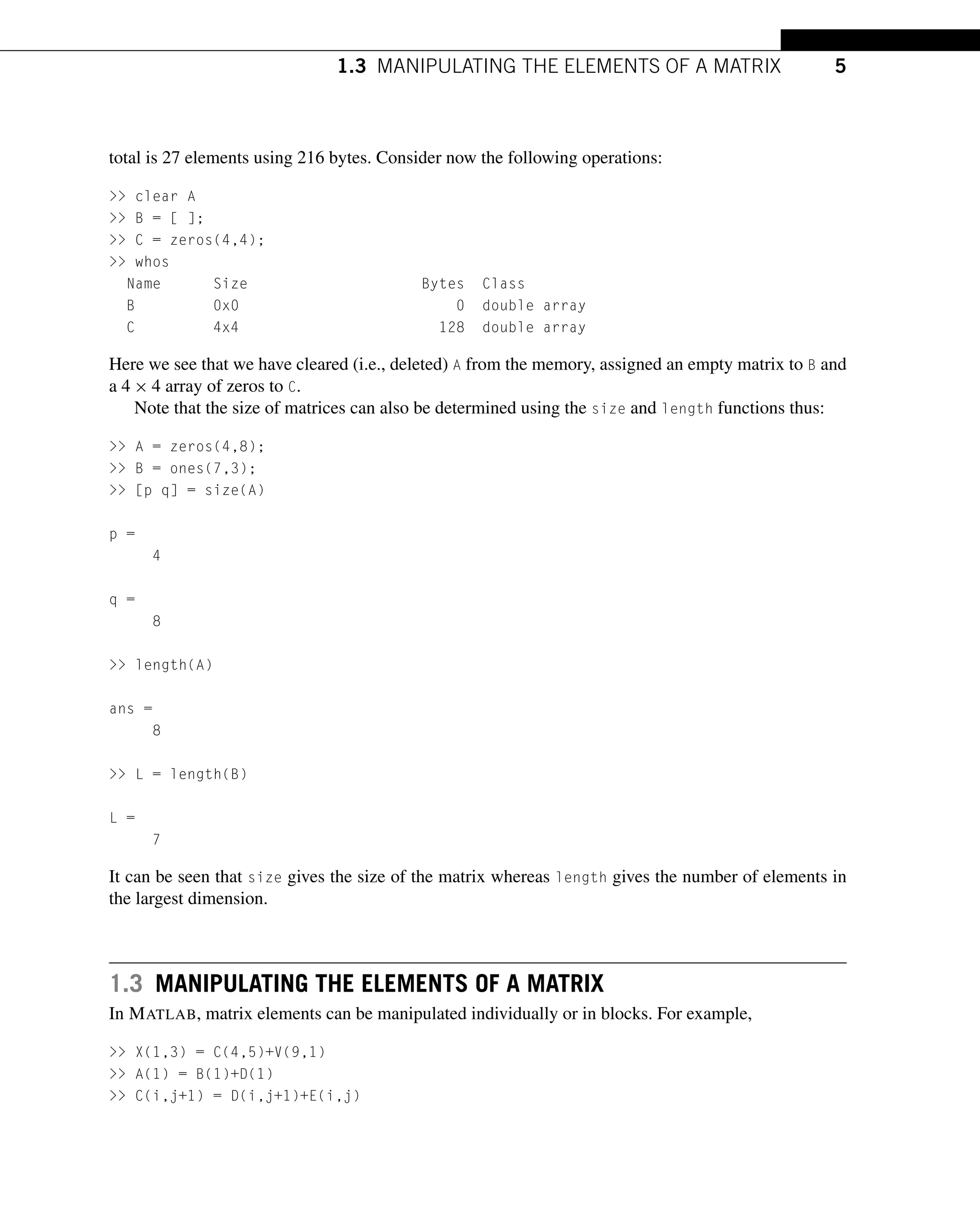 1.3 MANIPULATING THE ELEMENTS OF A MATRIX 5
total is 27 elements using 216 bytes. Consider now the following operations:
>> clear A
>> B = [ ];
>> C = zeros(4,4);
>> whos
Name Size Bytes Class
B 0x0 0 double array
C 4x4 128 double array
Here we see that we have cleared (i.e., deleted) A from the memory, assigned an empty matrix to B and
a 4 × 4 array of zeros to C.
Note that the size of matrices can also be determined using the size and length functions thus:
>> A = zeros(4,8);
>> B = ones(7,3);
>> [p q] = size(A)
p =
4
q =
8
>> length(A)
ans =
8
>> L = length(B)
L =
7
It can be seen that size gives the size of the matrix whereas length gives the number of elements in
the largest dimension.
1.3 MANIPULATING THE ELEMENTS OF A MATRIX
In MATLAB, matrix elements can be manipulated individually or in blocks. For example,
>> X(1,3) = C(4,5)+V(9,1)
>> A(1) = B(1)+D(1)
>> C(i,j+1) = D(i,j+1)+E(i,j)
 