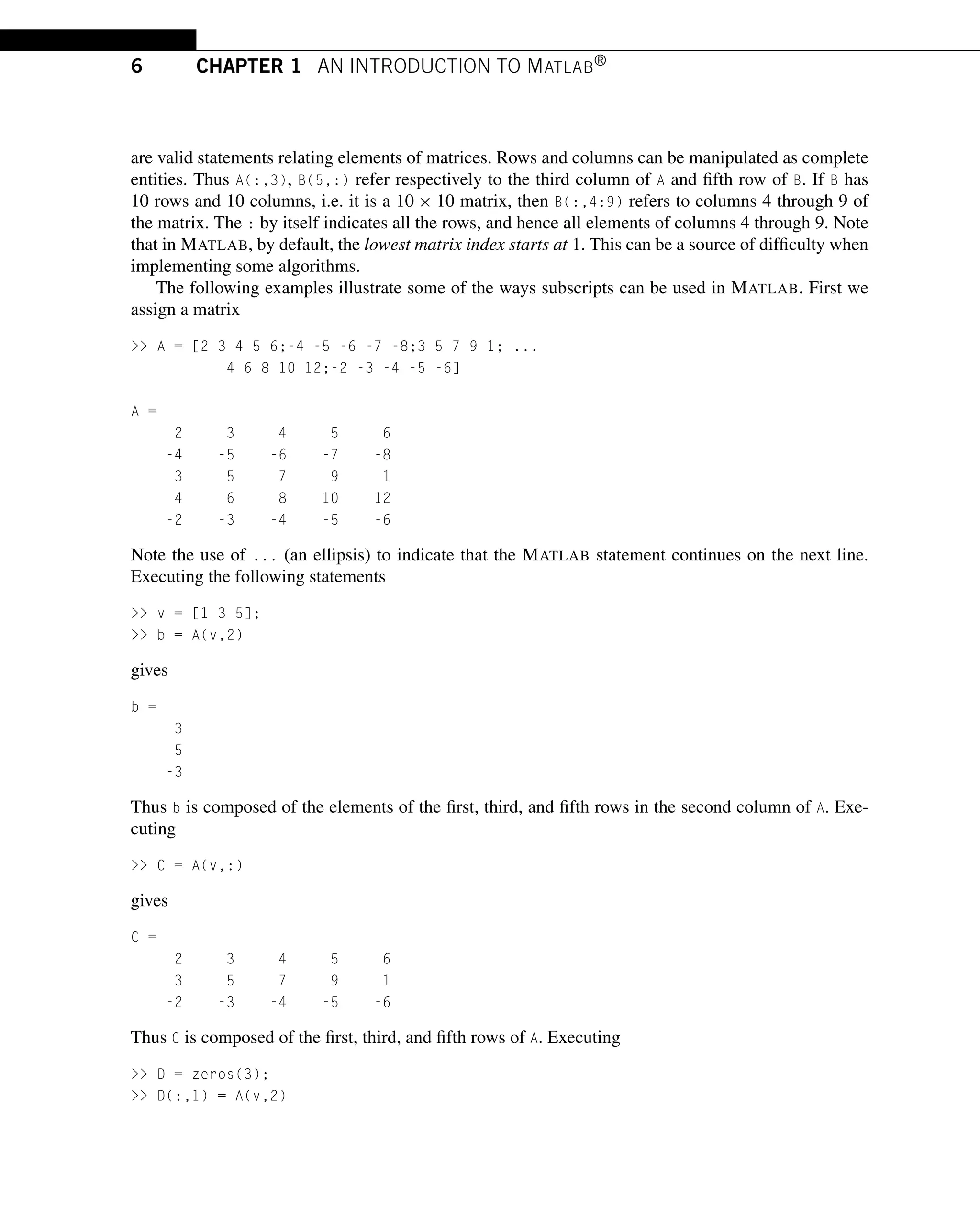 6 CHAPTER 1 AN INTRODUCTION TO MATLAB®
are valid statements relating elements of matrices. Rows and columns can be manipulated as complete
entities. Thus A(:,3), B(5,:) refer respectively to the third column of A and fifth row of B. If B has
10 rows and 10 columns, i.e. it is a 10 × 10 matrix, then B(:,4:9) refers to columns 4 through 9 of
the matrix. The : by itself indicates all the rows, and hence all elements of columns 4 through 9. Note
that in MATLAB, by default, the lowest matrix index starts at 1. This can be a source of difficulty when
implementing some algorithms.
The following examples illustrate some of the ways subscripts can be used in MATLAB. First we
assign a matrix
>> A = [2 3 4 5 6;-4 -5 -6 -7 -8;3 5 7 9 1; ...
4 6 8 10 12;-2 -3 -4 -5 -6]
A =
2 3 4 5 6
-4 -5 -6 -7 -8
3 5 7 9 1
4 6 8 10 12
-2 -3 -4 -5 -6
Note the use of ... (an ellipsis) to indicate that the MATLAB statement continues on the next line.
Executing the following statements
>> v = [1 3 5];
>> b = A(v,2)
gives
b =
3
5
-3
Thus b is composed of the elements of the first, third, and fifth rows in the second column of A. Exe-
cuting
>> C = A(v,:)
gives
C =
2 3 4 5 6
3 5 7 9 1
-2 -3 -4 -5 -6
Thus C is composed of the first, third, and fifth rows of A. Executing
>> D = zeros(3);
>> D(:,1) = A(v,2)
 
