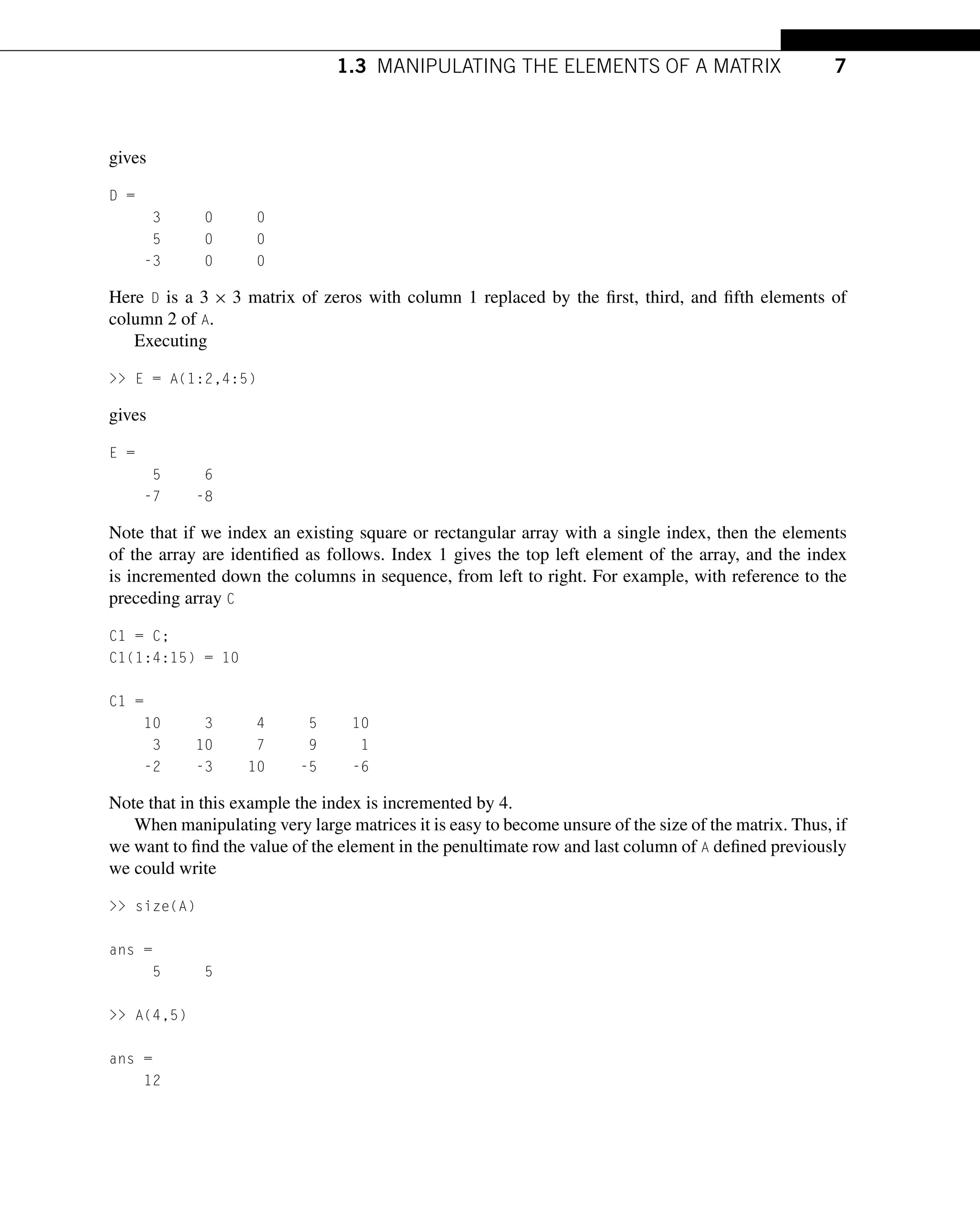 1.3 MANIPULATING THE ELEMENTS OF A MATRIX 7
gives
D =
3 0 0
5 0 0
-3 0 0
Here D is a 3 × 3 matrix of zeros with column 1 replaced by the first, third, and fifth elements of
column 2 of A.
Executing
>> E = A(1:2,4:5)
gives
E =
5 6
-7 -8
Note that if we index an existing square or rectangular array with a single index, then the elements
of the array are identified as follows. Index 1 gives the top left element of the array, and the index
is incremented down the columns in sequence, from left to right. For example, with reference to the
preceding array C
C1 = C;
C1(1:4:15) = 10
C1 =
10 3 4 5 10
3 10 7 9 1
-2 -3 10 -5 -6
Note that in this example the index is incremented by 4.
When manipulating very large matrices it is easy to become unsure of the size of the matrix. Thus, if
we want to find the value of the element in the penultimate row and last column of A defined previously
we could write
>> size(A)
ans =
5 5
>> A(4,5)
ans =
12
 
