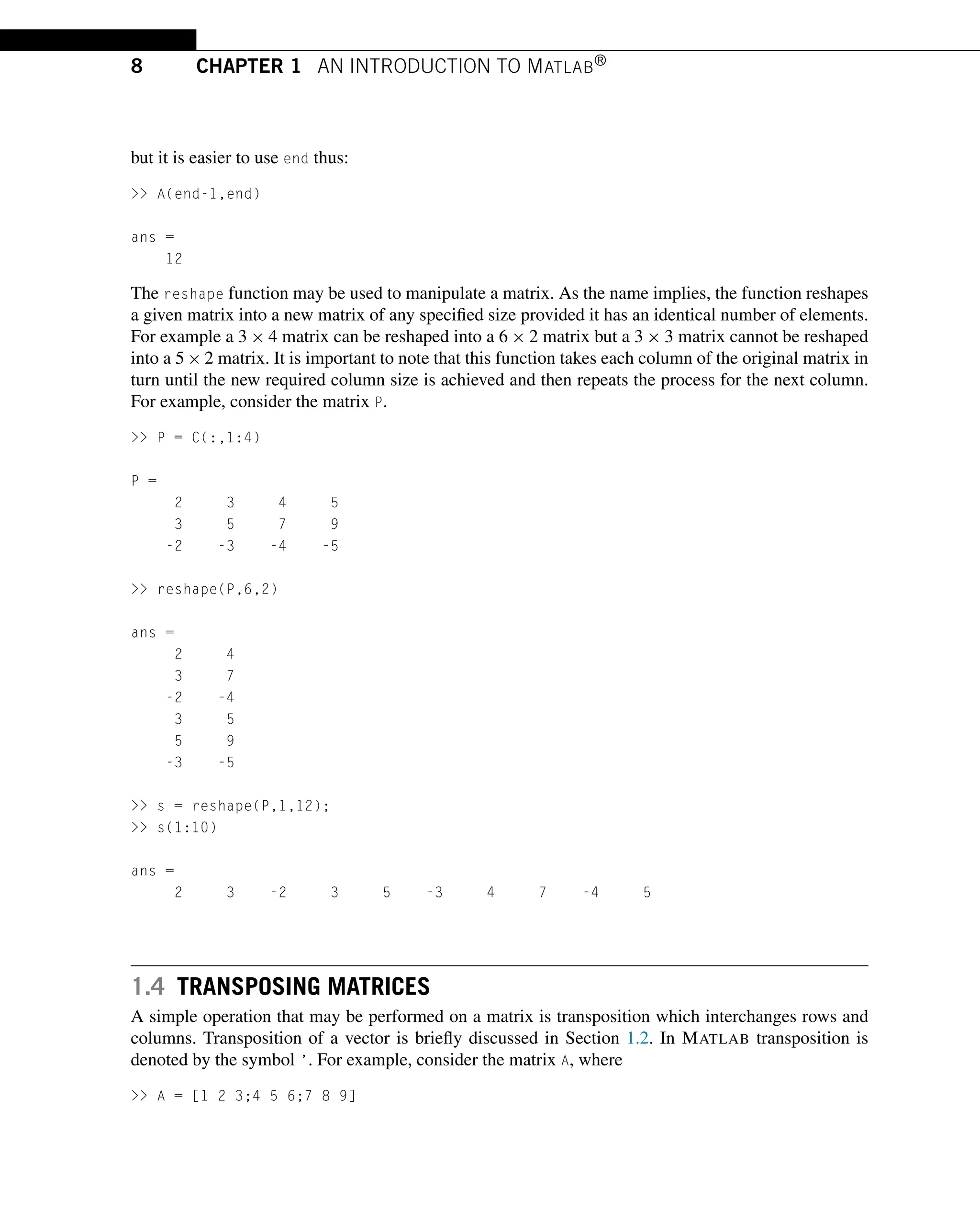 8 CHAPTER 1 AN INTRODUCTION TO MATLAB®
but it is easier to use end thus:
>> A(end-1,end)
ans =
12
The reshape function may be used to manipulate a matrix. As the name implies, the function reshapes
a given matrix into a new matrix of any specified size provided it has an identical number of elements.
For example a 3 × 4 matrix can be reshaped into a 6 × 2 matrix but a 3 × 3 matrix cannot be reshaped
into a 5 × 2 matrix. It is important to note that this function takes each column of the original matrix in
turn until the new required column size is achieved and then repeats the process for the next column.
For example, consider the matrix P.
>> P = C(:,1:4)
P =
2 3 4 5
3 5 7 9
-2 -3 -4 -5
>> reshape(P,6,2)
ans =
2 4
3 7
-2 -4
3 5
5 9
-3 -5
>> s = reshape(P,1,12);
>> s(1:10)
ans =
2 3 -2 3 5 -3 4 7 -4 5
1.4 TRANSPOSING MATRICES
A simple operation that may be performed on a matrix is transposition which interchanges rows and
columns. Transposition of a vector is briefly discussed in Section 1.2. In MATLAB transposition is
denoted by the symbol ’. For example, consider the matrix A, where
>> A = [1 2 3;4 5 6;7 8 9]
 