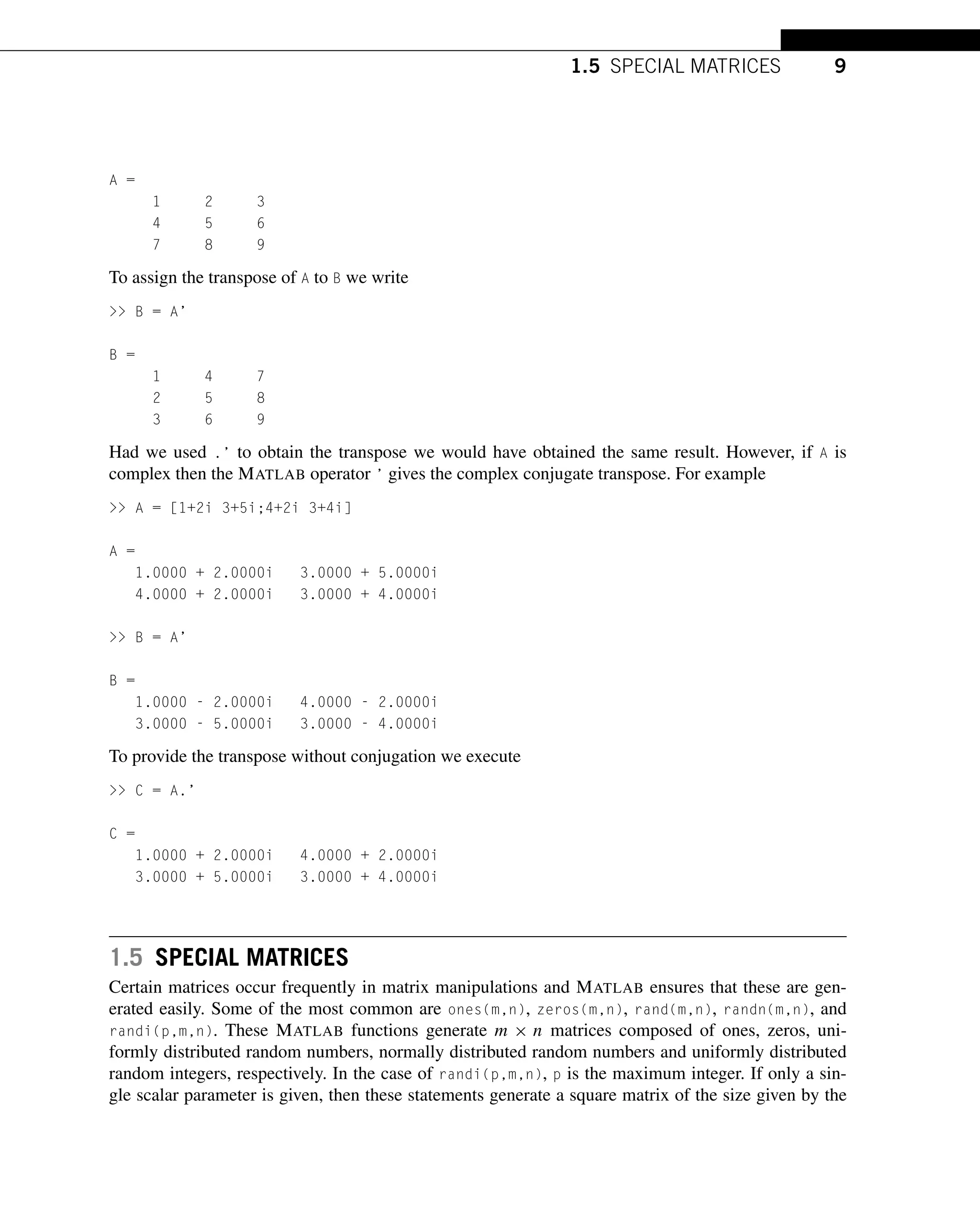 1.5 SPECIAL MATRICES 9
A =
1 2 3
4 5 6
7 8 9
To assign the transpose of A to B we write
>> B = A’
B =
1 4 7
2 5 8
3 6 9
Had we used .’ to obtain the transpose we would have obtained the same result. However, if A is
complex then the MATLAB operator ’ gives the complex conjugate transpose. For example
>> A = [1+2i 3+5i;4+2i 3+4i]
A =
1.0000 + 2.0000i 3.0000 + 5.0000i
4.0000 + 2.0000i 3.0000 + 4.0000i
>> B = A’
B =
1.0000 - 2.0000i 4.0000 - 2.0000i
3.0000 - 5.0000i 3.0000 - 4.0000i
To provide the transpose without conjugation we execute
>> C = A.’
C =
1.0000 + 2.0000i 4.0000 + 2.0000i
3.0000 + 5.0000i 3.0000 + 4.0000i
1.5 SPECIAL MATRICES
Certain matrices occur frequently in matrix manipulations and MATLAB ensures that these are gen-
erated easily. Some of the most common are ones(m,n), zeros(m,n), rand(m,n), randn(m,n), and
randi(p,m,n). These MATLAB functions generate m × n matrices composed of ones, zeros, uni-
formly distributed random numbers, normally distributed random numbers and uniformly distributed
random integers, respectively. In the case of randi(p,m,n), p is the maximum integer. If only a sin-
gle scalar parameter is given, then these statements generate a square matrix of the size given by the
 