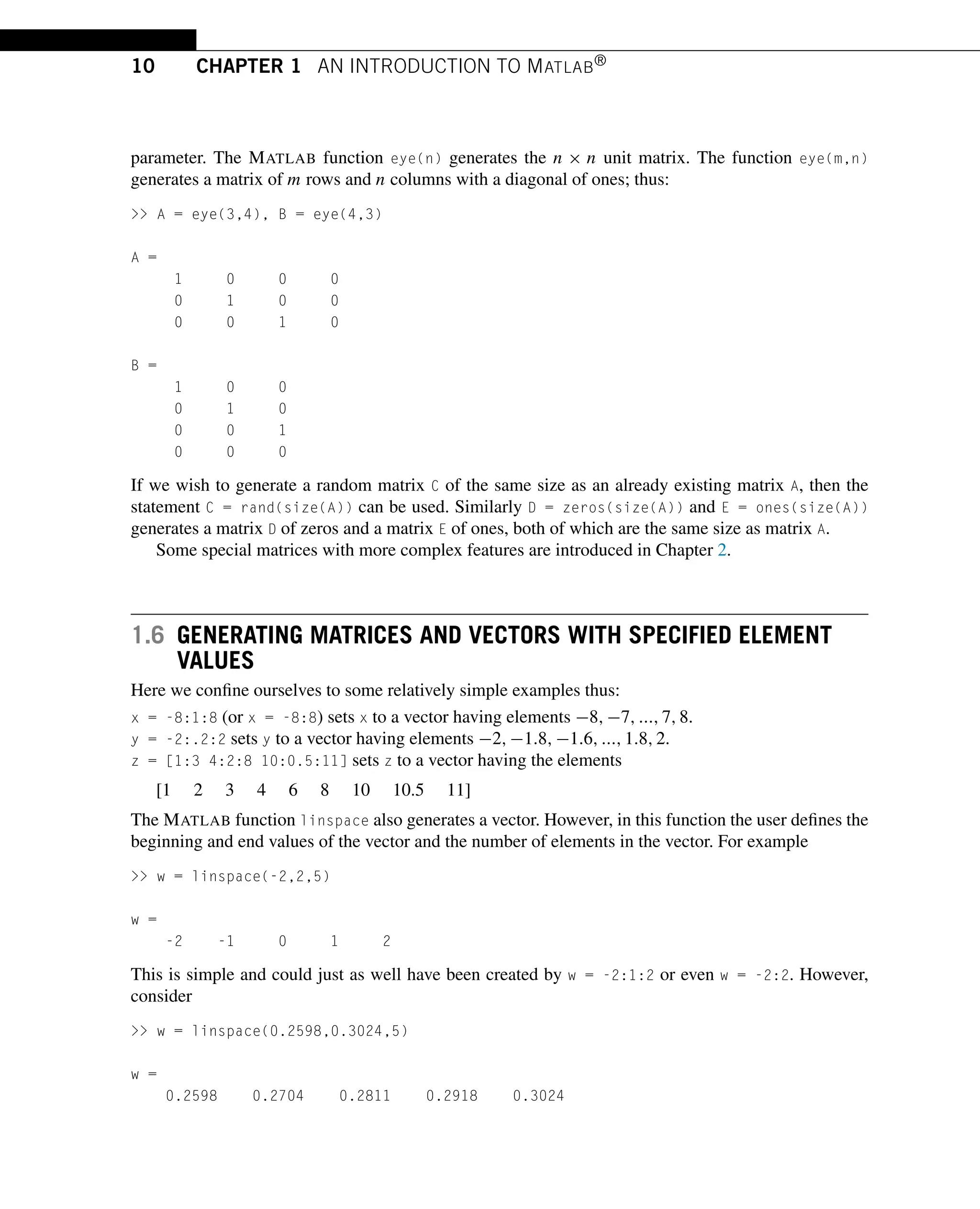 10 CHAPTER 1 AN INTRODUCTION TO MATLAB®
parameter. The MATLAB function eye(n) generates the n × n unit matrix. The function eye(m,n)
generates a matrix of m rows and n columns with a diagonal of ones; thus:
>> A = eye(3,4), B = eye(4,3)
A =
1 0 0 0
0 1 0 0
0 0 1 0
B =
1 0 0
0 1 0
0 0 1
0 0 0
If we wish to generate a random matrix C of the same size as an already existing matrix A, then the
statement C = rand(size(A)) can be used. Similarly D = zeros(size(A)) and E = ones(size(A))
generates a matrix D of zeros and a matrix E of ones, both of which are the same size as matrix A.
Some special matrices with more complex features are introduced in Chapter 2.
1.6 GENERATING MATRICES AND VECTORS WITH SPECIFIED ELEMENT
VALUES
Here we confine ourselves to some relatively simple examples thus:
x = -8:1:8 (or x = -8:8) sets x to a vector having elements −8,−7,...,7,8.
y = -2:.2:2 sets y to a vector having elements −2,−1.8,−1.6,...,1.8,2.
z = [1:3 4:2:8 10:0.5:11] sets z to a vector having the elements
[1 2 3 4 6 8 10 10.5 11]
The MATLAB function linspace also generates a vector. However, in this function the user defines the
beginning and end values of the vector and the number of elements in the vector. For example
>> w = linspace(-2,2,5)
w =
-2 -1 0 1 2
This is simple and could just as well have been created by w = -2:1:2 or even w = -2:2. However,
consider
>> w = linspace(0.2598,0.3024,5)
w =
0.2598 0.2704 0.2811 0.2918 0.3024
 