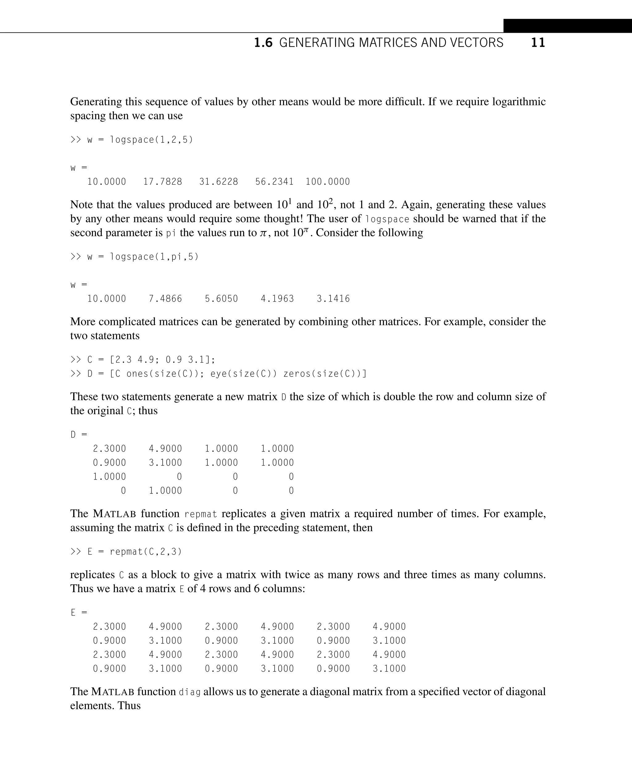1.6 GENERATING MATRICES AND VECTORS 11
Generating this sequence of values by other means would be more difficult. If we require logarithmic
spacing then we can use
>> w = logspace(1,2,5)
w =
10.0000 17.7828 31.6228 56.2341 100.0000
Note that the values produced are between 101 and 102, not 1 and 2. Again, generating these values
by any other means would require some thought! The user of logspace should be warned that if the
second parameter is pi the values run to π, not 10π . Consider the following
>> w = logspace(1,pi,5)
w =
10.0000 7.4866 5.6050 4.1963 3.1416
More complicated matrices can be generated by combining other matrices. For example, consider the
two statements
>> C = [2.3 4.9; 0.9 3.1];
>> D = [C ones(size(C)); eye(size(C)) zeros(size(C))]
These two statements generate a new matrix D the size of which is double the row and column size of
the original C; thus
D =
2.3000 4.9000 1.0000 1.0000
0.9000 3.1000 1.0000 1.0000
1.0000 0 0 0
0 1.0000 0 0
The MATLAB function repmat replicates a given matrix a required number of times. For example,
assuming the matrix C is defined in the preceding statement, then
>> E = repmat(C,2,3)
replicates C as a block to give a matrix with twice as many rows and three times as many columns.
Thus we have a matrix E of 4 rows and 6 columns:
E =
2.3000 4.9000 2.3000 4.9000 2.3000 4.9000
0.9000 3.1000 0.9000 3.1000 0.9000 3.1000
2.3000 4.9000 2.3000 4.9000 2.3000 4.9000
0.9000 3.1000 0.9000 3.1000 0.9000 3.1000
The MATLAB function diag allows us to generate a diagonal matrix from a specified vector of diagonal
elements. Thus
 