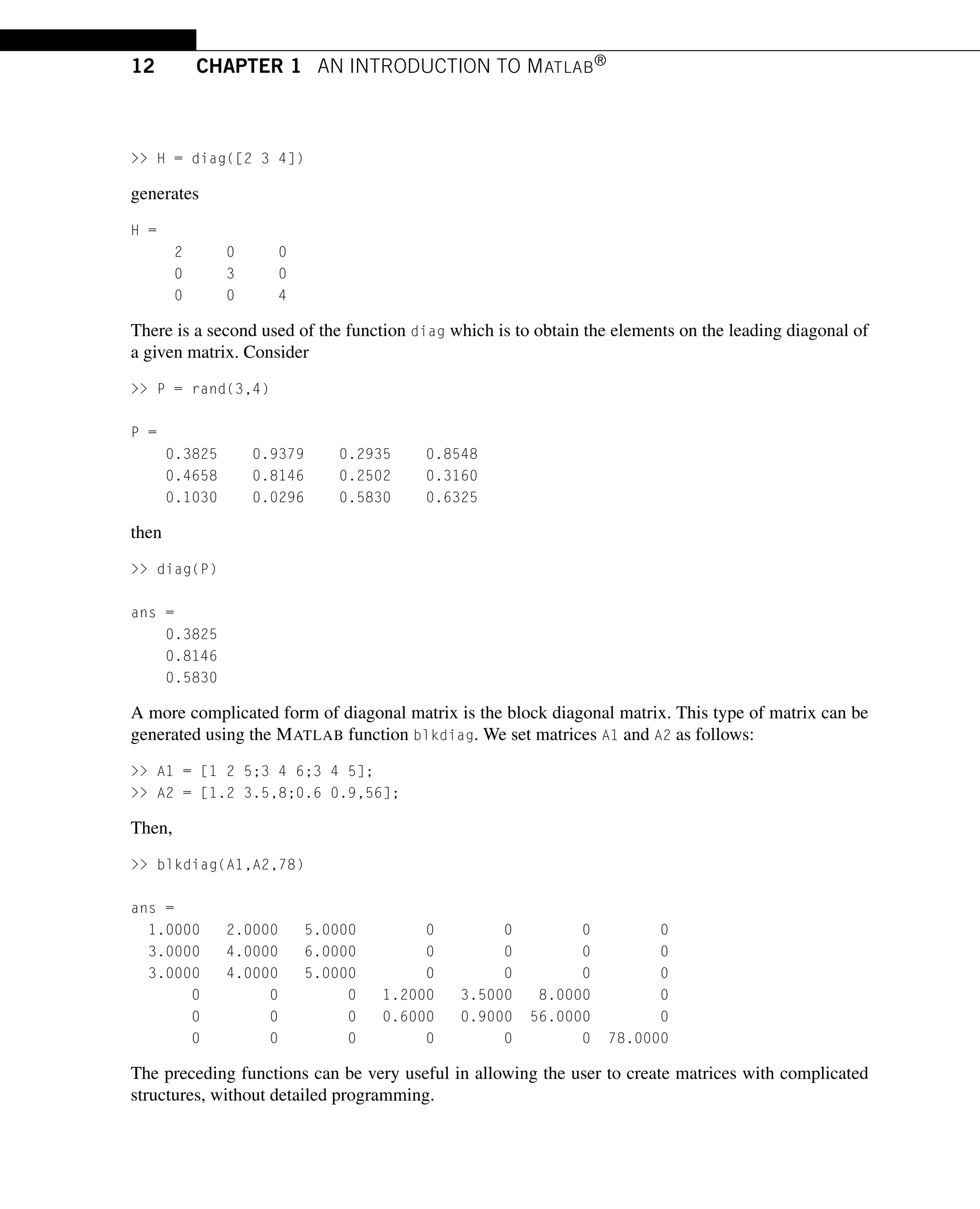 12 CHAPTER 1 AN INTRODUCTION TO MATLAB®
>> H = diag([2 3 4])
generates
H =
2 0 0
0 3 0
0 0 4
There is a second used of the function diag which is to obtain the elements on the leading diagonal of
a given matrix. Consider
>> P = rand(3,4)
P =
0.3825 0.9379 0.2935 0.8548
0.4658 0.8146 0.2502 0.3160
0.1030 0.0296 0.5830 0.6325
then
>> diag(P)
ans =
0.3825
0.8146
0.5830
A more complicated form of diagonal matrix is the block diagonal matrix. This type of matrix can be
generated using the MATLAB function blkdiag. We set matrices A1 and A2 as follows:
>> A1 = [1 2 5;3 4 6;3 4 5];
>> A2 = [1.2 3.5,8;0.6 0.9,56];
Then,
>> blkdiag(A1,A2,78)
ans =
1.0000 2.0000 5.0000 0 0 0 0
3.0000 4.0000 6.0000 0 0 0 0
3.0000 4.0000 5.0000 0 0 0 0
0 0 0 1.2000 3.5000 8.0000 0
0 0 0 0.6000 0.9000 56.0000 0
0 0 0 0 0 0 78.0000
The preceding functions can be very useful in allowing the user to create matrices with complicated
structures, without detailed programming.
 