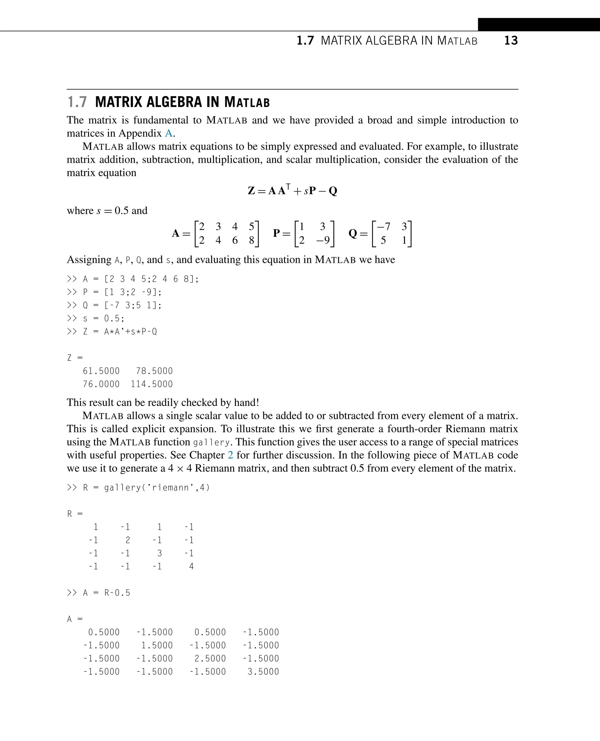 1.7 MATRIX ALGEBRA IN MATLAB 13
1.7 MATRIX ALGEBRA IN MATLAB
The matrix is fundamental to MATLAB and we have provided a broad and simple introduction to
matrices in Appendix A.
MATLAB allows matrix equations to be simply expressed and evaluated. For example, to illustrate
matrix addition, subtraction, multiplication, and scalar multiplication, consider the evaluation of the
matrix equation
Z = AAT
+ sP − Q
where s = 0.5 and
A =

2 3 4 5
2 4 6 8

P =

1 3
2 −9

Q =

−7 3
5 1

Assigning A, P, Q, and s, and evaluating this equation in MATLAB we have
 A = [2 3 4 5;2 4 6 8];
 P = [1 3;2 -9];
 Q = [-7 3;5 1];
 s = 0.5;
 Z = A*A’+s*P-Q
Z =
61.5000 78.5000
76.0000 114.5000
This result can be readily checked by hand!
MATLAB allows a single scalar value to be added to or subtracted from every element of a matrix.
This is called explicit expansion. To illustrate this we first generate a fourth-order Riemann matrix
using the MATLAB function gallery. This function gives the user access to a range of special matrices
with useful properties. See Chapter 2 for further discussion. In the following piece of MATLAB code
we use it to generate a 4 × 4 Riemann matrix, and then subtract 0.5 from every element of the matrix.
 R = gallery(’riemann’,4)
R =
1 -1 1 -1
-1 2 -1 -1
-1 -1 3 -1
-1 -1 -1 4
 A = R-0.5
A =
0.5000 -1.5000 0.5000 -1.5000
-1.5000 1.5000 -1.5000 -1.5000
-1.5000 -1.5000 2.5000 -1.5000
-1.5000 -1.5000 -1.5000 3.5000
 