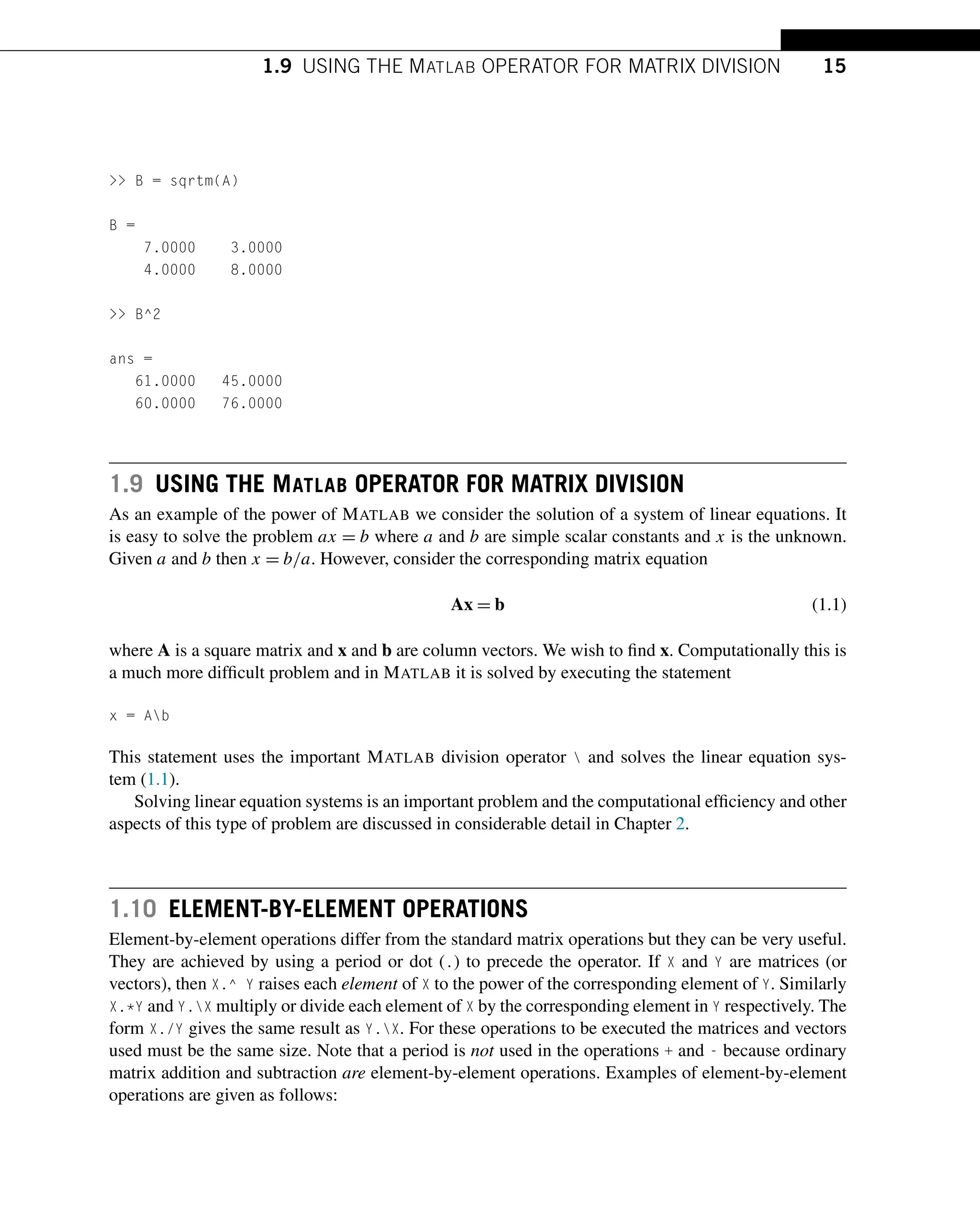 1.9 USING THE MATLAB OPERATOR FOR MATRIX DIVISION 15
 B = sqrtm(A)
B =
7.0000 3.0000
4.0000 8.0000
 B^2
ans =
61.0000 45.0000
60.0000 76.0000
1.9 USING THE MATLAB OPERATOR FOR MATRIX DIVISION
As an example of the power of MATLAB we consider the solution of a system of linear equations. It
is easy to solve the problem ax = b where a and b are simple scalar constants and x is the unknown.
Given a and b then x = b/a. However, consider the corresponding matrix equation
Ax = b (1.1)
where A is a square matrix and x and b are column vectors. We wish to find x. Computationally this is
a much more difficult problem and in MATLAB it is solved by executing the statement
x = Ab
This statement uses the important MATLAB division operator  and solves the linear equation sys-
tem (1.1).
Solving linear equation systems is an important problem and the computational efficiency and other
aspects of this type of problem are discussed in considerable detail in Chapter 2.
1.10 ELEMENT-BY-ELEMENT OPERATIONS
Element-by-element operations differ from the standard matrix operations but they can be very useful.
They are achieved by using a period or dot (.) to precede the operator. If X and Y are matrices (or
vectors), then X.^ Y raises each element of X to the power of the corresponding element of Y. Similarly
X.*Y and Y.X multiply or divide each element of X by the corresponding element in Y respectively. The
form X./Y gives the same result as Y.X. For these operations to be executed the matrices and vectors
used must be the same size. Note that a period is not used in the operations + and - because ordinary
matrix addition and subtraction are element-by-element operations. Examples of element-by-element
operations are given as follows:
 
