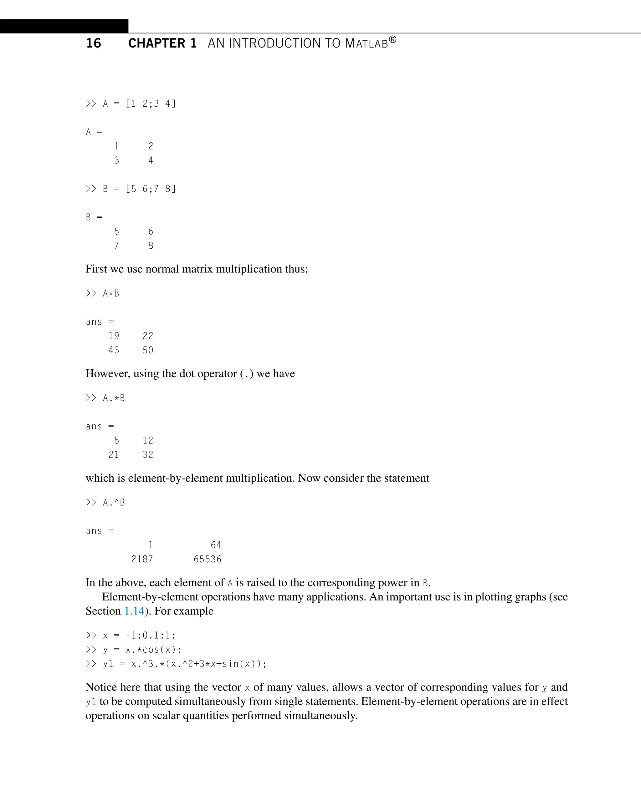 16 CHAPTER 1 AN INTRODUCTION TO MATLAB®
 A = [1 2;3 4]
A =
1 2
3 4
 B = [5 6;7 8]
B =
5 6
7 8
First we use normal matrix multiplication thus:
 A*B
ans =
19 22
43 50
However, using the dot operator (.) we have
 A.*B
ans =
5 12
21 32
which is element-by-element multiplication. Now consider the statement
 A.^B
ans =
1 64
2187 65536
In the above, each element of A is raised to the corresponding power in B.
Element-by-element operations have many applications. An important use is in plotting graphs (see
Section 1.14). For example
 x = -1:0.1:1;
 y = x.*cos(x);
 y1 = x.^3.*(x.^2+3*x+sin(x));
Notice here that using the vector x of many values, allows a vector of corresponding values for y and
y1 to be computed simultaneously from single statements. Element-by-element operations are in effect
operations on scalar quantities performed simultaneously.
 