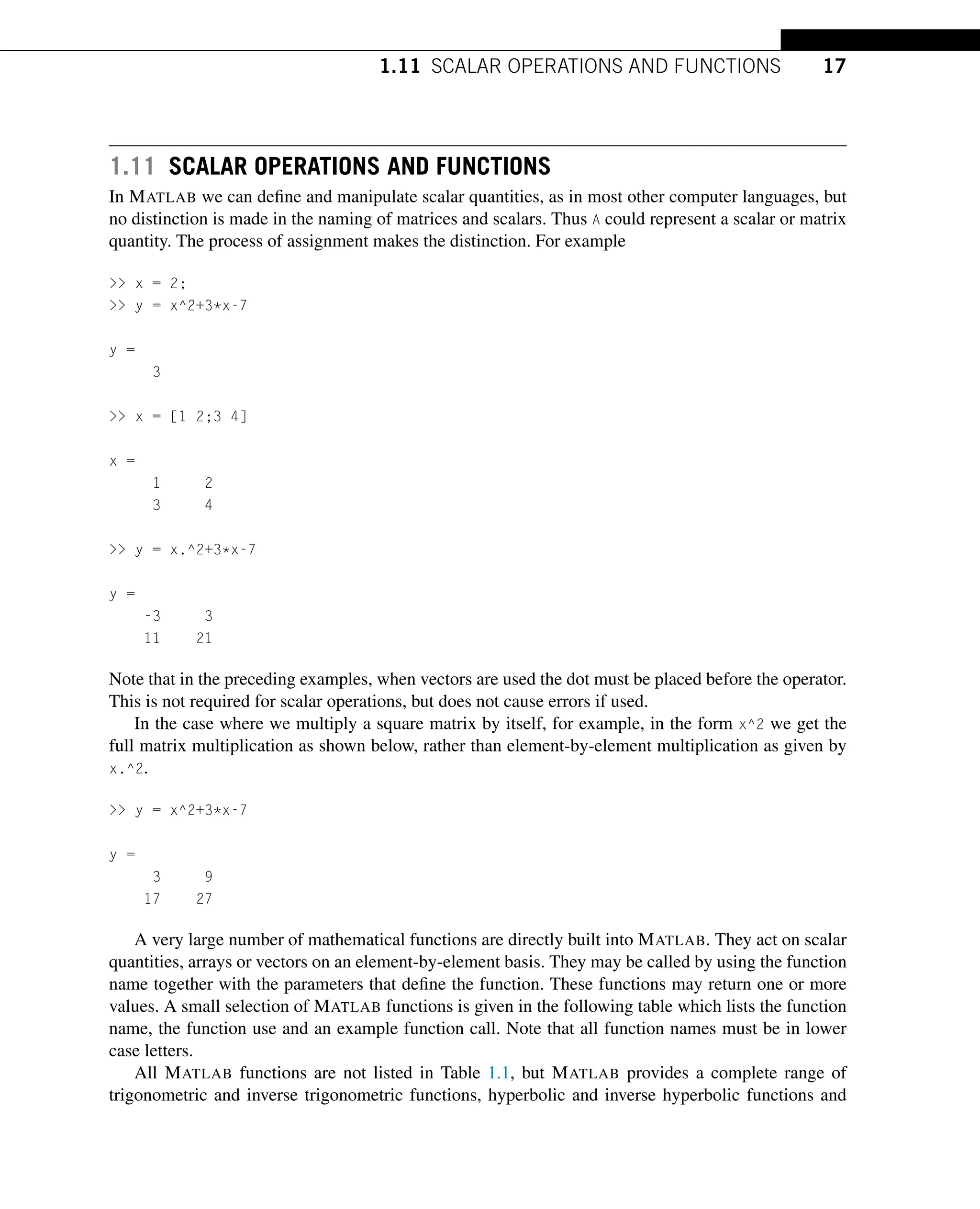 1.11 SCALAR OPERATIONS AND FUNCTIONS 17
1.11 SCALAR OPERATIONS AND FUNCTIONS
In MATLAB we can define and manipulate scalar quantities, as in most other computer languages, but
no distinction is made in the naming of matrices and scalars. Thus A could represent a scalar or matrix
quantity. The process of assignment makes the distinction. For example
 x = 2;
 y = x^2+3*x-7
y =
3
 x = [1 2;3 4]
x =
1 2
3 4
 y = x.^2+3*x-7
y =
-3 3
11 21
Note that in the preceding examples, when vectors are used the dot must be placed before the operator.
This is not required for scalar operations, but does not cause errors if used.
In the case where we multiply a square matrix by itself, for example, in the form x^2 we get the
full matrix multiplication as shown below, rather than element-by-element multiplication as given by
x.^2.
 y = x^2+3*x-7
y =
3 9
17 27
A very large number of mathematical functions are directly built into MATLAB. They act on scalar
quantities, arrays or vectors on an element-by-element basis. They may be called by using the function
name together with the parameters that define the function. These functions may return one or more
values. A small selection of MATLAB functions is given in the following table which lists the function
name, the function use and an example function call. Note that all function names must be in lower
case letters.
All MATLAB functions are not listed in Table 1.1, but MATLAB provides a complete range of
trigonometric and inverse trigonometric functions, hyperbolic and inverse hyperbolic functions and
 