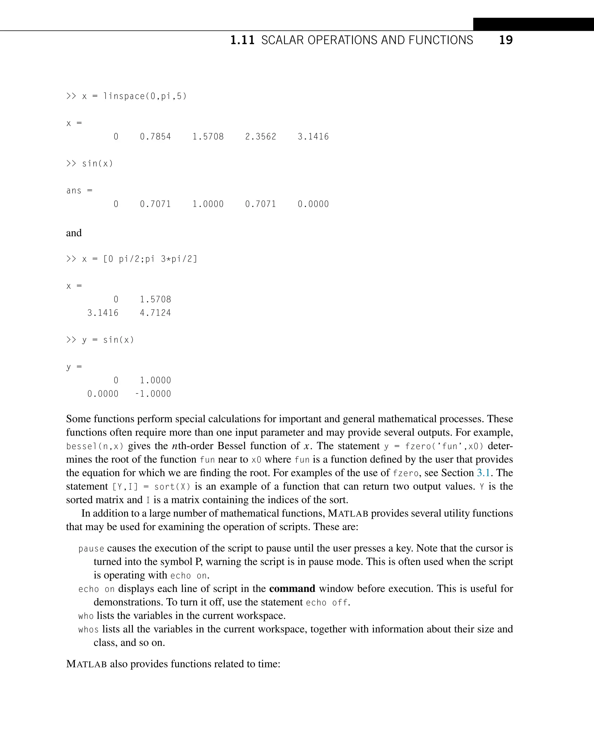 1.11 SCALAR OPERATIONS AND FUNCTIONS 19
 x = linspace(0,pi,5)
x =
0 0.7854 1.5708 2.3562 3.1416
 sin(x)
ans =
0 0.7071 1.0000 0.7071 0.0000
and
 x = [0 pi/2;pi 3*pi/2]
x =
0 1.5708
3.1416 4.7124
 y = sin(x)
y =
0 1.0000
0.0000 -1.0000
Some functions perform special calculations for important and general mathematical processes. These
functions often require more than one input parameter and may provide several outputs. For example,
bessel(n,x) gives the nth-order Bessel function of x. The statement y = fzero(’fun’,x0) deter-
mines the root of the function fun near to x0 where fun is a function defined by the user that provides
the equation for which we are finding the root. For examples of the use of fzero, see Section 3.1. The
statement [Y,I] = sort(X) is an example of a function that can return two output values. Y is the
sorted matrix and I is a matrix containing the indices of the sort.
In addition to a large number of mathematical functions, MATLAB provides several utility functions
that may be used for examining the operation of scripts. These are:
pause causes the execution of the script to pause until the user presses a key. Note that the cursor is
turned into the symbol P, warning the script is in pause mode. This is often used when the script
is operating with echo on.
echo on displays each line of script in the command window before execution. This is useful for
demonstrations. To turn it off, use the statement echo off.
who lists the variables in the current workspace.
whos lists all the variables in the current workspace, together with information about their size and
class, and so on.
MATLAB also provides functions related to time:
 
