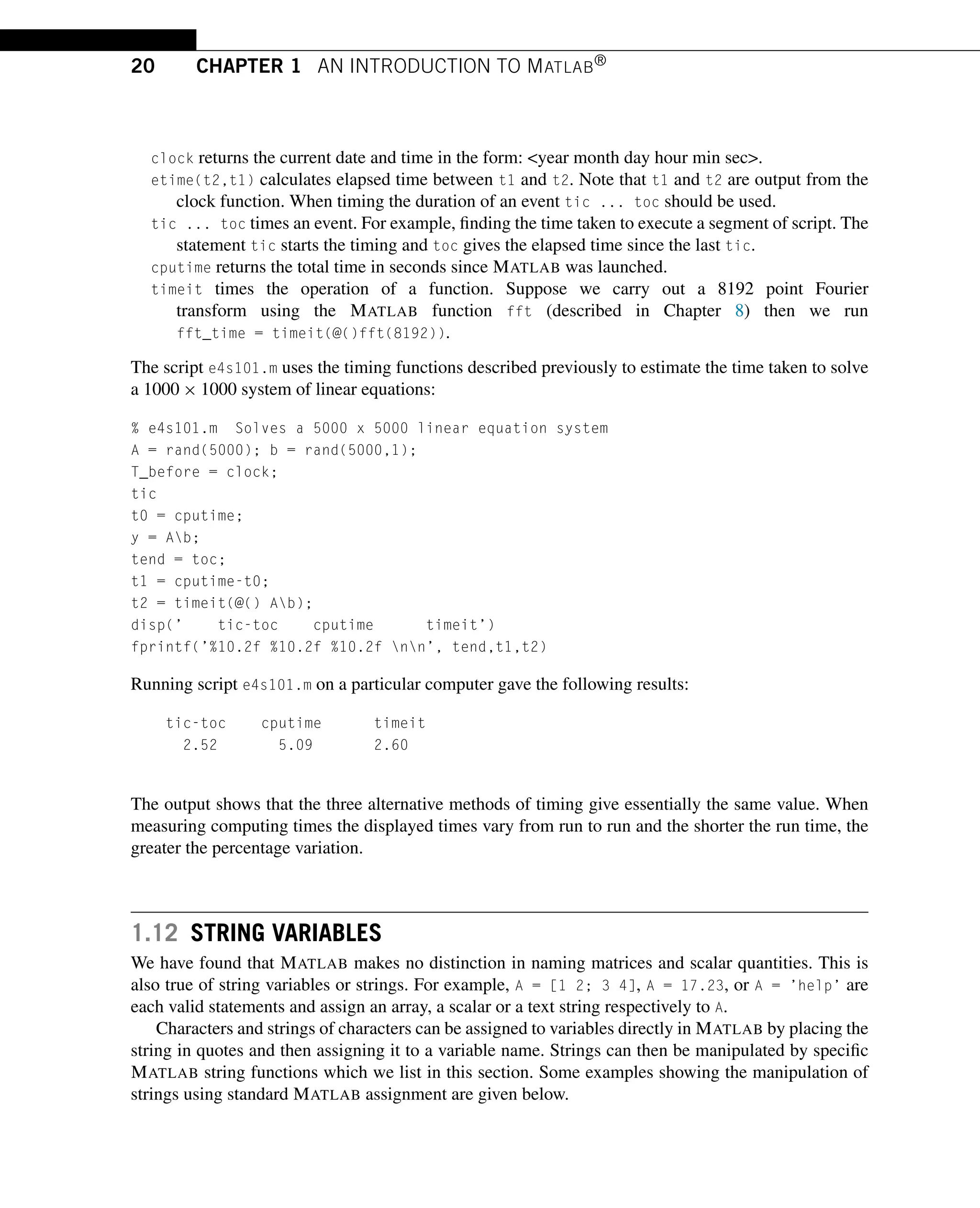 20 CHAPTER 1 AN INTRODUCTION TO MATLAB®
clock returns the current date and time in the form: year month day hour min sec.
etime(t2,t1) calculates elapsed time between t1 and t2. Note that t1 and t2 are output from the
clock function. When timing the duration of an event tic ... toc should be used.
tic ... toc times an event. For example, finding the time taken to execute a segment of script. The
statement tic starts the timing and toc gives the elapsed time since the last tic.
cputime returns the total time in seconds since MATLAB was launched.
timeit times the operation of a function. Suppose we carry out a 8192 point Fourier
transform using the MATLAB function fft (described in Chapter 8) then we run
fft_time = timeit(@()fft(8192)).
The script e4s101.m uses the timing functions described previously to estimate the time taken to solve
a 1000 × 1000 system of linear equations:
% e4s101.m Solves a 5000 x 5000 linear equation system
A = rand(5000); b = rand(5000,1);
T_before = clock;
tic
t0 = cputime;
y = Ab;
tend = toc;
t1 = cputime-t0;
t2 = timeit(@() Ab);
disp(’ tic-toc cputime timeit’)
fprintf(’%10.2f %10.2f %10.2f nn’, tend,t1,t2)
Running script e4s101.m on a particular computer gave the following results:
tic-toc cputime timeit
2.52 5.09 2.60
The output shows that the three alternative methods of timing give essentially the same value. When
measuring computing times the displayed times vary from run to run and the shorter the run time, the
greater the percentage variation.
1.12 STRING VARIABLES
We have found that MATLAB makes no distinction in naming matrices and scalar quantities. This is
also true of string variables or strings. For example, A = [1 2; 3 4], A = 17.23, or A = ’help’ are
each valid statements and assign an array, a scalar or a text string respectively to A.
Characters and strings of characters can be assigned to variables directly in MATLAB by placing the
string in quotes and then assigning it to a variable name. Strings can then be manipulated by specific
MATLAB string functions which we list in this section. Some examples showing the manipulation of
strings using standard MATLAB assignment are given below.
 