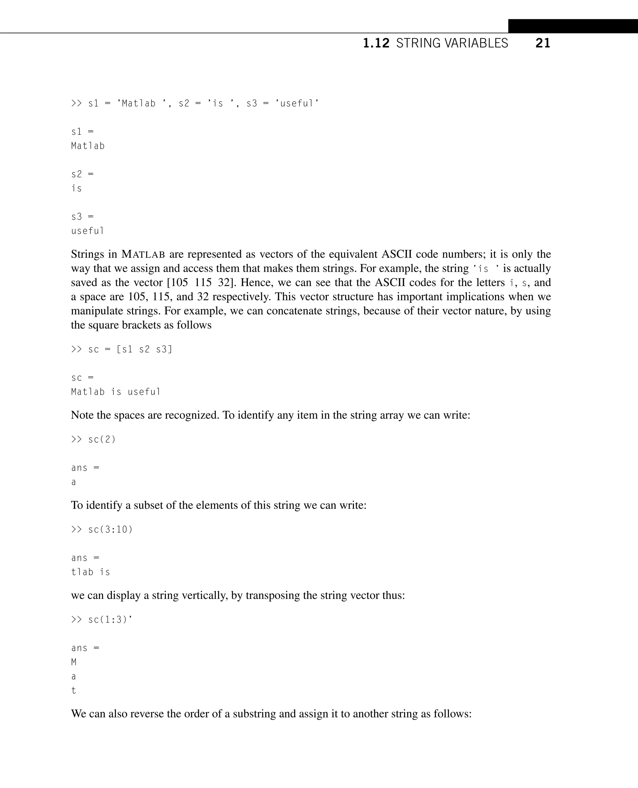 1.12 STRING VARIABLES 21
 s1 = ’Matlab ’, s2 = ’is ’, s3 = ’useful’
s1 =
Matlab
s2 =
is
s3 =
useful
Strings in MATLAB are represented as vectors of the equivalent ASCII code numbers; it is only the
way that we assign and access them that makes them strings. For example, the string ’is ’ is actually
saved as the vector [105 115 32]. Hence, we can see that the ASCII codes for the letters i, s, and
a space are 105, 115, and 32 respectively. This vector structure has important implications when we
manipulate strings. For example, we can concatenate strings, because of their vector nature, by using
the square brackets as follows
 sc = [s1 s2 s3]
sc =
Matlab is useful
Note the spaces are recognized. To identify any item in the string array we can write:
 sc(2)
ans =
a
To identify a subset of the elements of this string we can write:
 sc(3:10)
ans =
tlab is
we can display a string vertically, by transposing the string vector thus:
 sc(1:3)’
ans =
M
a
t
We can also reverse the order of a substring and assign it to another string as follows:
 
