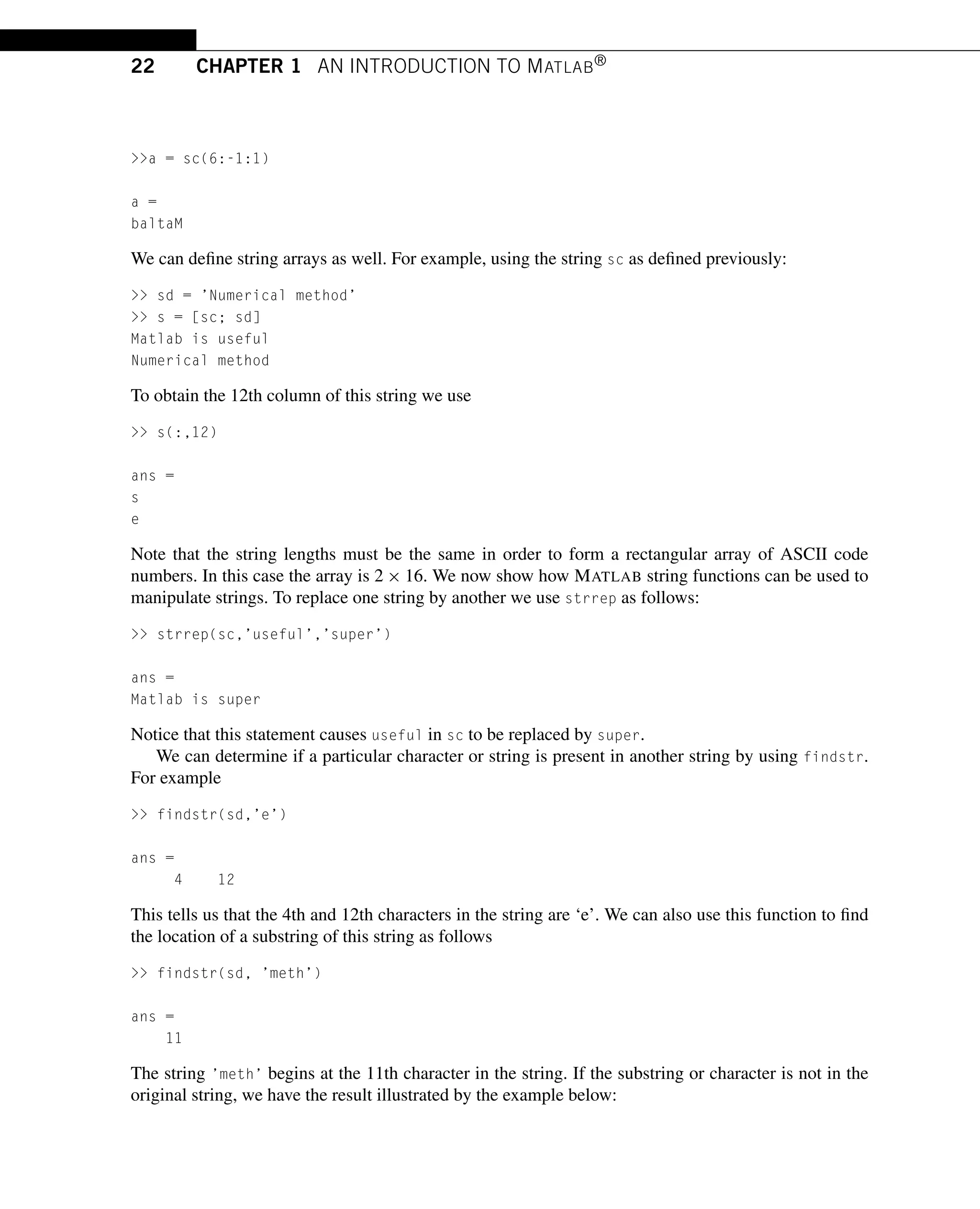 22 CHAPTER 1 AN INTRODUCTION TO MATLAB®
a = sc(6:-1:1)
a =
baltaM
We can define string arrays as well. For example, using the string sc as defined previously:
 sd = ’Numerical method’
 s = [sc; sd]
Matlab is useful
Numerical method
To obtain the 12th column of this string we use
 s(:,12)
ans =
s
e
Note that the string lengths must be the same in order to form a rectangular array of ASCII code
numbers. In this case the array is 2 × 16. We now show how MATLAB string functions can be used to
manipulate strings. To replace one string by another we use strrep as follows:
 strrep(sc,’useful’,’super’)
ans =
Matlab is super
Notice that this statement causes useful in sc to be replaced by super.
We can determine if a particular character or string is present in another string by using findstr.
For example
 findstr(sd,’e’)
ans =
4 12
This tells us that the 4th and 12th characters in the string are ‘e’. We can also use this function to find
the location of a substring of this string as follows
 findstr(sd, ’meth’)
ans =
11
The string ’meth’ begins at the 11th character in the string. If the substring or character is not in the
original string, we have the result illustrated by the example below:
 
