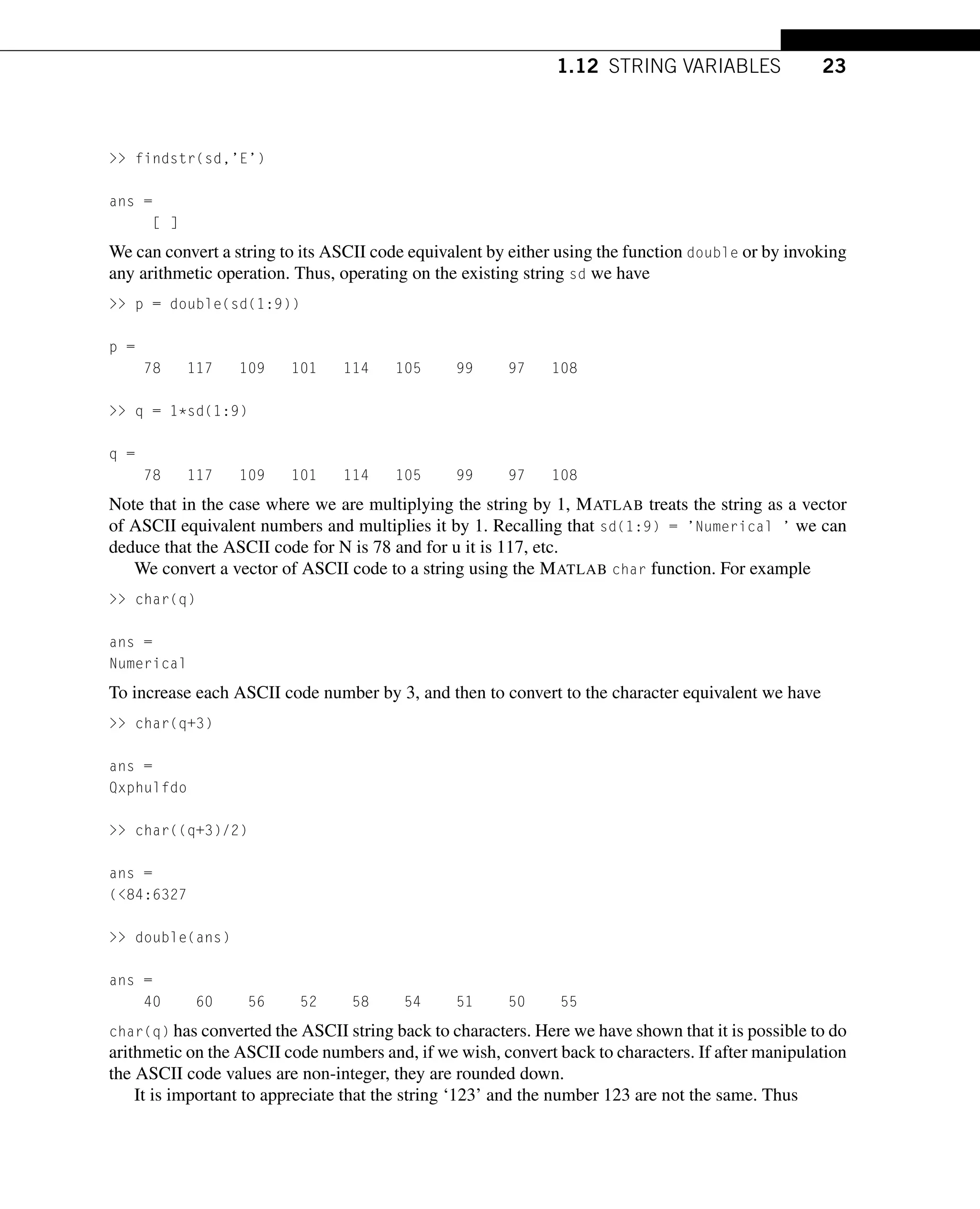 1.12 STRING VARIABLES 23
 findstr(sd,’E’)
ans =
[ ]
We can convert a string to its ASCII code equivalent by either using the function double or by invoking
any arithmetic operation. Thus, operating on the existing string sd we have
 p = double(sd(1:9))
p =
78 117 109 101 114 105 99 97 108
 q = 1*sd(1:9)
q =
78 117 109 101 114 105 99 97 108
Note that in the case where we are multiplying the string by 1, MATLAB treats the string as a vector
of ASCII equivalent numbers and multiplies it by 1. Recalling that sd(1:9) = ’Numerical ’ we can
deduce that the ASCII code for N is 78 and for u it is 117, etc.
We convert a vector of ASCII code to a string using the MATLAB char function. For example
 char(q)
ans =
Numerical
To increase each ASCII code number by 3, and then to convert to the character equivalent we have
 char(q+3)
ans =
Qxphulfdo
 char((q+3)/2)
ans =
(84:6327
 double(ans)
ans =
40 60 56 52 58 54 51 50 55
char(q) has converted the ASCII string back to characters. Here we have shown that it is possible to do
arithmetic on the ASCII code numbers and, if we wish, convert back to characters. If after manipulation
the ASCII code values are non-integer, they are rounded down.
It is important to appreciate that the string ‘123’ and the number 123 are not the same. Thus
 