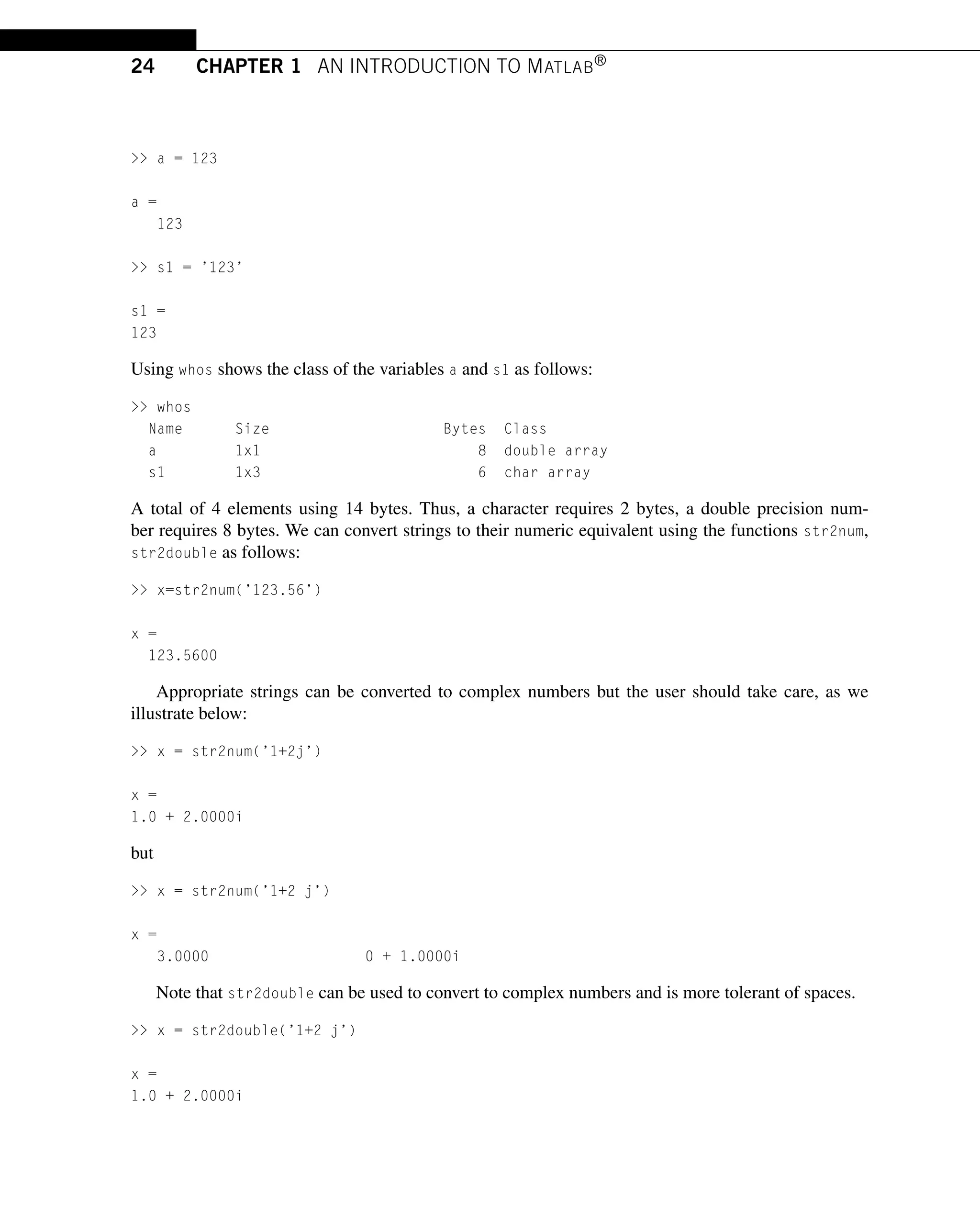24 CHAPTER 1 AN INTRODUCTION TO MATLAB®
 a = 123
a =
123
 s1 = ’123’
s1 =
123
Using whos shows the class of the variables a and s1 as follows:
 whos
Name Size Bytes Class
a 1x1 8 double array
s1 1x3 6 char array
A total of 4 elements using 14 bytes. Thus, a character requires 2 bytes, a double precision num-
ber requires 8 bytes. We can convert strings to their numeric equivalent using the functions str2num,
str2double as follows:
 x=str2num(’123.56’)
x =
123.5600
Appropriate strings can be converted to complex numbers but the user should take care, as we
illustrate below:
 x = str2num(’1+2j’)
x =
1.0 + 2.0000i
but
 x = str2num(’1+2 j’)
x =
3.0000 0 + 1.0000i
Note that str2double can be used to convert to complex numbers and is more tolerant of spaces.
 x = str2double(’1+2 j’)
x =
1.0 + 2.0000i
 