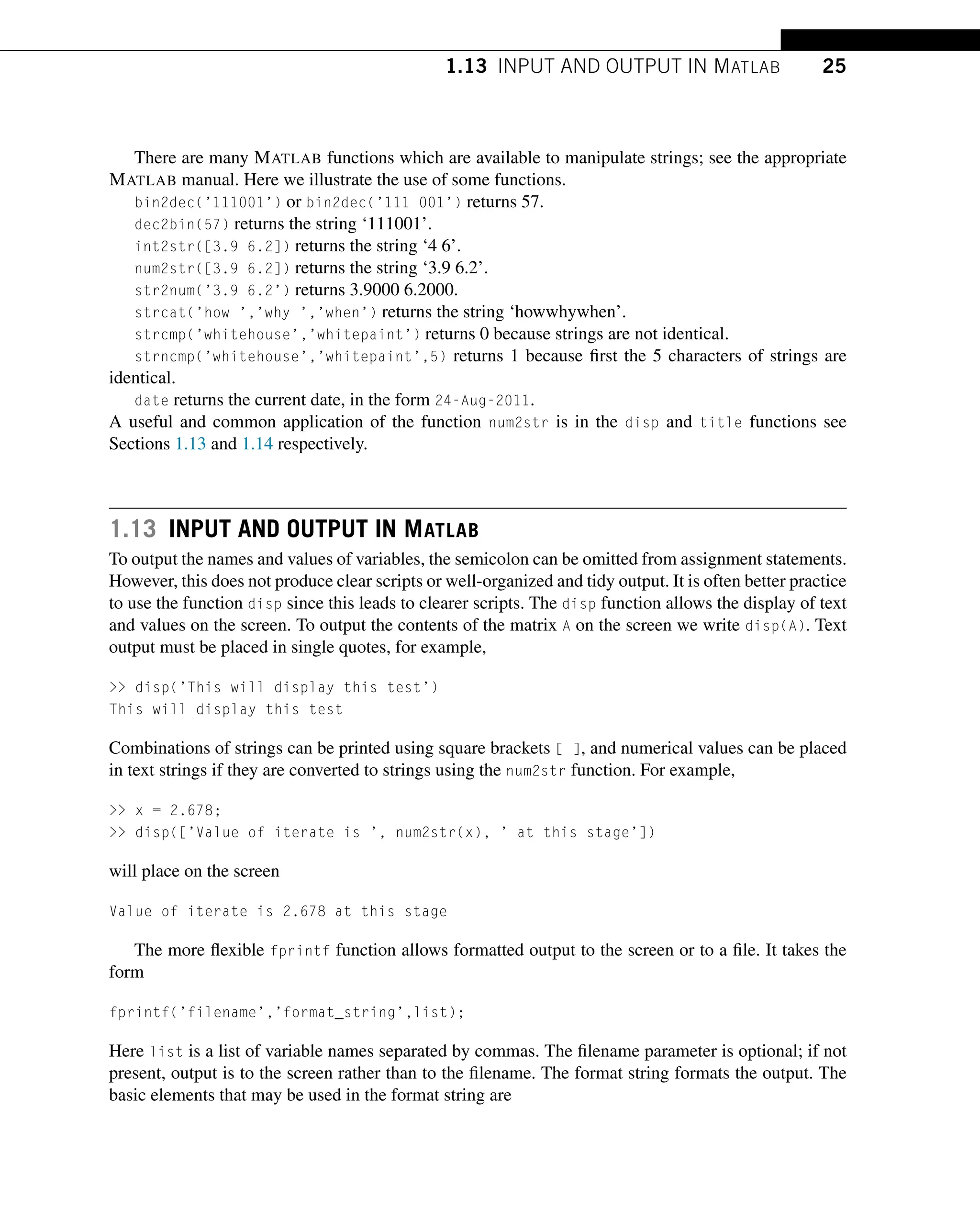 1.13 INPUT AND OUTPUT IN MATLAB 25
There are many MATLAB functions which are available to manipulate strings; see the appropriate
MATLAB manual. Here we illustrate the use of some functions.
bin2dec(’111001’) or bin2dec(’111 001’) returns 57.
dec2bin(57) returns the string ‘111001’.
int2str([3.9 6.2]) returns the string ‘4 6’.
num2str([3.9 6.2]) returns the string ‘3.9 6.2’.
str2num(’3.9 6.2’) returns 3.9000 6.2000.
strcat(’how ’,’why ’,’when’) returns the string ‘howwhywhen’.
strcmp(’whitehouse’,’whitepaint’) returns 0 because strings are not identical.
strncmp(’whitehouse’,’whitepaint’,5) returns 1 because first the 5 characters of strings are
identical.
date returns the current date, in the form 24-Aug-2011.
A useful and common application of the function num2str is in the disp and title functions see
Sections 1.13 and 1.14 respectively.
1.13 INPUT AND OUTPUT IN MATLAB
To output the names and values of variables, the semicolon can be omitted from assignment statements.
However, this does not produce clear scripts or well-organized and tidy output. It is often better practice
to use the function disp since this leads to clearer scripts. The disp function allows the display of text
and values on the screen. To output the contents of the matrix A on the screen we write disp(A). Text
output must be placed in single quotes, for example,
 disp(’This will display this test’)
This will display this test
Combinations of strings can be printed using square brackets [ ], and numerical values can be placed
in text strings if they are converted to strings using the num2str function. For example,
 x = 2.678;
 disp([’Value of iterate is ’, num2str(x), ’ at this stage’])
will place on the screen
Value of iterate is 2.678 at this stage
The more flexible fprintf function allows formatted output to the screen or to a file. It takes the
form
fprintf(’filename’,’format_string’,list);
Here list is a list of variable names separated by commas. The filename parameter is optional; if not
present, output is to the screen rather than to the filename. The format string formats the output. The
basic elements that may be used in the format string are
 
