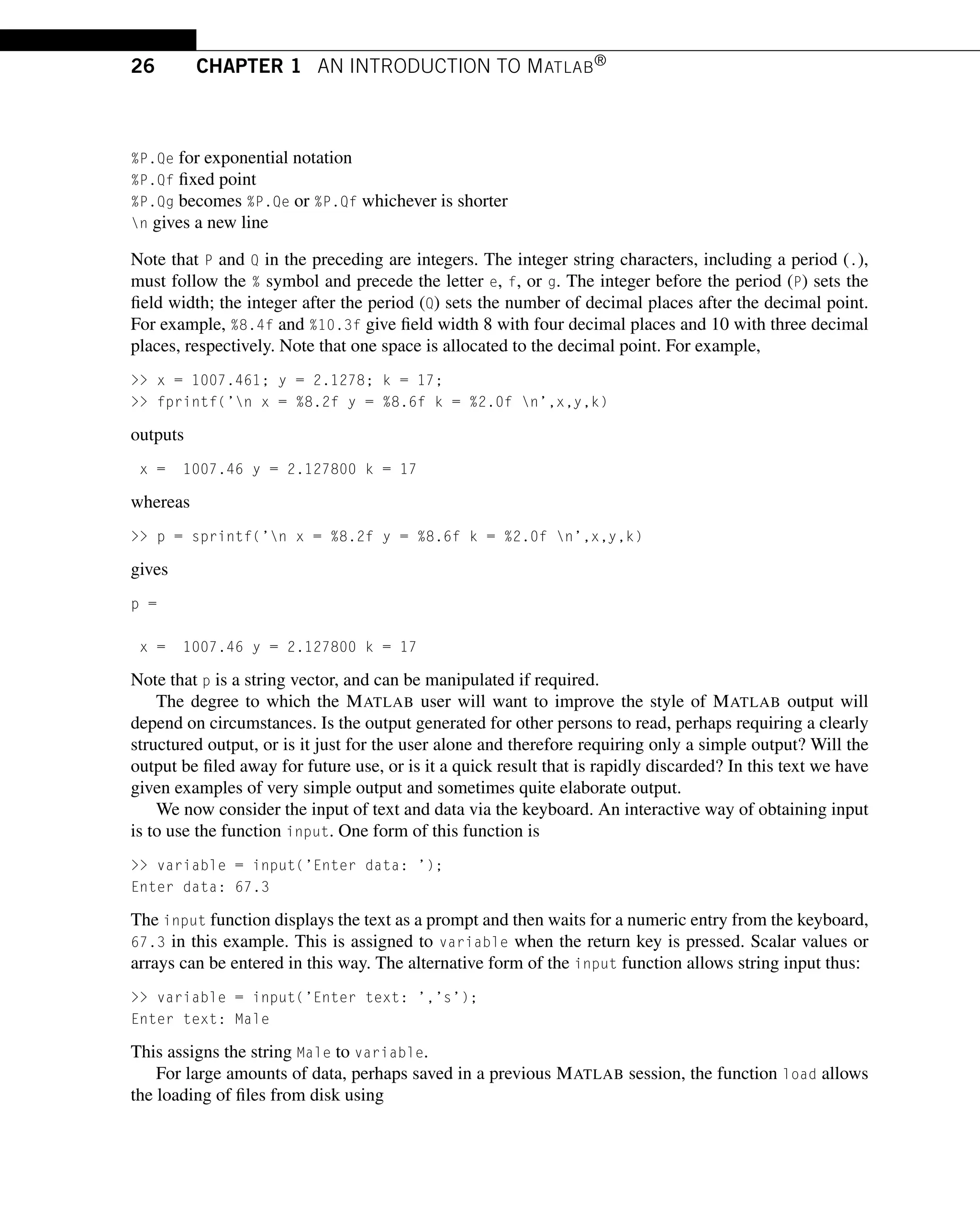 26 CHAPTER 1 AN INTRODUCTION TO MATLAB®
%P.Qe for exponential notation
%P.Qf fixed point
%P.Qg becomes %P.Qe or %P.Qf whichever is shorter
n gives a new line
Note that P and Q in the preceding are integers. The integer string characters, including a period (.),
must follow the % symbol and precede the letter e, f, or g. The integer before the period (P) sets the
field width; the integer after the period (Q) sets the number of decimal places after the decimal point.
For example, %8.4f and %10.3f give field width 8 with four decimal places and 10 with three decimal
places, respectively. Note that one space is allocated to the decimal point. For example,
 x = 1007.461; y = 2.1278; k = 17;
 fprintf(’n x = %8.2f y = %8.6f k = %2.0f n’,x,y,k)
outputs
x = 1007.46 y = 2.127800 k = 17
whereas
 p = sprintf(’n x = %8.2f y = %8.6f k = %2.0f n’,x,y,k)
gives
p =
x = 1007.46 y = 2.127800 k = 17
Note that p is a string vector, and can be manipulated if required.
The degree to which the MATLAB user will want to improve the style of MATLAB output will
depend on circumstances. Is the output generated for other persons to read, perhaps requiring a clearly
structured output, or is it just for the user alone and therefore requiring only a simple output? Will the
output be filed away for future use, or is it a quick result that is rapidly discarded? In this text we have
given examples of very simple output and sometimes quite elaborate output.
We now consider the input of text and data via the keyboard. An interactive way of obtaining input
is to use the function input. One form of this function is
 variable = input(’Enter data: ’);
Enter data: 67.3
The input function displays the text as a prompt and then waits for a numeric entry from the keyboard,
67.3 in this example. This is assigned to variable when the return key is pressed. Scalar values or
arrays can be entered in this way. The alternative form of the input function allows string input thus:
 variable = input(’Enter text: ’,’s’);
Enter text: Male
This assigns the string Male to variable.
For large amounts of data, perhaps saved in a previous MATLAB session, the function load allows
the loading of files from disk using
 