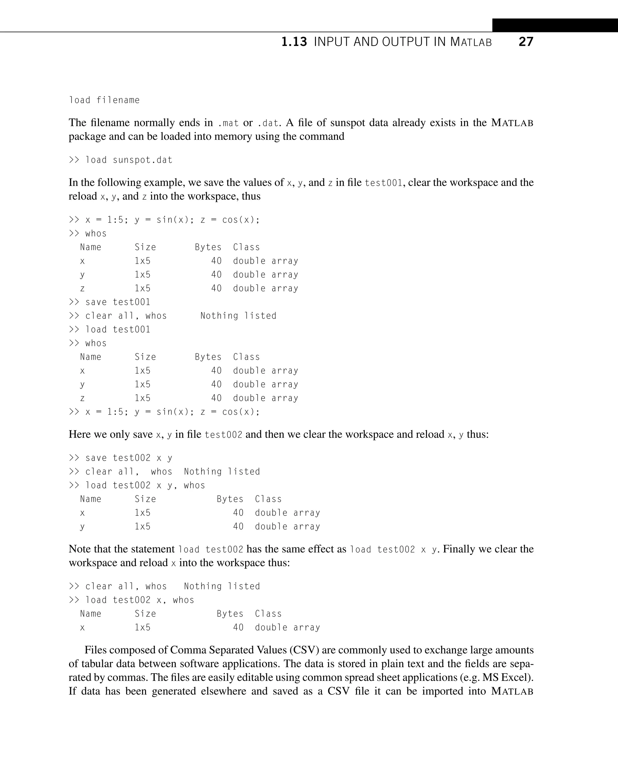 1.13 INPUT AND OUTPUT IN MATLAB 27
load filename
The filename normally ends in .mat or .dat. A file of sunspot data already exists in the MATLAB
package and can be loaded into memory using the command
 load sunspot.dat
In the following example, we save the values of x, y, and z in file test001, clear the workspace and the
reload x, y, and z into the workspace, thus
 x = 1:5; y = sin(x); z = cos(x);
 whos
Name Size Bytes Class
x 1x5 40 double array
y 1x5 40 double array
z 1x5 40 double array
 save test001
 clear all, whos Nothing listed
 load test001
 whos
Name Size Bytes Class
x 1x5 40 double array
y 1x5 40 double array
z 1x5 40 double array
 x = 1:5; y = sin(x); z = cos(x);
Here we only save x, y in file test002 and then we clear the workspace and reload x, y thus:
 save test002 x y
 clear all, whos Nothing listed
 load test002 x y, whos
Name Size Bytes Class
x 1x5 40 double array
y 1x5 40 double array
Note that the statement load test002 has the same effect as load test002 x y. Finally we clear the
workspace and reload x into the workspace thus:
 clear all, whos Nothing listed
 load test002 x, whos
Name Size Bytes Class
x 1x5 40 double array
Files composed of Comma Separated Values (CSV) are commonly used to exchange large amounts
of tabular data between software applications. The data is stored in plain text and the fields are sepa-
rated by commas. The files are easily editable using common spread sheet applications (e.g. MS Excel).
If data has been generated elsewhere and saved as a CSV file it can be imported into MATLAB
 