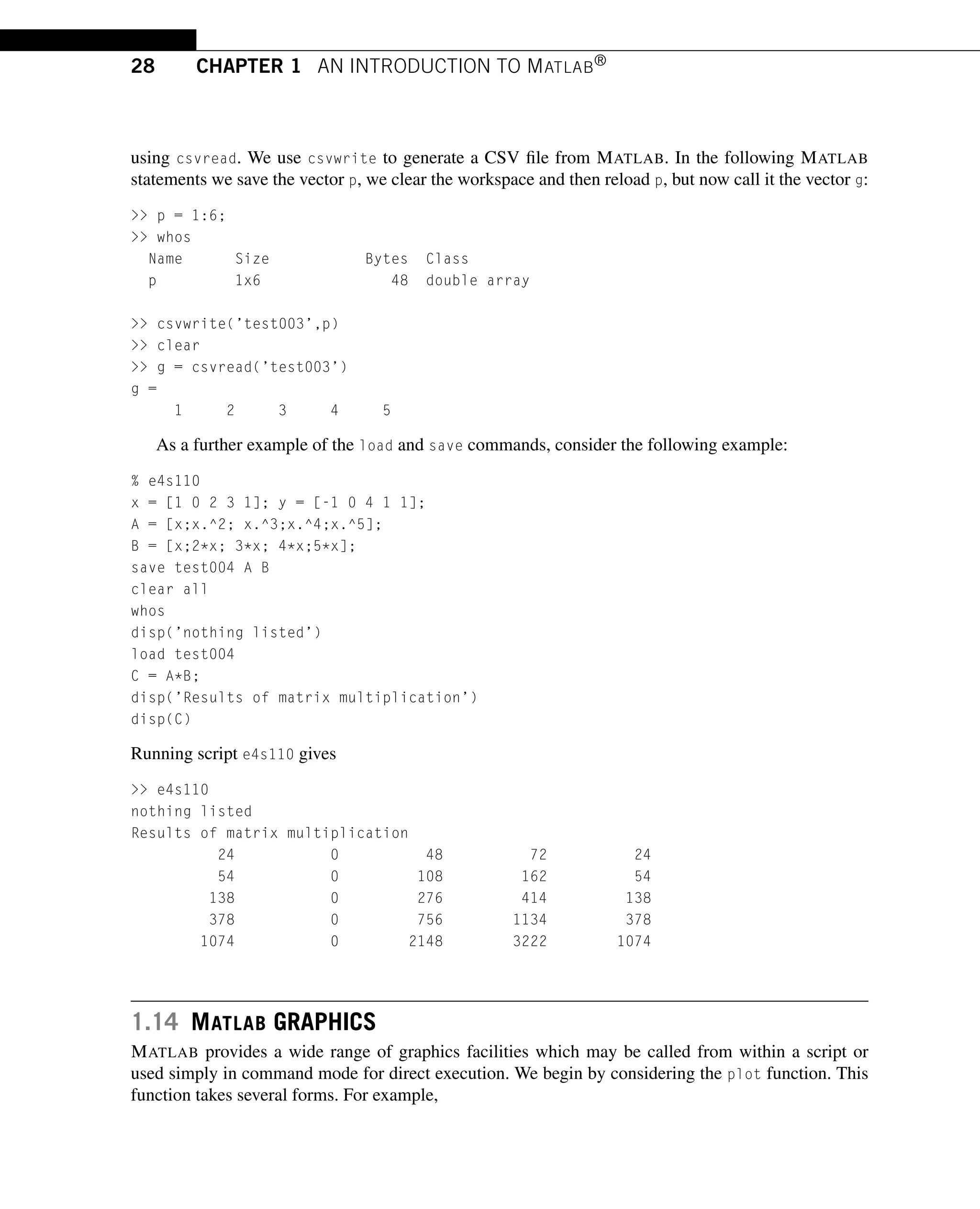 28 CHAPTER 1 AN INTRODUCTION TO MATLAB®
using csvread. We use csvwrite to generate a CSV file from MATLAB. In the following MATLAB
statements we save the vector p, we clear the workspace and then reload p, but now call it the vector g:
 p = 1:6;
 whos
Name Size Bytes Class
p 1x6 48 double array
 csvwrite(’test003’,p)
 clear
 g = csvread(’test003’)
g =
1 2 3 4 5
As a further example of the load and save commands, consider the following example:
% e4s110
x = [1 0 2 3 1]; y = [-1 0 4 1 1];
A = [x;x.^2; x.^3;x.^4;x.^5];
B = [x;2*x; 3*x; 4*x;5*x];
save test004 A B
clear all
whos
disp(’nothing listed’)
load test004
C = A*B;
disp(’Results of matrix multiplication’)
disp(C)
Running script e4s110 gives
 e4s110
nothing listed
Results of matrix multiplication
24 0 48 72 24
54 0 108 162 54
138 0 276 414 138
378 0 756 1134 378
1074 0 2148 3222 1074
1.14 MATLAB GRAPHICS
MATLAB provides a wide range of graphics facilities which may be called from within a script or
used simply in command mode for direct execution. We begin by considering the plot function. This
function takes several forms. For example,
 