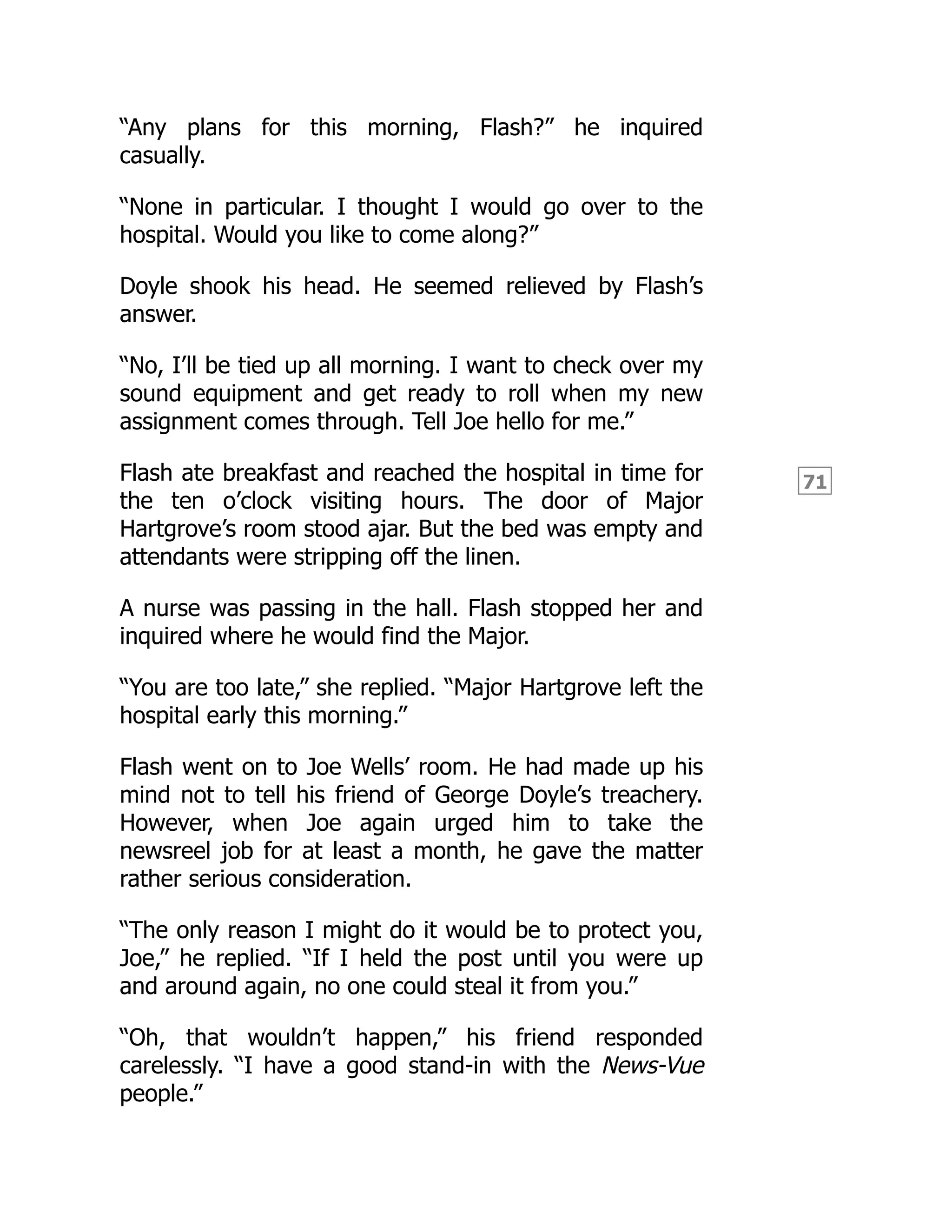 71
“Any plans for this morning, Flash?” he inquired
casually.
“None in particular. I thought I would go over to the
hospital. Would you like to come along?”
Doyle shook his head. He seemed relieved by Flash’s
answer.
“No, I’ll be tied up all morning. I want to check over my
sound equipment and get ready to roll when my new
assignment comes through. Tell Joe hello for me.”
Flash ate breakfast and reached the hospital in time for
the ten o’clock visiting hours. The door of Major
Hartgrove’s room stood ajar. But the bed was empty and
attendants were stripping off the linen.
A nurse was passing in the hall. Flash stopped her and
inquired where he would find the Major.
“You are too late,” she replied. “Major Hartgrove left the
hospital early this morning.”
Flash went on to Joe Wells’ room. He had made up his
mind not to tell his friend of George Doyle’s treachery.
However, when Joe again urged him to take the
newsreel job for at least a month, he gave the matter
rather serious consideration.
“The only reason I might do it would be to protect you,
Joe,” he replied. “If I held the post until you were up
and around again, no one could steal it from you.”
“Oh, that wouldn’t happen,” his friend responded
carelessly. “I have a good stand-in with the News-Vue
people.”
 