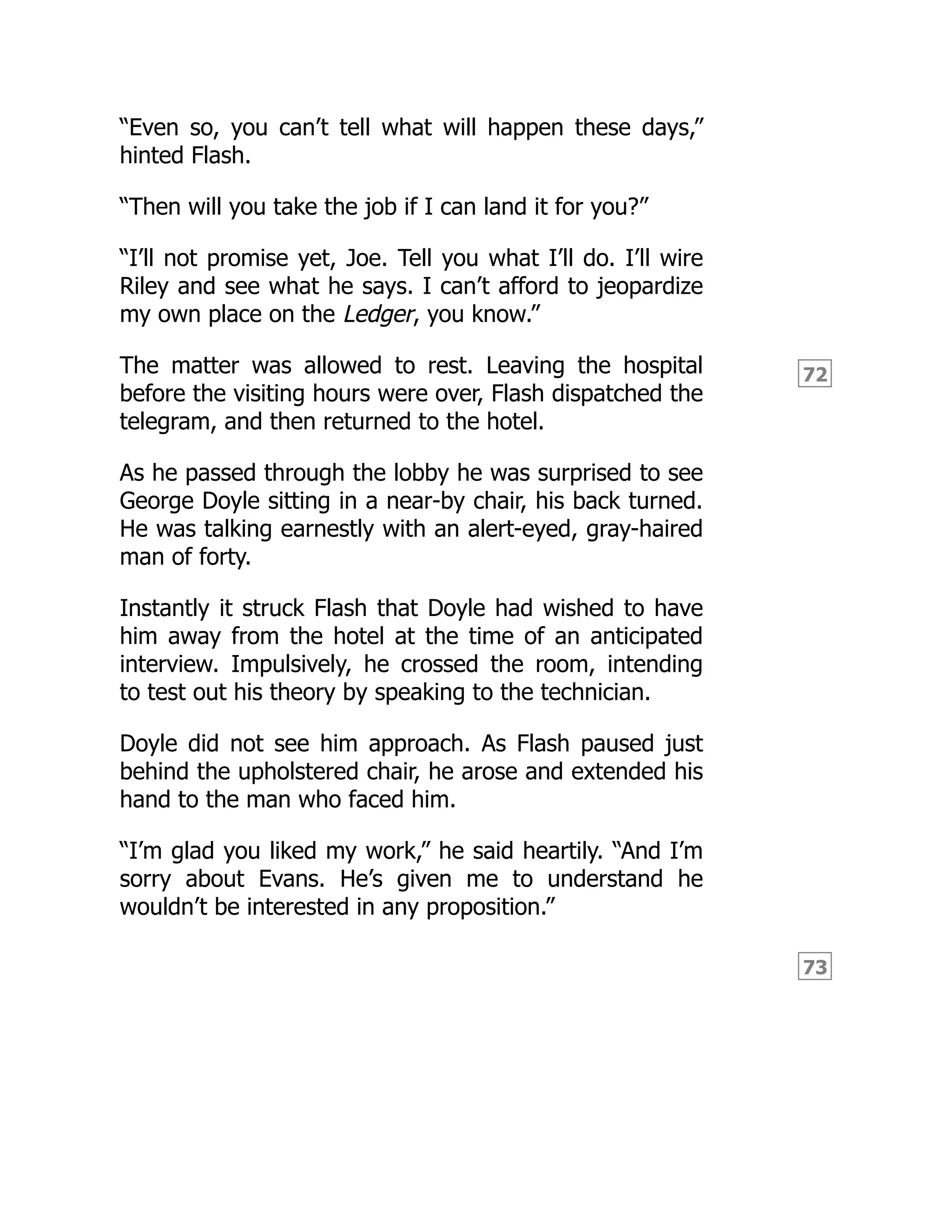 72
73
“Even so, you can’t tell what will happen these days,”
hinted Flash.
“Then will you take the job if I can land it for you?”
“I’ll not promise yet, Joe. Tell you what I’ll do. I’ll wire
Riley and see what he says. I can’t afford to jeopardize
my own place on the Ledger, you know.”
The matter was allowed to rest. Leaving the hospital
before the visiting hours were over, Flash dispatched the
telegram, and then returned to the hotel.
As he passed through the lobby he was surprised to see
George Doyle sitting in a near-by chair, his back turned.
He was talking earnestly with an alert-eyed, gray-haired
man of forty.
Instantly it struck Flash that Doyle had wished to have
him away from the hotel at the time of an anticipated
interview. Impulsively, he crossed the room, intending
to test out his theory by speaking to the technician.
Doyle did not see him approach. As Flash paused just
behind the upholstered chair, he arose and extended his
hand to the man who faced him.
“I’m glad you liked my work,” he said heartily. “And I’m
sorry about Evans. He’s given me to understand he
wouldn’t be interested in any proposition.”
 