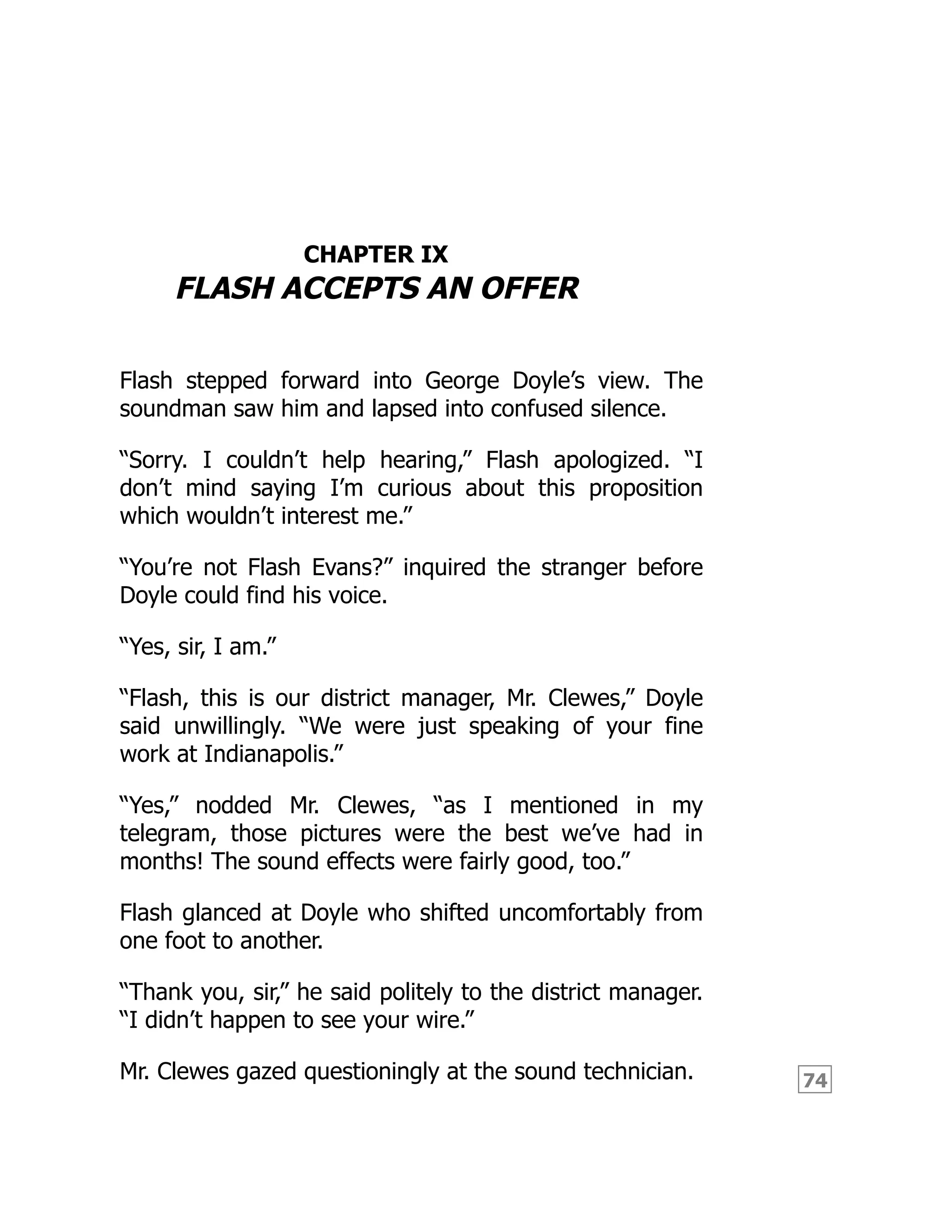 74
CHAPTER IX
FLASH ACCEPTS AN OFFER
Flash stepped forward into George Doyle’s view. The
soundman saw him and lapsed into confused silence.
“Sorry. I couldn’t help hearing,” Flash apologized. “I
don’t mind saying I’m curious about this proposition
which wouldn’t interest me.”
“You’re not Flash Evans?” inquired the stranger before
Doyle could find his voice.
“Yes, sir, I am.”
“Flash, this is our district manager, Mr. Clewes,” Doyle
said unwillingly. “We were just speaking of your fine
work at Indianapolis.”
“Yes,” nodded Mr. Clewes, “as I mentioned in my
telegram, those pictures were the best we’ve had in
months! The sound effects were fairly good, too.”
Flash glanced at Doyle who shifted uncomfortably from
one foot to another.
“Thank you, sir,” he said politely to the district manager.
“I didn’t happen to see your wire.”
Mr. Clewes gazed questioningly at the sound technician.
 