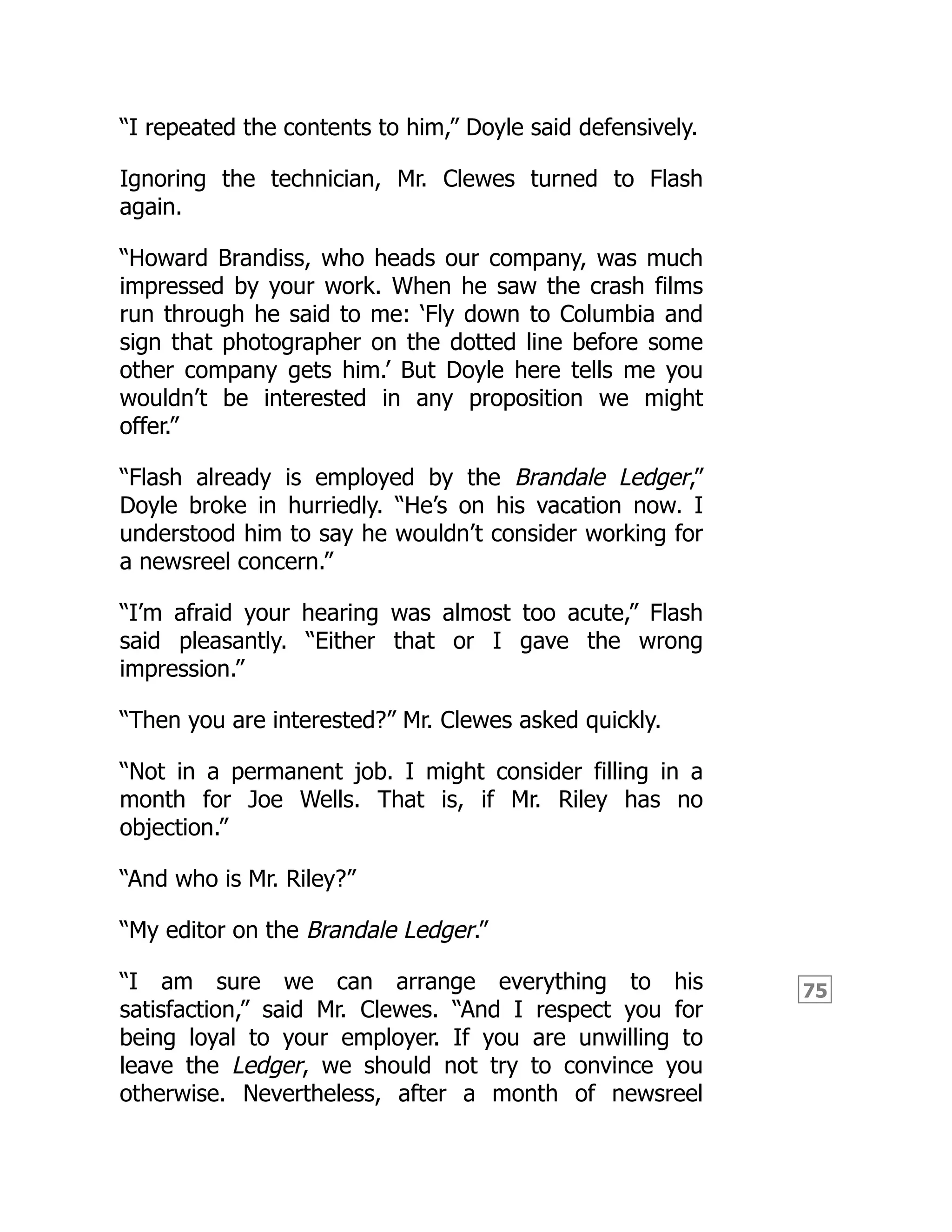 75
“I repeated the contents to him,” Doyle said defensively.
Ignoring the technician, Mr. Clewes turned to Flash
again.
“Howard Brandiss, who heads our company, was much
impressed by your work. When he saw the crash films
run through he said to me: ‘Fly down to Columbia and
sign that photographer on the dotted line before some
other company gets him.’ But Doyle here tells me you
wouldn’t be interested in any proposition we might
offer.”
“Flash already is employed by the Brandale Ledger,”
Doyle broke in hurriedly. “He’s on his vacation now. I
understood him to say he wouldn’t consider working for
a newsreel concern.”
“I’m afraid your hearing was almost too acute,” Flash
said pleasantly. “Either that or I gave the wrong
impression.”
“Then you are interested?” Mr. Clewes asked quickly.
“Not in a permanent job. I might consider filling in a
month for Joe Wells. That is, if Mr. Riley has no
objection.”
“And who is Mr. Riley?”
“My editor on the Brandale Ledger.”
“I am sure we can arrange everything to his
satisfaction,” said Mr. Clewes. “And I respect you for
being loyal to your employer. If you are unwilling to
leave the Ledger, we should not try to convince you
otherwise. Nevertheless, after a month of newsreel
 