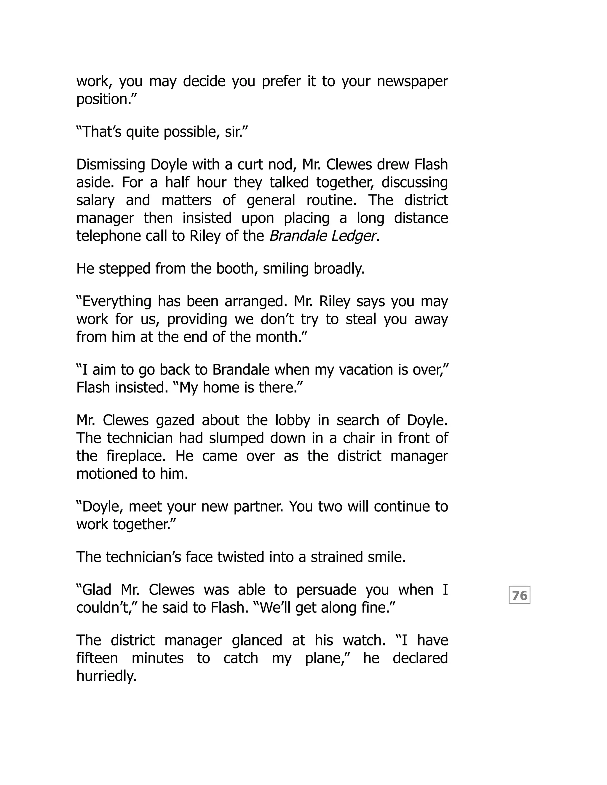 76
work, you may decide you prefer it to your newspaper
position.”
“That’s quite possible, sir.”
Dismissing Doyle with a curt nod, Mr. Clewes drew Flash
aside. For a half hour they talked together, discussing
salary and matters of general routine. The district
manager then insisted upon placing a long distance
telephone call to Riley of the Brandale Ledger.
He stepped from the booth, smiling broadly.
“Everything has been arranged. Mr. Riley says you may
work for us, providing we don’t try to steal you away
from him at the end of the month.”
“I aim to go back to Brandale when my vacation is over,”
Flash insisted. “My home is there.”
Mr. Clewes gazed about the lobby in search of Doyle.
The technician had slumped down in a chair in front of
the fireplace. He came over as the district manager
motioned to him.
“Doyle, meet your new partner. You two will continue to
work together.”
The technician’s face twisted into a strained smile.
“Glad Mr. Clewes was able to persuade you when I
couldn’t,” he said to Flash. “We’ll get along fine.”
The district manager glanced at his watch. “I have
fifteen minutes to catch my plane,” he declared
hurriedly.
 