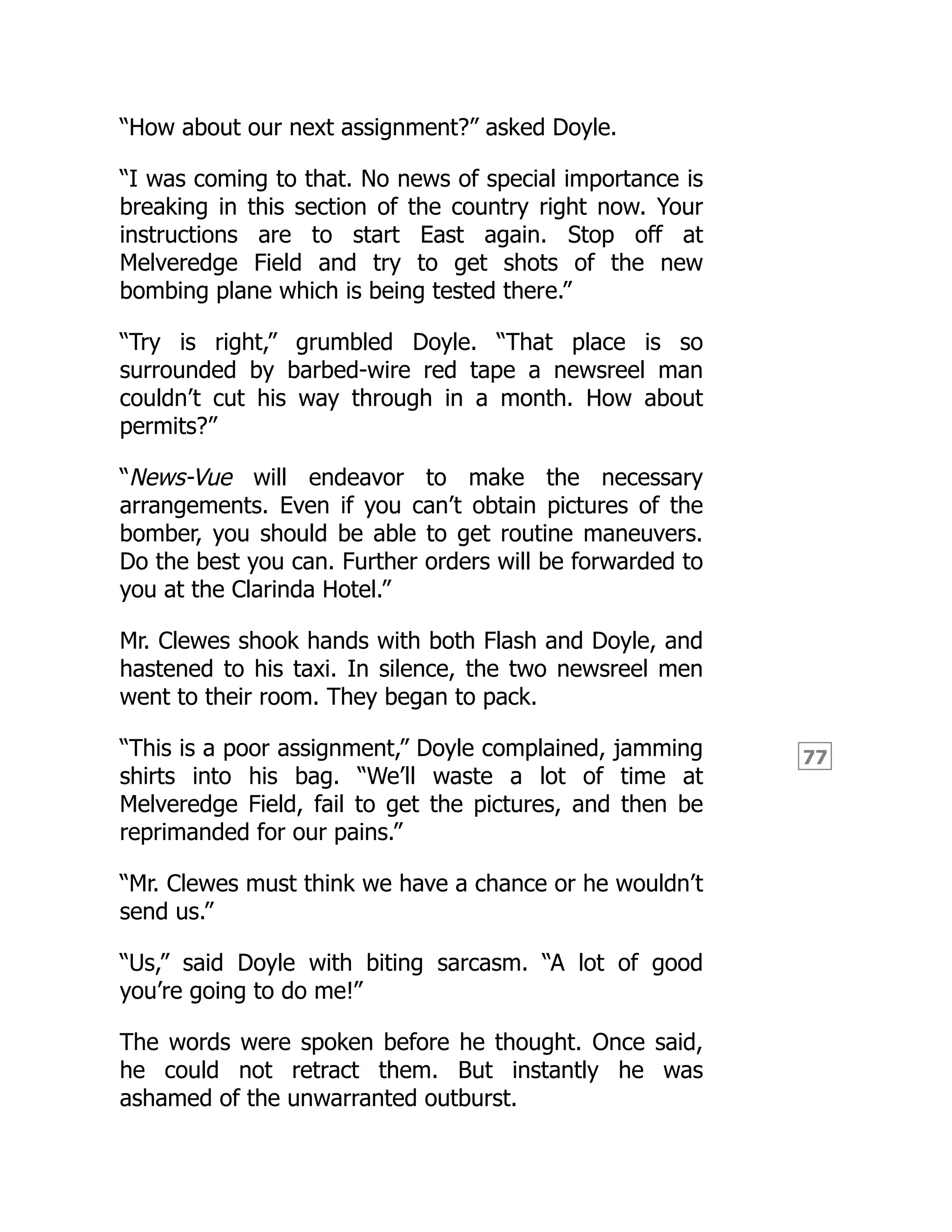 77
“How about our next assignment?” asked Doyle.
“I was coming to that. No news of special importance is
breaking in this section of the country right now. Your
instructions are to start East again. Stop off at
Melveredge Field and try to get shots of the new
bombing plane which is being tested there.”
“Try is right,” grumbled Doyle. “That place is so
surrounded by barbed-wire red tape a newsreel man
couldn’t cut his way through in a month. How about
permits?”
“News-Vue will endeavor to make the necessary
arrangements. Even if you can’t obtain pictures of the
bomber, you should be able to get routine maneuvers.
Do the best you can. Further orders will be forwarded to
you at the Clarinda Hotel.”
Mr. Clewes shook hands with both Flash and Doyle, and
hastened to his taxi. In silence, the two newsreel men
went to their room. They began to pack.
“This is a poor assignment,” Doyle complained, jamming
shirts into his bag. “We’ll waste a lot of time at
Melveredge Field, fail to get the pictures, and then be
reprimanded for our pains.”
“Mr. Clewes must think we have a chance or he wouldn’t
send us.”
“Us,” said Doyle with biting sarcasm. “A lot of good
you’re going to do me!”
The words were spoken before he thought. Once said,
he could not retract them. But instantly he was
ashamed of the unwarranted outburst.
 