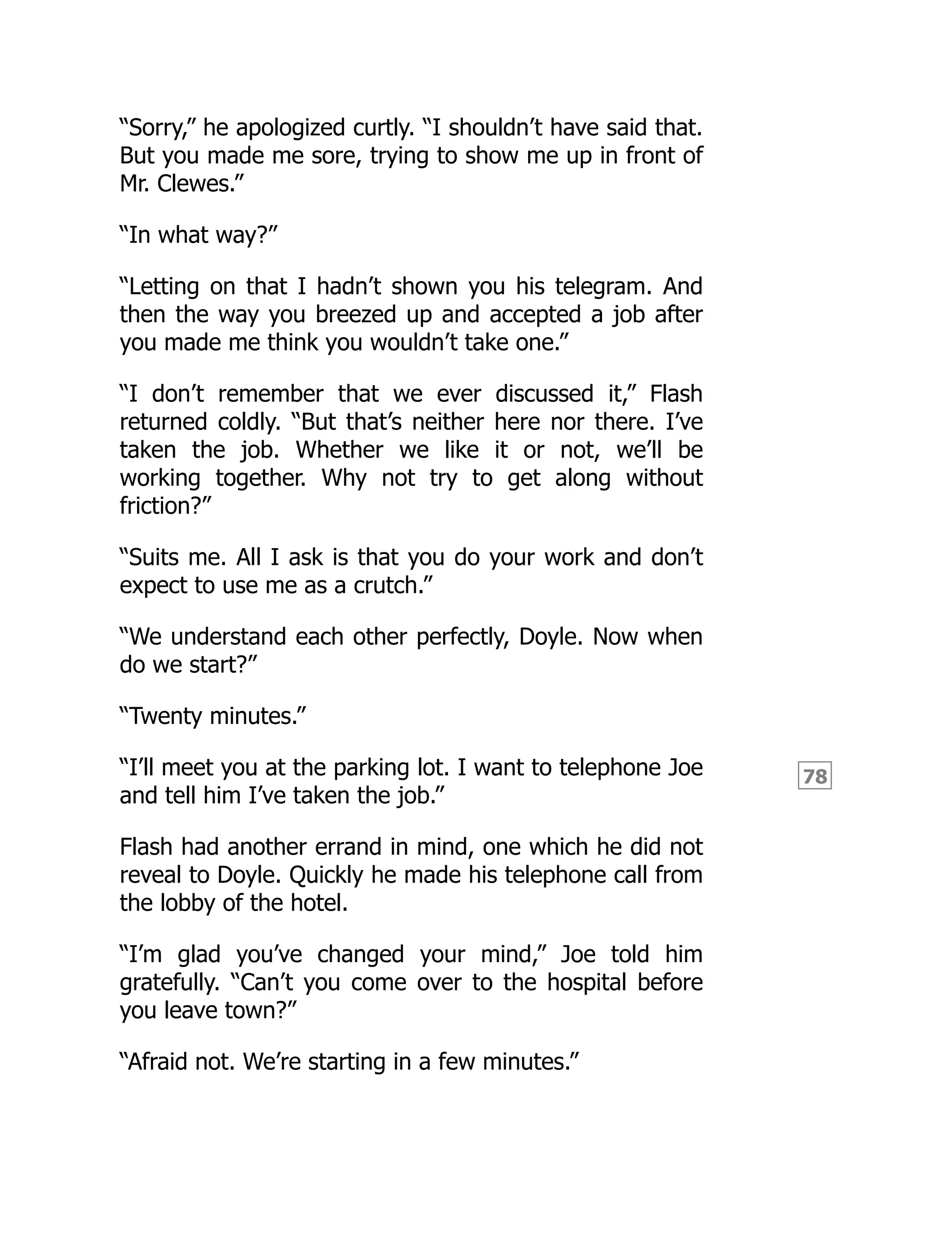 78
“Sorry,” he apologized curtly. “I shouldn’t have said that.
But you made me sore, trying to show me up in front of
Mr. Clewes.”
“In what way?”
“Letting on that I hadn’t shown you his telegram. And
then the way you breezed up and accepted a job after
you made me think you wouldn’t take one.”
“I don’t remember that we ever discussed it,” Flash
returned coldly. “But that’s neither here nor there. I’ve
taken the job. Whether we like it or not, we’ll be
working together. Why not try to get along without
friction?”
“Suits me. All I ask is that you do your work and don’t
expect to use me as a crutch.”
“We understand each other perfectly, Doyle. Now when
do we start?”
“Twenty minutes.”
“I’ll meet you at the parking lot. I want to telephone Joe
and tell him I’ve taken the job.”
Flash had another errand in mind, one which he did not
reveal to Doyle. Quickly he made his telephone call from
the lobby of the hotel.
“I’m glad you’ve changed your mind,” Joe told him
gratefully. “Can’t you come over to the hospital before
you leave town?”
“Afraid not. We’re starting in a few minutes.”
 