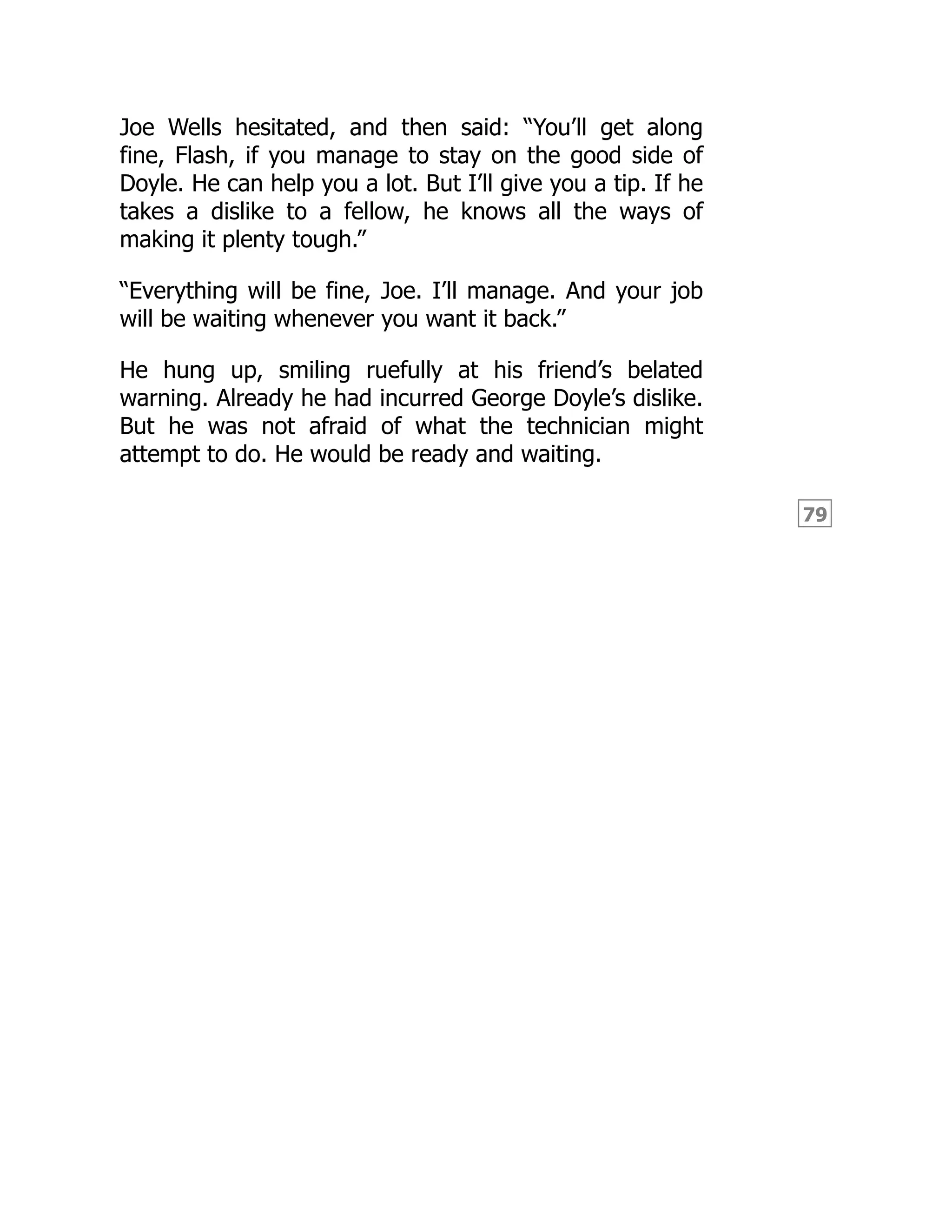 79
Joe Wells hesitated, and then said: “You’ll get along
fine, Flash, if you manage to stay on the good side of
Doyle. He can help you a lot. But I’ll give you a tip. If he
takes a dislike to a fellow, he knows all the ways of
making it plenty tough.”
“Everything will be fine, Joe. I’ll manage. And your job
will be waiting whenever you want it back.”
He hung up, smiling ruefully at his friend’s belated
warning. Already he had incurred George Doyle’s dislike.
But he was not afraid of what the technician might
attempt to do. He would be ready and waiting.
 