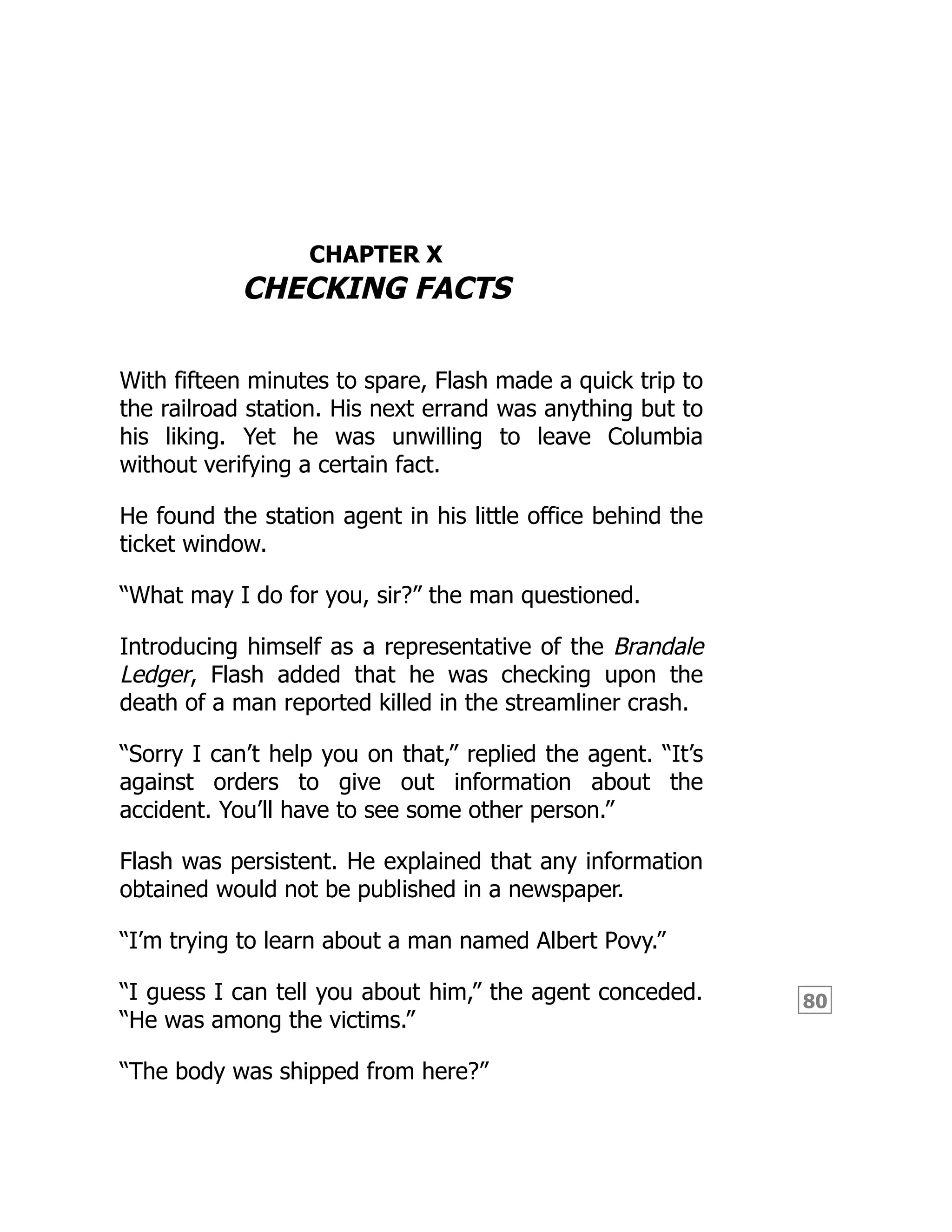 80
CHAPTER X
CHECKING FACTS
With fifteen minutes to spare, Flash made a quick trip to
the railroad station. His next errand was anything but to
his liking. Yet he was unwilling to leave Columbia
without verifying a certain fact.
He found the station agent in his little office behind the
ticket window.
“What may I do for you, sir?” the man questioned.
Introducing himself as a representative of the Brandale
Ledger, Flash added that he was checking upon the
death of a man reported killed in the streamliner crash.
“Sorry I can’t help you on that,” replied the agent. “It’s
against orders to give out information about the
accident. You’ll have to see some other person.”
Flash was persistent. He explained that any information
obtained would not be published in a newspaper.
“I’m trying to learn about a man named Albert Povy.”
“I guess I can tell you about him,” the agent conceded.
“He was among the victims.”
“The body was shipped from here?”
 