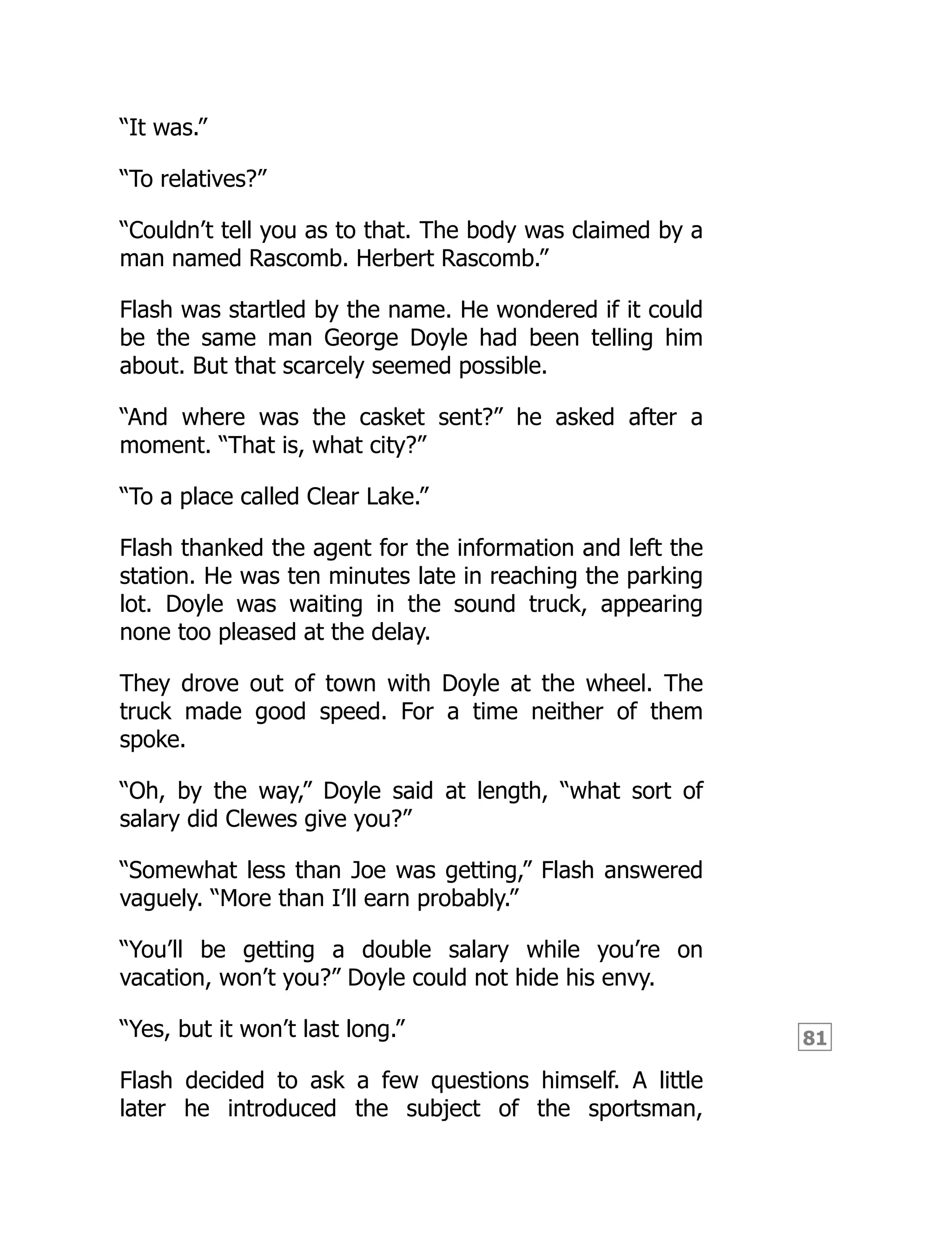 81
“It was.”
“To relatives?”
“Couldn’t tell you as to that. The body was claimed by a
man named Rascomb. Herbert Rascomb.”
Flash was startled by the name. He wondered if it could
be the same man George Doyle had been telling him
about. But that scarcely seemed possible.
“And where was the casket sent?” he asked after a
moment. “That is, what city?”
“To a place called Clear Lake.”
Flash thanked the agent for the information and left the
station. He was ten minutes late in reaching the parking
lot. Doyle was waiting in the sound truck, appearing
none too pleased at the delay.
They drove out of town with Doyle at the wheel. The
truck made good speed. For a time neither of them
spoke.
“Oh, by the way,” Doyle said at length, “what sort of
salary did Clewes give you?”
“Somewhat less than Joe was getting,” Flash answered
vaguely. “More than I’ll earn probably.”
“You’ll be getting a double salary while you’re on
vacation, won’t you?” Doyle could not hide his envy.
“Yes, but it won’t last long.”
Flash decided to ask a few questions himself. A little
later he introduced the subject of the sportsman,
 