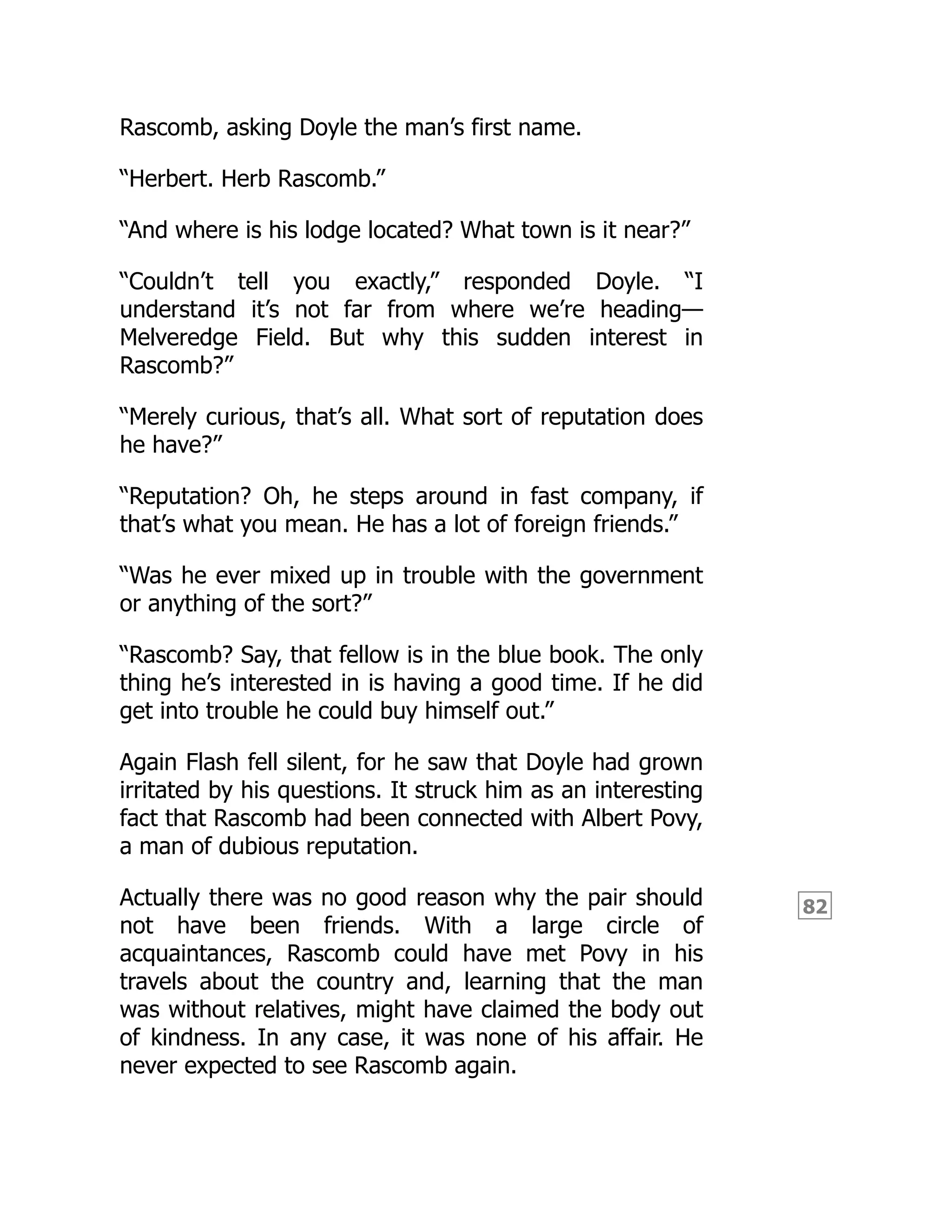 82
Rascomb, asking Doyle the man’s first name.
“Herbert. Herb Rascomb.”
“And where is his lodge located? What town is it near?”
“Couldn’t tell you exactly,” responded Doyle. “I
understand it’s not far from where we’re heading—
Melveredge Field. But why this sudden interest in
Rascomb?”
“Merely curious, that’s all. What sort of reputation does
he have?”
“Reputation? Oh, he steps around in fast company, if
that’s what you mean. He has a lot of foreign friends.”
“Was he ever mixed up in trouble with the government
or anything of the sort?”
“Rascomb? Say, that fellow is in the blue book. The only
thing he’s interested in is having a good time. If he did
get into trouble he could buy himself out.”
Again Flash fell silent, for he saw that Doyle had grown
irritated by his questions. It struck him as an interesting
fact that Rascomb had been connected with Albert Povy,
a man of dubious reputation.
Actually there was no good reason why the pair should
not have been friends. With a large circle of
acquaintances, Rascomb could have met Povy in his
travels about the country and, learning that the man
was without relatives, might have claimed the body out
of kindness. In any case, it was none of his affair. He
never expected to see Rascomb again.
 