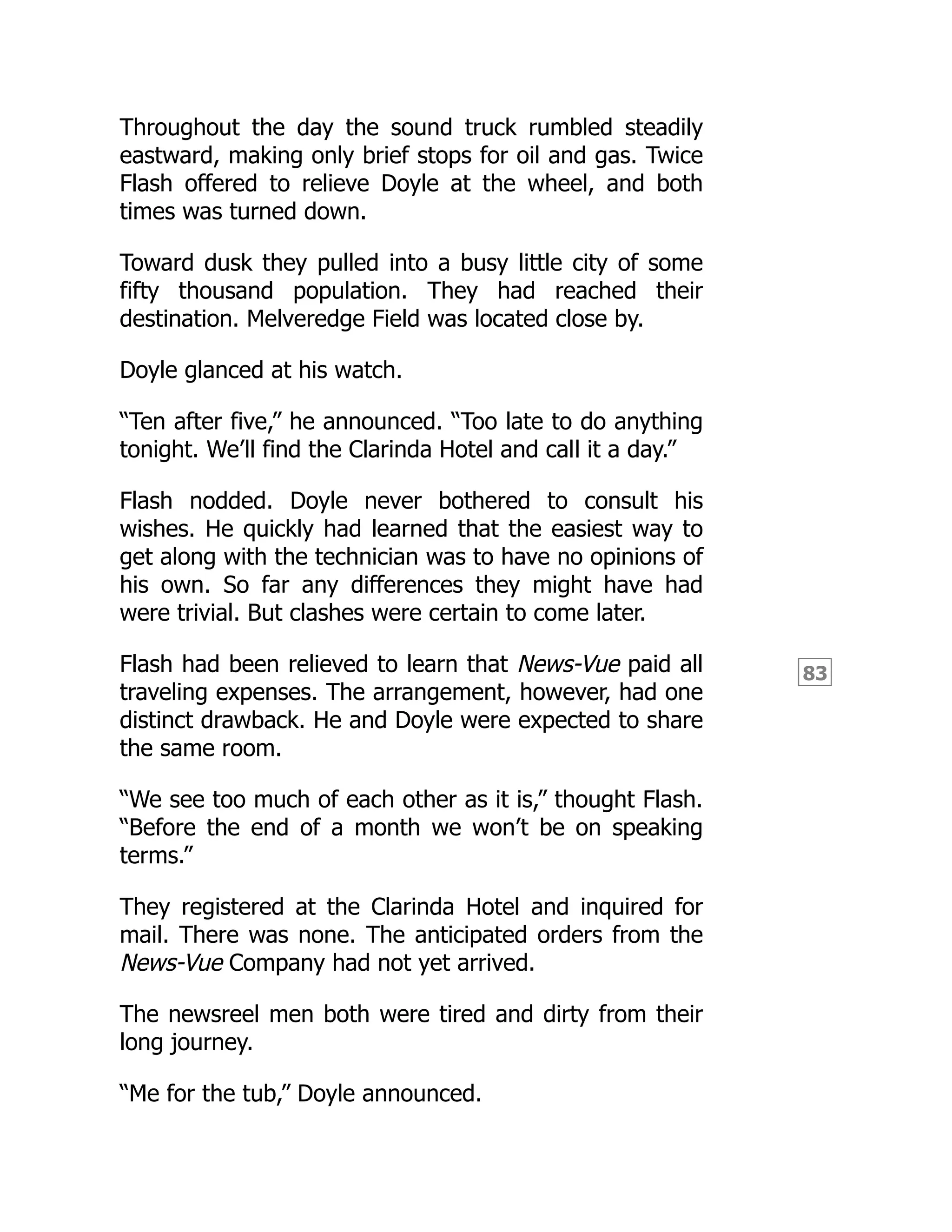 83
Throughout the day the sound truck rumbled steadily
eastward, making only brief stops for oil and gas. Twice
Flash offered to relieve Doyle at the wheel, and both
times was turned down.
Toward dusk they pulled into a busy little city of some
fifty thousand population. They had reached their
destination. Melveredge Field was located close by.
Doyle glanced at his watch.
“Ten after five,” he announced. “Too late to do anything
tonight. We’ll find the Clarinda Hotel and call it a day.”
Flash nodded. Doyle never bothered to consult his
wishes. He quickly had learned that the easiest way to
get along with the technician was to have no opinions of
his own. So far any differences they might have had
were trivial. But clashes were certain to come later.
Flash had been relieved to learn that News-Vue paid all
traveling expenses. The arrangement, however, had one
distinct drawback. He and Doyle were expected to share
the same room.
“We see too much of each other as it is,” thought Flash.
“Before the end of a month we won’t be on speaking
terms.”
They registered at the Clarinda Hotel and inquired for
mail. There was none. The anticipated orders from the
News-Vue Company had not yet arrived.
The newsreel men both were tired and dirty from their
long journey.
“Me for the tub,” Doyle announced.
 