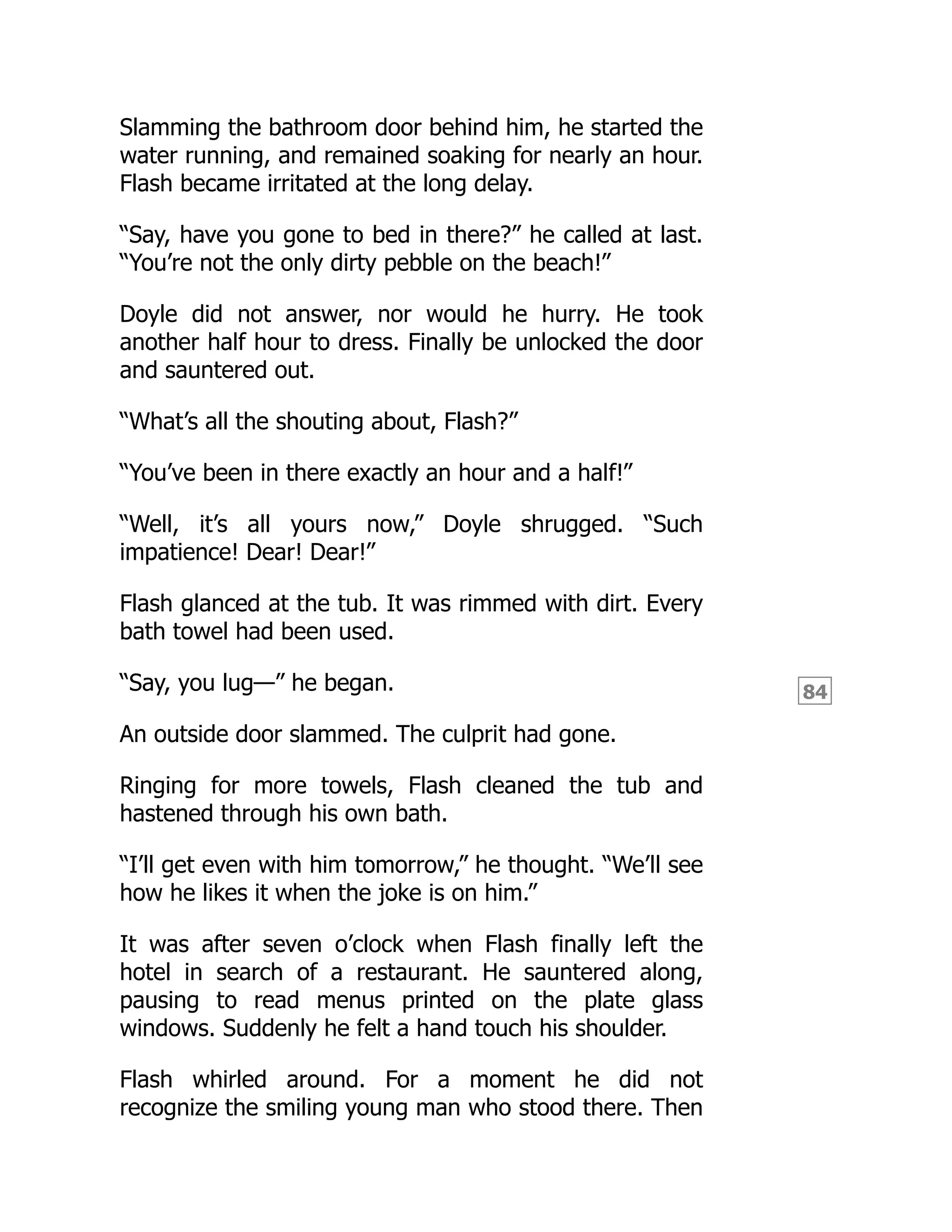 84
Slamming the bathroom door behind him, he started the
water running, and remained soaking for nearly an hour.
Flash became irritated at the long delay.
“Say, have you gone to bed in there?” he called at last.
“You’re not the only dirty pebble on the beach!”
Doyle did not answer, nor would he hurry. He took
another half hour to dress. Finally be unlocked the door
and sauntered out.
“What’s all the shouting about, Flash?”
“You’ve been in there exactly an hour and a half!”
“Well, it’s all yours now,” Doyle shrugged. “Such
impatience! Dear! Dear!”
Flash glanced at the tub. It was rimmed with dirt. Every
bath towel had been used.
“Say, you lug—” he began.
An outside door slammed. The culprit had gone.
Ringing for more towels, Flash cleaned the tub and
hastened through his own bath.
“I’ll get even with him tomorrow,” he thought. “We’ll see
how he likes it when the joke is on him.”
It was after seven o’clock when Flash finally left the
hotel in search of a restaurant. He sauntered along,
pausing to read menus printed on the plate glass
windows. Suddenly he felt a hand touch his shoulder.
Flash whirled around. For a moment he did not
recognize the smiling young man who stood there. Then
 
