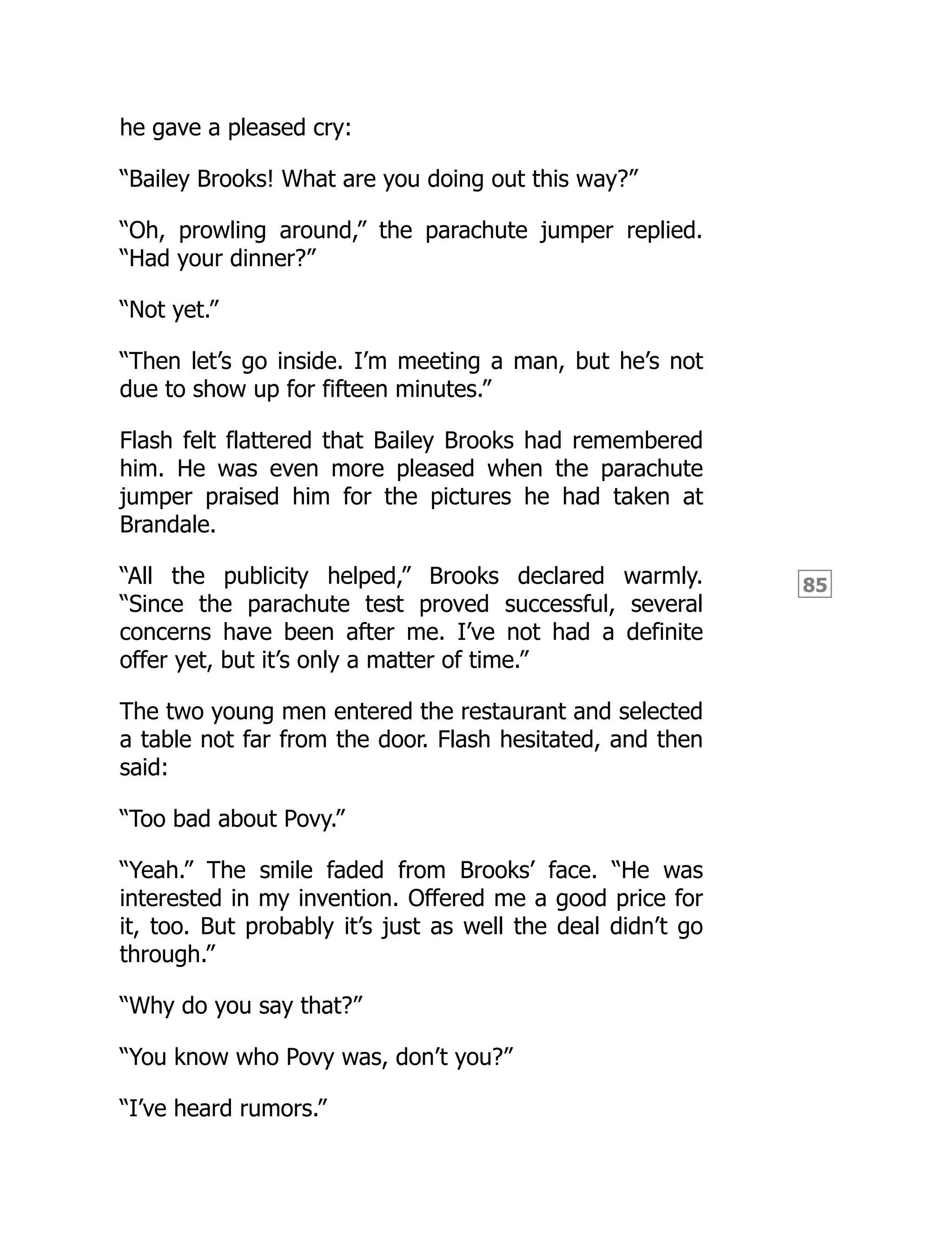 85
he gave a pleased cry:
“Bailey Brooks! What are you doing out this way?”
“Oh, prowling around,” the parachute jumper replied.
“Had your dinner?”
“Not yet.”
“Then let’s go inside. I’m meeting a man, but he’s not
due to show up for fifteen minutes.”
Flash felt flattered that Bailey Brooks had remembered
him. He was even more pleased when the parachute
jumper praised him for the pictures he had taken at
Brandale.
“All the publicity helped,” Brooks declared warmly.
“Since the parachute test proved successful, several
concerns have been after me. I’ve not had a definite
offer yet, but it’s only a matter of time.”
The two young men entered the restaurant and selected
a table not far from the door. Flash hesitated, and then
said:
“Too bad about Povy.”
“Yeah.” The smile faded from Brooks’ face. “He was
interested in my invention. Offered me a good price for
it, too. But probably it’s just as well the deal didn’t go
through.”
“Why do you say that?”
“You know who Povy was, don’t you?”
“I’ve heard rumors.”
 
