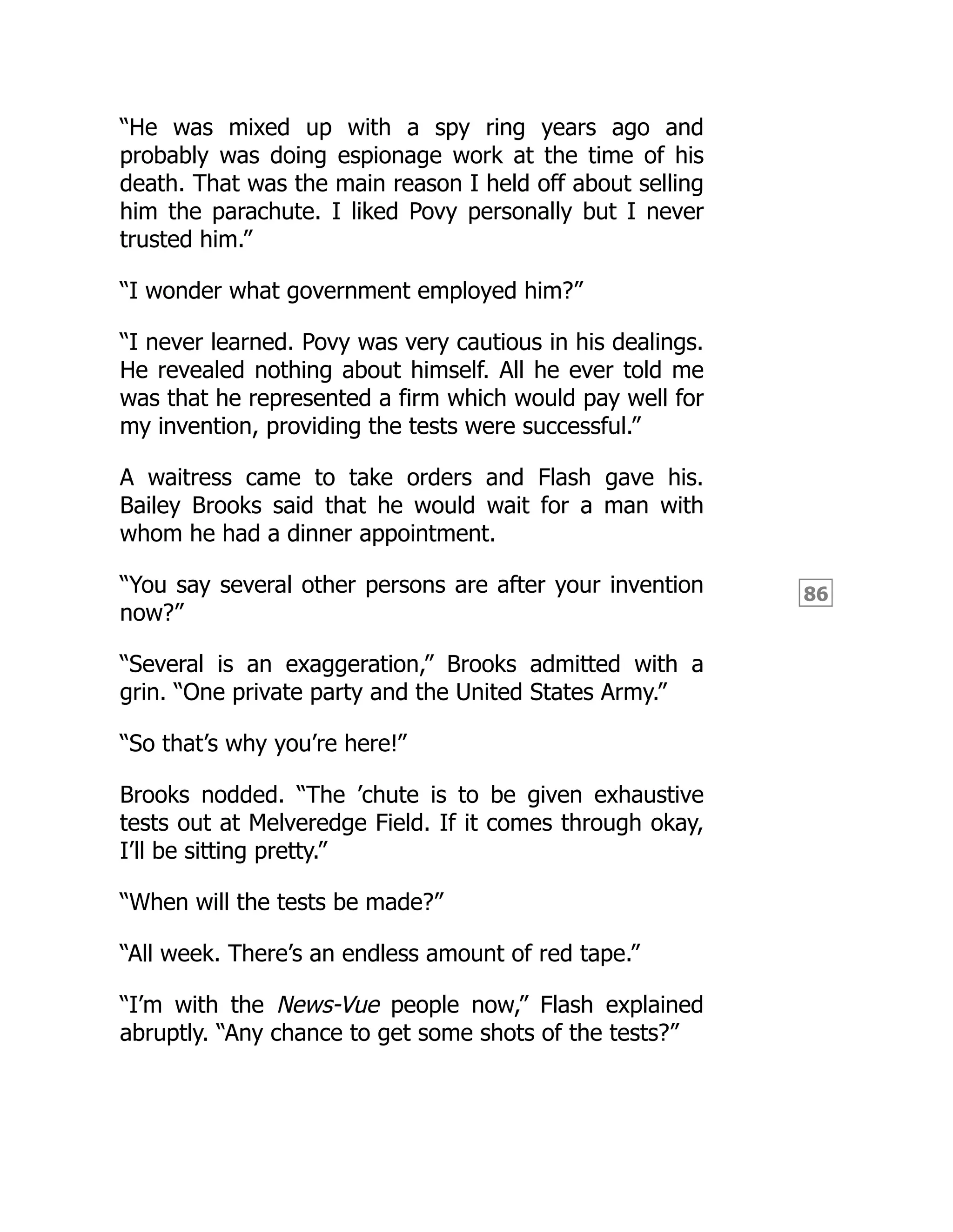 86
“He was mixed up with a spy ring years ago and
probably was doing espionage work at the time of his
death. That was the main reason I held off about selling
him the parachute. I liked Povy personally but I never
trusted him.”
“I wonder what government employed him?”
“I never learned. Povy was very cautious in his dealings.
He revealed nothing about himself. All he ever told me
was that he represented a firm which would pay well for
my invention, providing the tests were successful.”
A waitress came to take orders and Flash gave his.
Bailey Brooks said that he would wait for a man with
whom he had a dinner appointment.
“You say several other persons are after your invention
now?”
“Several is an exaggeration,” Brooks admitted with a
grin. “One private party and the United States Army.”
“So that’s why you’re here!”
Brooks nodded. “The ’chute is to be given exhaustive
tests out at Melveredge Field. If it comes through okay,
I’ll be sitting pretty.”
“When will the tests be made?”
“All week. There’s an endless amount of red tape.”
“I’m with the News-Vue people now,” Flash explained
abruptly. “Any chance to get some shots of the tests?”
 