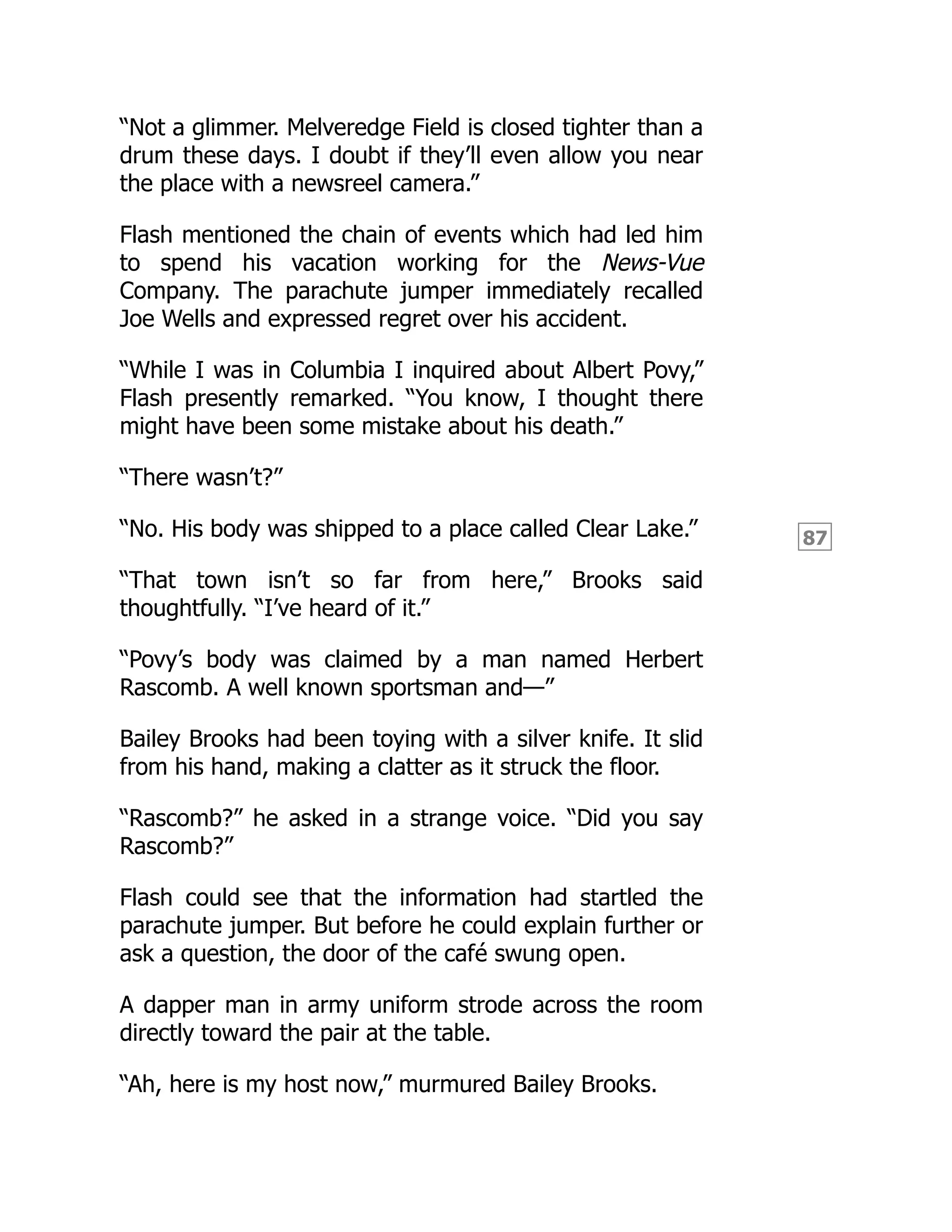 87
“Not a glimmer. Melveredge Field is closed tighter than a
drum these days. I doubt if they’ll even allow you near
the place with a newsreel camera.”
Flash mentioned the chain of events which had led him
to spend his vacation working for the News-Vue
Company. The parachute jumper immediately recalled
Joe Wells and expressed regret over his accident.
“While I was in Columbia I inquired about Albert Povy,”
Flash presently remarked. “You know, I thought there
might have been some mistake about his death.”
“There wasn’t?”
“No. His body was shipped to a place called Clear Lake.”
“That town isn’t so far from here,” Brooks said
thoughtfully. “I’ve heard of it.”
“Povy’s body was claimed by a man named Herbert
Rascomb. A well known sportsman and—”
Bailey Brooks had been toying with a silver knife. It slid
from his hand, making a clatter as it struck the floor.
“Rascomb?” he asked in a strange voice. “Did you say
Rascomb?”
Flash could see that the information had startled the
parachute jumper. But before he could explain further or
ask a question, the door of the café swung open.
A dapper man in army uniform strode across the room
directly toward the pair at the table.
“Ah, here is my host now,” murmured Bailey Brooks.
 