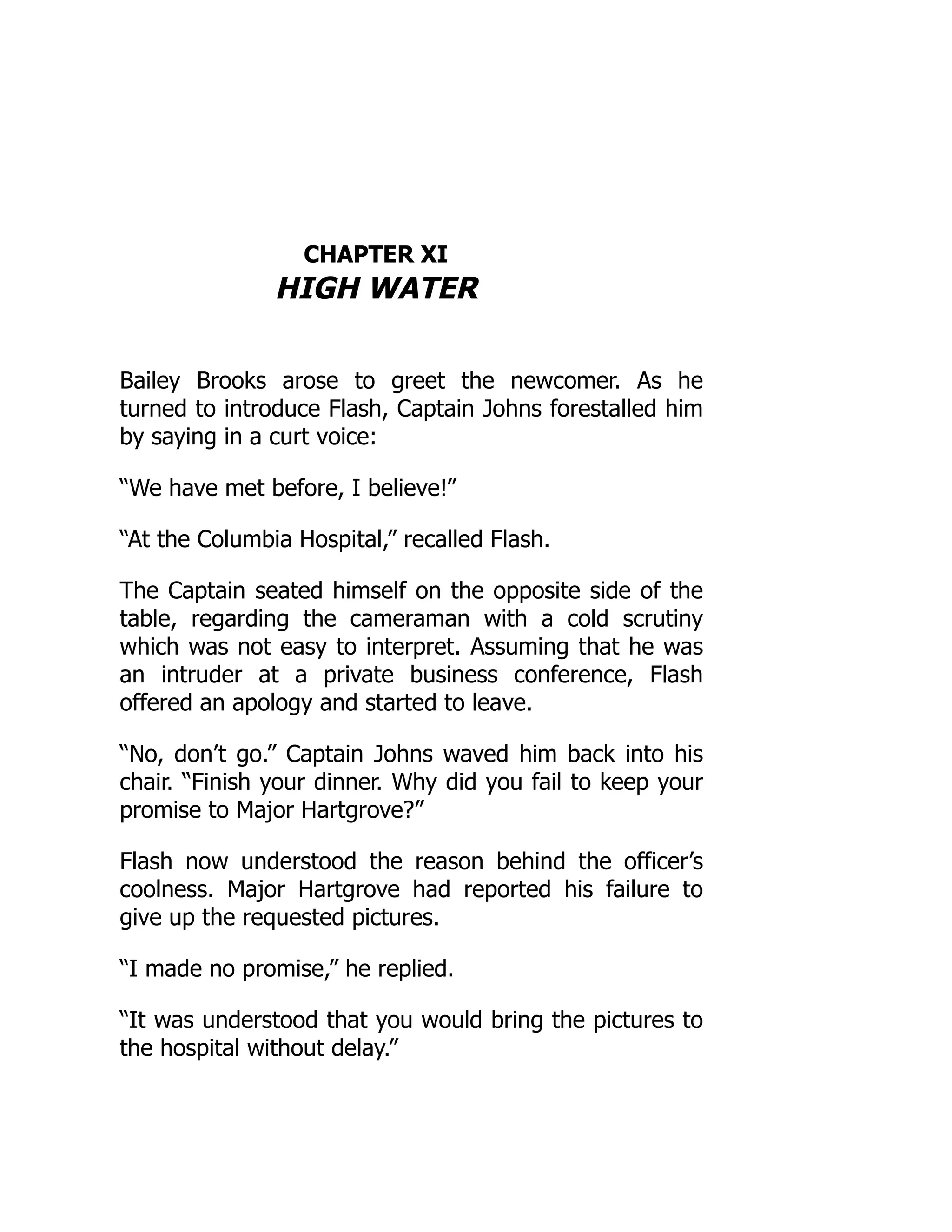 CHAPTER XI
HIGH WATER
Bailey Brooks arose to greet the newcomer. As he
turned to introduce Flash, Captain Johns forestalled him
by saying in a curt voice:
“We have met before, I believe!”
“At the Columbia Hospital,” recalled Flash.
The Captain seated himself on the opposite side of the
table, regarding the cameraman with a cold scrutiny
which was not easy to interpret. Assuming that he was
an intruder at a private business conference, Flash
offered an apology and started to leave.
“No, don’t go.” Captain Johns waved him back into his
chair. “Finish your dinner. Why did you fail to keep your
promise to Major Hartgrove?”
Flash now understood the reason behind the officer’s
coolness. Major Hartgrove had reported his failure to
give up the requested pictures.
“I made no promise,” he replied.
“It was understood that you would bring the pictures to
the hospital without delay.”
 