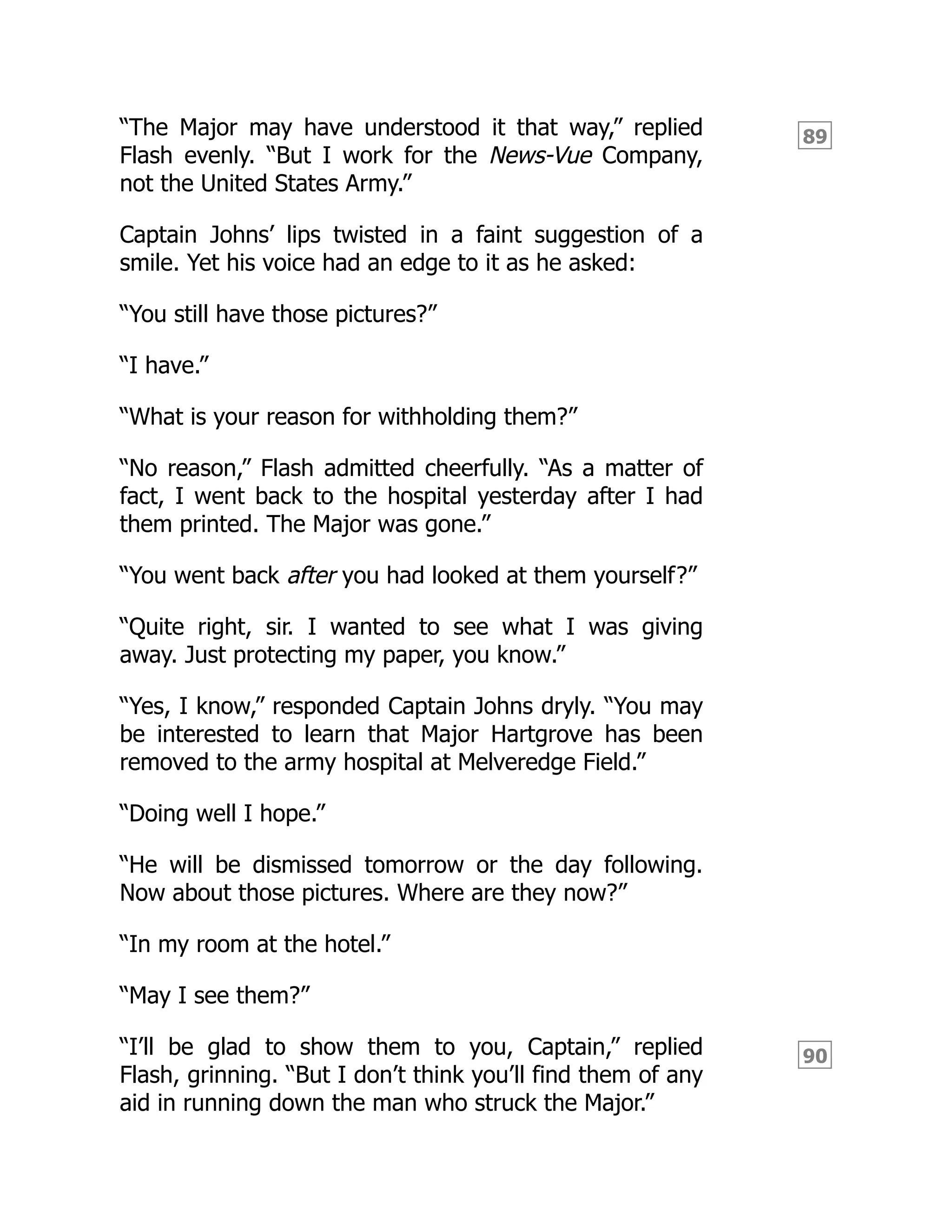 89
90
“The Major may have understood it that way,” replied
Flash evenly. “But I work for the News-Vue Company,
not the United States Army.”
Captain Johns’ lips twisted in a faint suggestion of a
smile. Yet his voice had an edge to it as he asked:
“You still have those pictures?”
“I have.”
“What is your reason for withholding them?”
“No reason,” Flash admitted cheerfully. “As a matter of
fact, I went back to the hospital yesterday after I had
them printed. The Major was gone.”
“You went back after you had looked at them yourself?”
“Quite right, sir. I wanted to see what I was giving
away. Just protecting my paper, you know.”
“Yes, I know,” responded Captain Johns dryly. “You may
be interested to learn that Major Hartgrove has been
removed to the army hospital at Melveredge Field.”
“Doing well I hope.”
“He will be dismissed tomorrow or the day following.
Now about those pictures. Where are they now?”
“In my room at the hotel.”
“May I see them?”
“I’ll be glad to show them to you, Captain,” replied
Flash, grinning. “But I don’t think you’ll find them of any
aid in running down the man who struck the Major.”
 