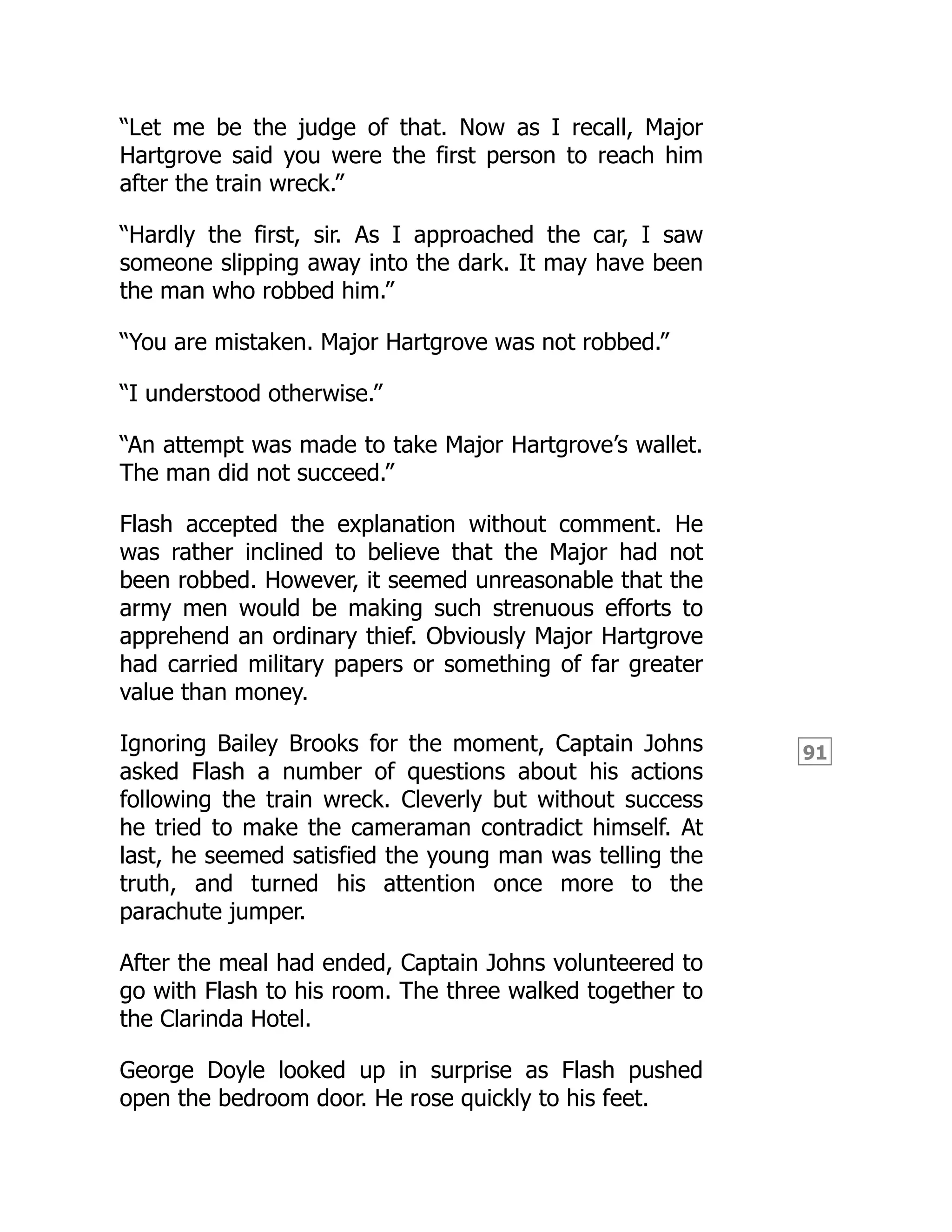 91
“Let me be the judge of that. Now as I recall, Major
Hartgrove said you were the first person to reach him
after the train wreck.”
“Hardly the first, sir. As I approached the car, I saw
someone slipping away into the dark. It may have been
the man who robbed him.”
“You are mistaken. Major Hartgrove was not robbed.”
“I understood otherwise.”
“An attempt was made to take Major Hartgrove’s wallet.
The man did not succeed.”
Flash accepted the explanation without comment. He
was rather inclined to believe that the Major had not
been robbed. However, it seemed unreasonable that the
army men would be making such strenuous efforts to
apprehend an ordinary thief. Obviously Major Hartgrove
had carried military papers or something of far greater
value than money.
Ignoring Bailey Brooks for the moment, Captain Johns
asked Flash a number of questions about his actions
following the train wreck. Cleverly but without success
he tried to make the cameraman contradict himself. At
last, he seemed satisfied the young man was telling the
truth, and turned his attention once more to the
parachute jumper.
After the meal had ended, Captain Johns volunteered to
go with Flash to his room. The three walked together to
the Clarinda Hotel.
George Doyle looked up in surprise as Flash pushed
open the bedroom door. He rose quickly to his feet.
 