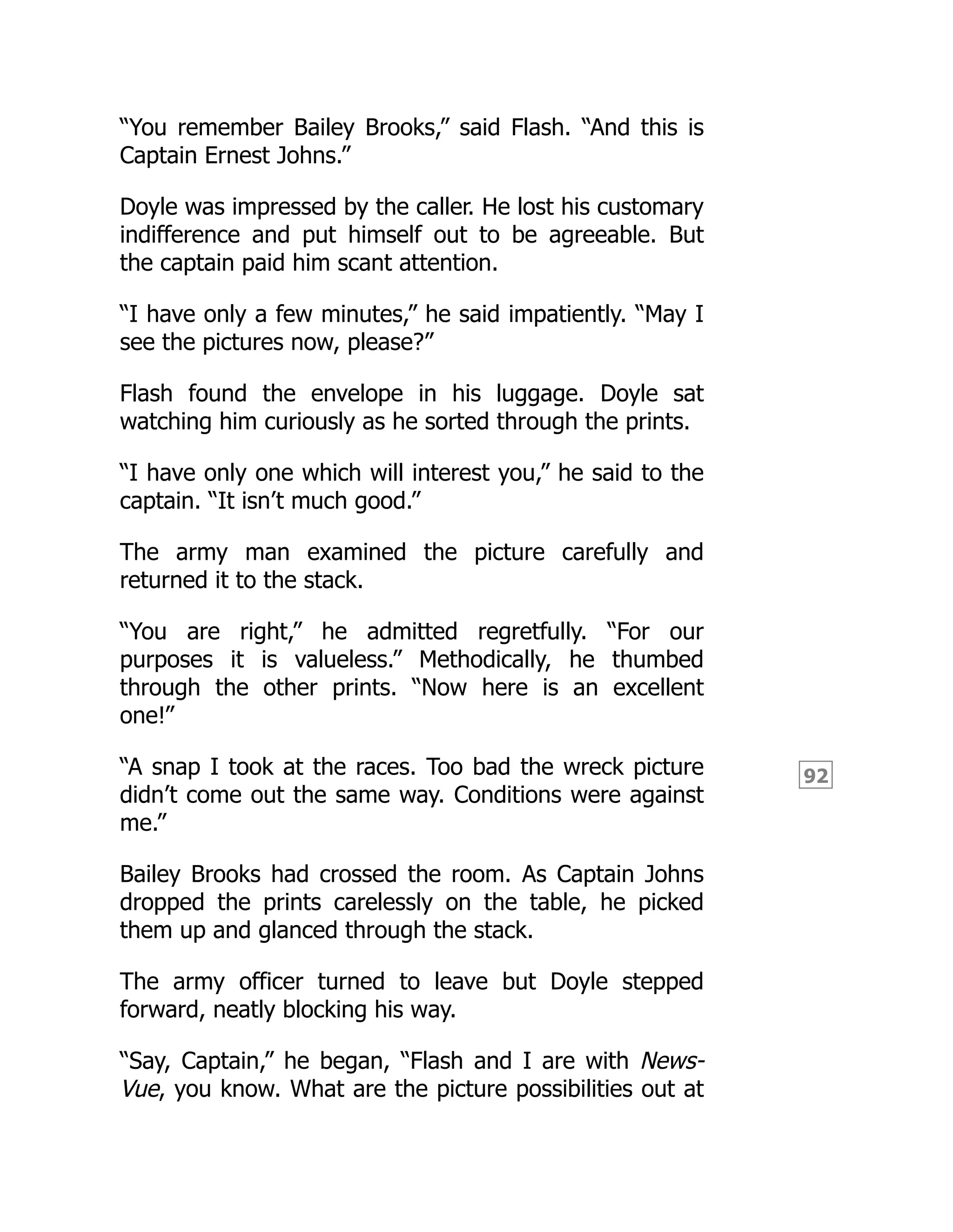 92
“You remember Bailey Brooks,” said Flash. “And this is
Captain Ernest Johns.”
Doyle was impressed by the caller. He lost his customary
indifference and put himself out to be agreeable. But
the captain paid him scant attention.
“I have only a few minutes,” he said impatiently. “May I
see the pictures now, please?”
Flash found the envelope in his luggage. Doyle sat
watching him curiously as he sorted through the prints.
“I have only one which will interest you,” he said to the
captain. “It isn’t much good.”
The army man examined the picture carefully and
returned it to the stack.
“You are right,” he admitted regretfully. “For our
purposes it is valueless.” Methodically, he thumbed
through the other prints. “Now here is an excellent
one!”
“A snap I took at the races. Too bad the wreck picture
didn’t come out the same way. Conditions were against
me.”
Bailey Brooks had crossed the room. As Captain Johns
dropped the prints carelessly on the table, he picked
them up and glanced through the stack.
The army officer turned to leave but Doyle stepped
forward, neatly blocking his way.
“Say, Captain,” he began, “Flash and I are with News-
Vue, you know. What are the picture possibilities out at
 