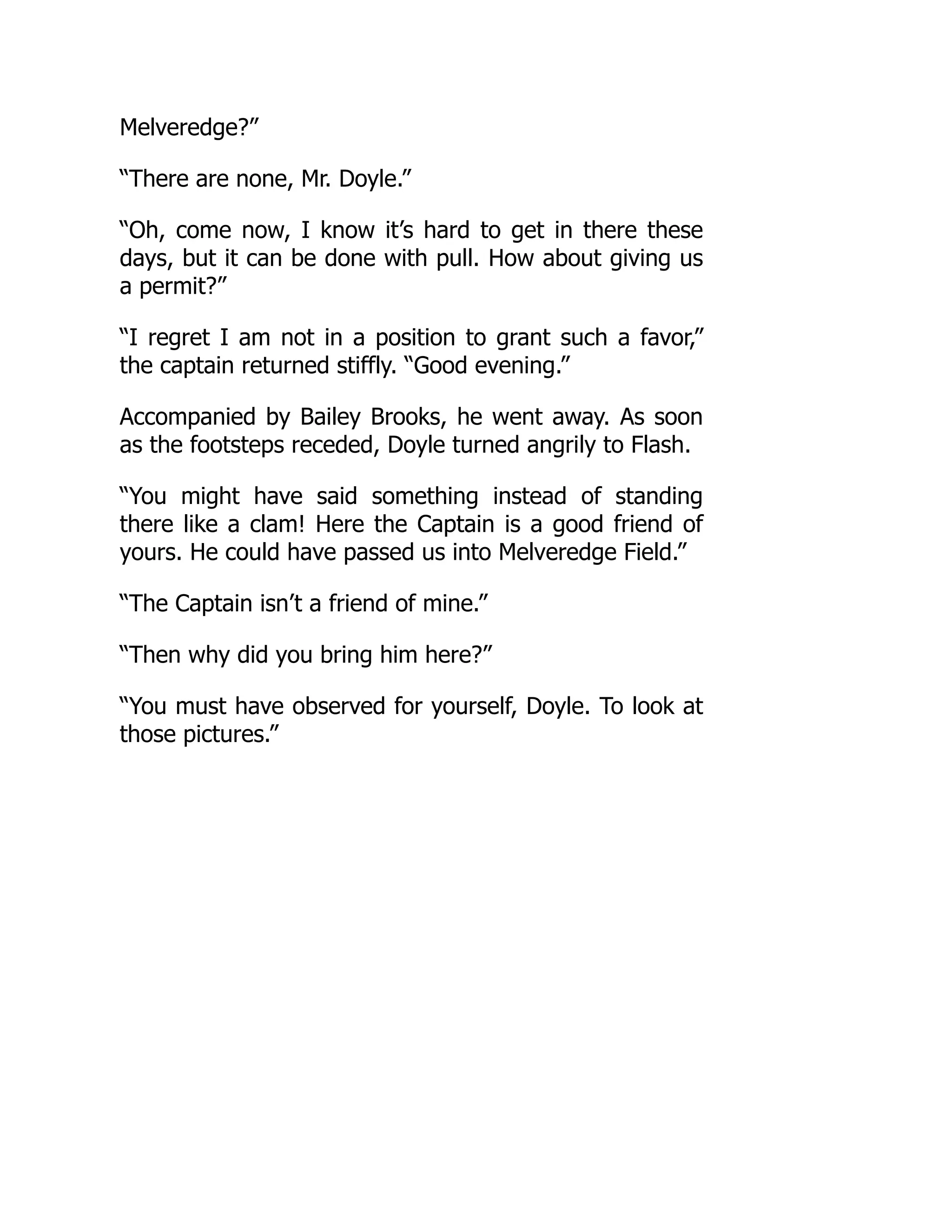 Melveredge?”
“There are none, Mr. Doyle.”
“Oh, come now, I know it’s hard to get in there these
days, but it can be done with pull. How about giving us
a permit?”
“I regret I am not in a position to grant such a favor,”
the captain returned stiffly. “Good evening.”
Accompanied by Bailey Brooks, he went away. As soon
as the footsteps receded, Doyle turned angrily to Flash.
“You might have said something instead of standing
there like a clam! Here the Captain is a good friend of
yours. He could have passed us into Melveredge Field.”
“The Captain isn’t a friend of mine.”
“Then why did you bring him here?”
“You must have observed for yourself, Doyle. To look at
those pictures.”
 