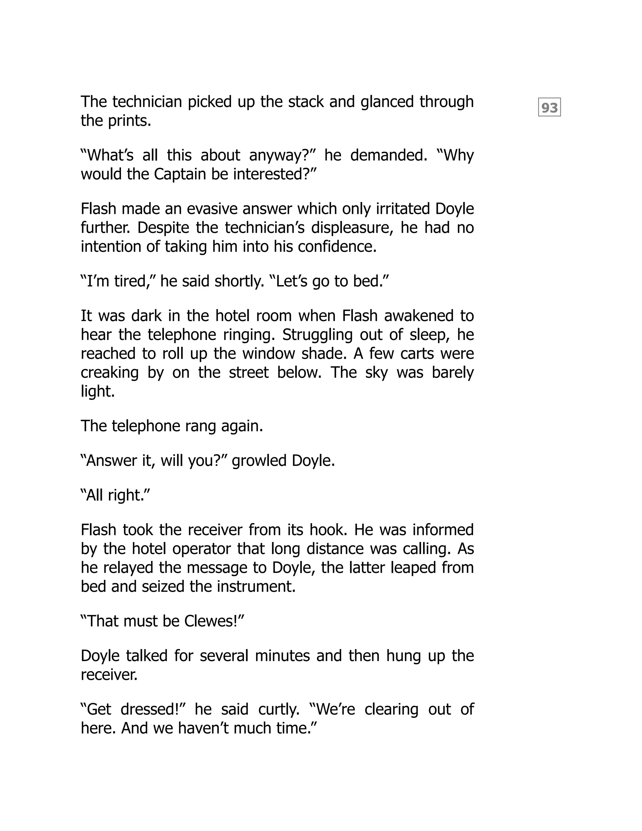 93
The technician picked up the stack and glanced through
the prints.
“What’s all this about anyway?” he demanded. “Why
would the Captain be interested?”
Flash made an evasive answer which only irritated Doyle
further. Despite the technician’s displeasure, he had no
intention of taking him into his confidence.
“I’m tired,” he said shortly. “Let’s go to bed.”
It was dark in the hotel room when Flash awakened to
hear the telephone ringing. Struggling out of sleep, he
reached to roll up the window shade. A few carts were
creaking by on the street below. The sky was barely
light.
The telephone rang again.
“Answer it, will you?” growled Doyle.
“All right.”
Flash took the receiver from its hook. He was informed
by the hotel operator that long distance was calling. As
he relayed the message to Doyle, the latter leaped from
bed and seized the instrument.
“That must be Clewes!”
Doyle talked for several minutes and then hung up the
receiver.
“Get dressed!” he said curtly. “We’re clearing out of
here. And we haven’t much time.”
 