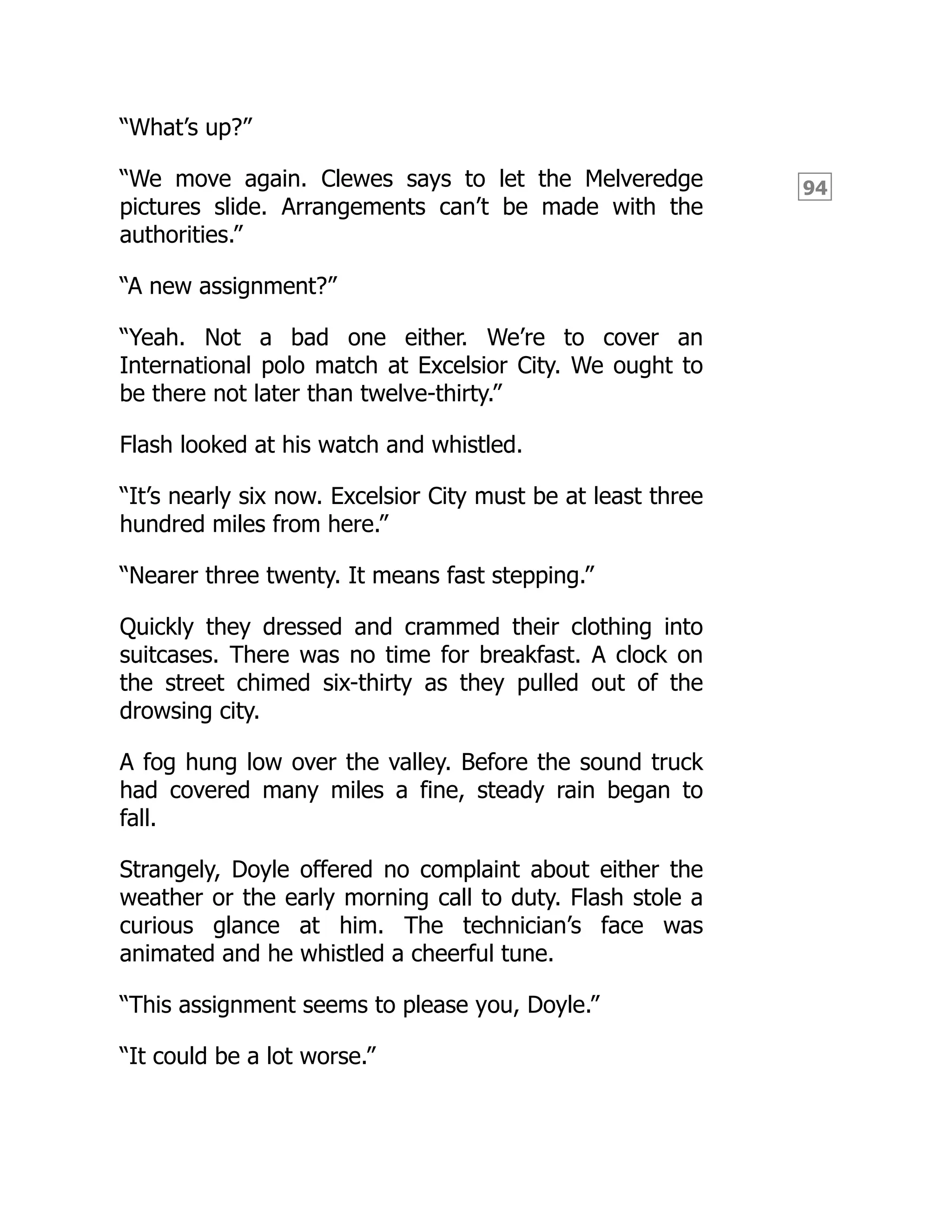94
“What’s up?”
“We move again. Clewes says to let the Melveredge
pictures slide. Arrangements can’t be made with the
authorities.”
“A new assignment?”
“Yeah. Not a bad one either. We’re to cover an
International polo match at Excelsior City. We ought to
be there not later than twelve-thirty.”
Flash looked at his watch and whistled.
“It’s nearly six now. Excelsior City must be at least three
hundred miles from here.”
“Nearer three twenty. It means fast stepping.”
Quickly they dressed and crammed their clothing into
suitcases. There was no time for breakfast. A clock on
the street chimed six-thirty as they pulled out of the
drowsing city.
A fog hung low over the valley. Before the sound truck
had covered many miles a fine, steady rain began to
fall.
Strangely, Doyle offered no complaint about either the
weather or the early morning call to duty. Flash stole a
curious glance at him. The technician’s face was
animated and he whistled a cheerful tune.
“This assignment seems to please you, Doyle.”
“It could be a lot worse.”
 