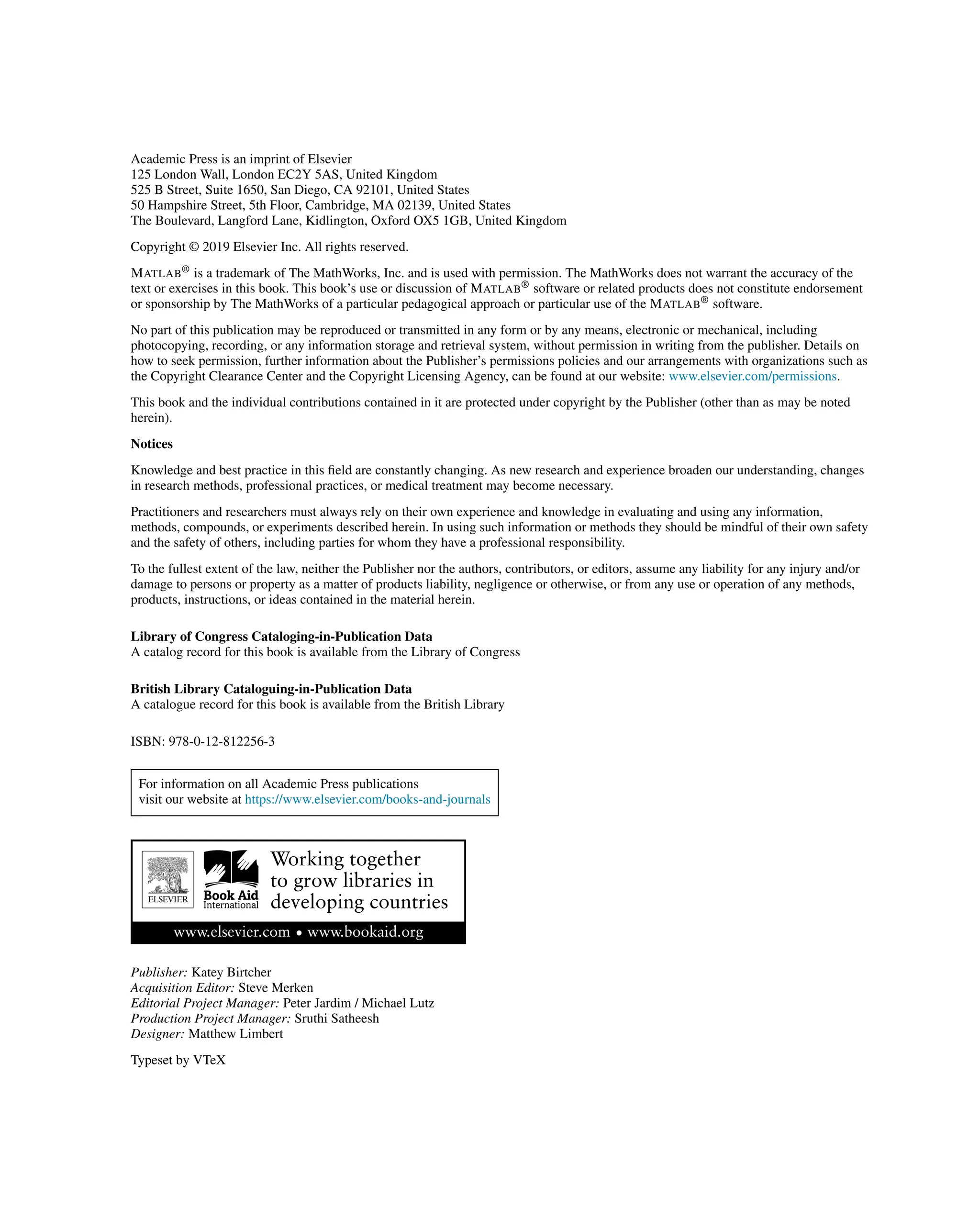 Academic Press is an imprint of Elsevier
125 London Wall, London EC2Y 5AS, United Kingdom
525 B Street, Suite 1650, San Diego, CA 92101, United States
50 Hampshire Street, 5th Floor, Cambridge, MA 02139, United States
The Boulevard, Langford Lane, Kidlington, Oxford OX5 1GB, United Kingdom
Copyright © 2019 Elsevier Inc. All rights reserved.
MATLAB® is a trademark of The MathWorks, Inc. and is used with permission. The MathWorks does not warrant the accuracy of the
text or exercises in this book. This book’s use or discussion of MATLAB® software or related products does not constitute endorsement
or sponsorship by The MathWorks of a particular pedagogical approach or particular use of the MATLAB® software.
No part of this publication may be reproduced or transmitted in any form or by any means, electronic or mechanical, including
photocopying, recording, or any information storage and retrieval system, without permission in writing from the publisher. Details on
how to seek permission, further information about the Publisher’s permissions policies and our arrangements with organizations such as
the Copyright Clearance Center and the Copyright Licensing Agency, can be found at our website: www.elsevier.com/permissions.
This book and the individual contributions contained in it are protected under copyright by the Publisher (other than as may be noted
herein).
Notices
Knowledge and best practice in this field are constantly changing. As new research and experience broaden our understanding, changes
in research methods, professional practices, or medical treatment may become necessary.
Practitioners and researchers must always rely on their own experience and knowledge in evaluating and using any information,
methods, compounds, or experiments described herein. In using such information or methods they should be mindful of their own safety
and the safety of others, including parties for whom they have a professional responsibility.
To the fullest extent of the law, neither the Publisher nor the authors, contributors, or editors, assume any liability for any injury and/or
damage to persons or property as a matter of products liability, negligence or otherwise, or from any use or operation of any methods,
products, instructions, or ideas contained in the material herein.
Library of Congress Cataloging-in-Publication Data
A catalog record for this book is available from the Library of Congress
British Library Cataloguing-in-Publication Data
A catalogue record for this book is available from the British Library
ISBN: 978-0-12-812256-3
For information on all Academic Press publications
visit our website at https://www.elsevier.com/books-and-journals
Publisher: Katey Birtcher
Acquisition Editor: Steve Merken
Editorial Project Manager: Peter Jardim / Michael Lutz
Production Project Manager: Sruthi Satheesh
Designer: Matthew Limbert
Typeset by VTeX
 